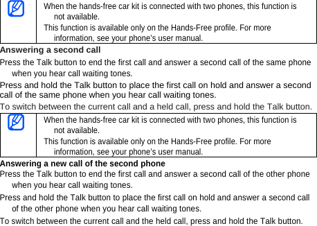  When the hands-free car kit is connected with two phones, this function is not available. This function is available only on the Hands-Free profile. For more information, see your phone’s user manual. Answering a second call Press the Talk button to end the first call and answer a second call of the same phone when you hear call waiting tones. Press and hold the Talk button to place the first call on hold and answer a second call of the same phone when you hear call waiting tones.   To switch between the current call and a held call, press and hold the Talk button.  When the hands-free car kit is connected with two phones, this function is not available. This function is available only on the Hands-Free profile. For more information, see your phone’s user manual. Answering a new call of the second phone Press the Talk button to end the first call and answer a second call of the other phone when you hear call waiting tones.   Press and hold the Talk button to place the first call on hold and answer a second call of the other phone when you hear call waiting tones. To switch between the current call and the held call, press and hold the Talk button. 