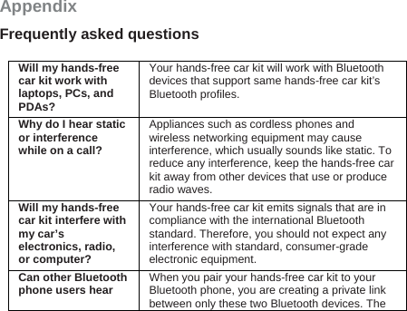 Appendix Frequently asked questions  Will my hands-free car kit work with laptops, PCs, and PDAs? Your hands-free car kit will work with Bluetooth devices that support same hands-free car kit’s Bluetooth profiles.   Why do I hear static or interference while on a call? Appliances such as cordless phones and wireless networking equipment may cause interference, which usually sounds like static. To reduce any interference, keep the hands-free car kit away from other devices that use or produce radio waves. Will my hands-free car kit interfere with my car’s electronics, radio, or computer? Your hands-free car kit emits signals that are in compliance with the international Bluetooth standard. Therefore, you should not expect any interference with standard, consumer-grade electronic equipment. Can other Bluetooth phone users hear  When you pair your hands-free car kit to your Bluetooth phone, you are creating a private link between only these two Bluetooth devices. The 