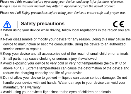 Please read this manual before operating your device, and keep it for furthure reference. Images used in this user manual may differ in appearance from the actual product. Please read all Safety precautions before using your device to ensure safe and proper use.   Safety precautions ※When using your device while driving, follow local regulations in the region you are in. ※Never disassemble or modify your device for any reason. Doing this may cause the   device to malfunction or become combustible. Bring the device to an authorized   service center to repair it. ※Keep your device and all accessories out of the reach of small children or animals.   Small parts may cause choking or serious injury if swallowed. ※Avoid exposing your device to very cold or very hot temperatures (below 0° C or   above 45° C). Extreme temperatures can cause the deformation of the device and   reduce the charging capacity and life of your device. ※Do not allow your device to get wet — liquids can cause serious damage. Do not   handle your device with wet hands. Water damage to your device can void your   manufacturer’s warranty. ※Avoid using your device’s light close to the eyes of children or animals.  
