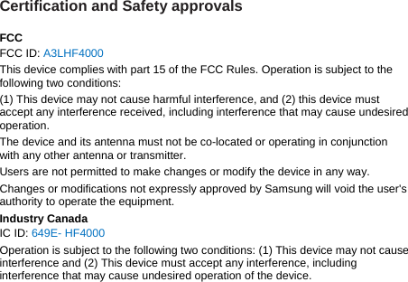 Certification and Safety approvals  FCC FCC ID: A3LHF4000 This device complies with part 15 of the FCC Rules. Operation is subject to the following two conditions: (1) This device may not cause harmful interference, and (2) this device must accept any interference received, including interference that may cause undesired operation. The device and its antenna must not be co-located or operating in conjunction with any other antenna or transmitter. Users are not permitted to make changes or modify the device in any way. Changes or modifications not expressly approved by Samsung will void the user&apos;s authority to operate the equipment. Industry Canada IC ID: 649E- HF4000 Operation is subject to the following two conditions: (1) This device may not cause interference and (2) This device must accept any interference, including interference that may cause undesired operation of the device.