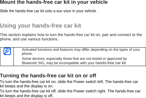 Mount the hands-free car kit in your vehicle  Slide the hands-free car kit onto a sun visor in your vehicle . Using your hands-free car kit This section explains how to turn the hands-free car kit on, pair and connect to the phone, and use various functions.     Activated functions and features may differ depending on the types of your phone. Some devices, especially those that are not tested or approved by Bluetooth SIG, may be incompatible with your hands-free car kit.  Turning the hands-free car kit on or off To turn the hands-free car kit on, slide the Power switch left. The hands-free car kit beeps and the display is on. To turn the hands-free car kit off, slide the Power switch right. The hands-free car kit beeps and the display is off.  