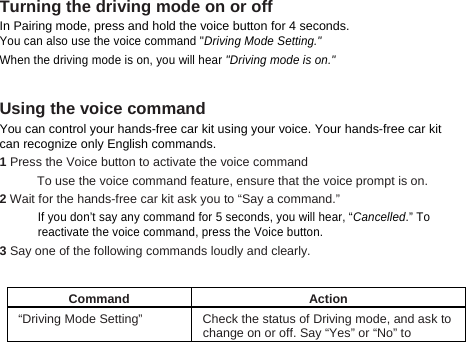 Turning the driving mode on or off In Pairing mode, press and hold the voice button for 4 seconds.   You can also use the voice command &quot;Driving Mode Setting.&quot;  When the driving mode is on, you will hear &quot;Driving mode is on.&quot;  Using the voice command You can control your hands-free car kit using your voice. Your hands-free car kit   can recognize only English commands.     1 Press the Voice button to activate the voice command To use the voice command feature, ensure that the voice prompt is on. 2 Wait for the hands-free car kit ask you to “Say a command.”  If you don’t say any command for 5 seconds, you will hear, “Cancelled.” To reactivate the voice command, press the Voice button. 3 Say one of the following commands loudly and clearly.    Command Action “Driving Mode Setting”  Check the status of Driving mode, and ask to change on or off. Say “Yes” or “No” to 