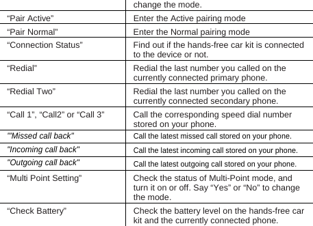 change the mode. “Pair Active”  Enter the Active pairing mode “Pair Normal”  Enter the Normal pairing mode “Connection Status”  Find out if the hands-free car kit is connected to the device or not.     “Redial”  Redial the last number you called on the currently connected primary phone. “Redial Two”  Redial the last number you called on the currently connected secondary phone. “Call 1”, “Call2” or “Call 3”  Call the corresponding speed dial number stored on your phone. &apos;&quot;Missed call back&quot; Call the latest missed call stored on your phone.   &quot;Incoming call back&quot; Call the latest incoming call stored on your phone.   &quot;Outgoing call back&quot; Call the latest outgoing call stored on your phone.   “Multi Point Setting”  Check the status of Multi-Point mode, and turn it on or off. Say “Yes” or “No” to change the mode. “Check Battery”  Check the battery level on the hands-free car kit and the currently connected phone. 