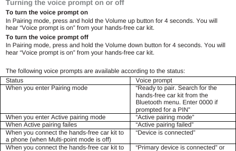  Turning the voice prompt on or off   To turn the voice prompt on In Pairing mode, press and hold the Volume up button for 4 seconds. You will hear “Voice prompt is on” from your hands-free car kit.   To turn the voice prompt off In Pairing mode, press and hold the Volume down button for 4 seconds. You will hear “Voice prompt is on” from your hands-free car kit.    The following voice prompts are available according to the status: Status Voice prompt   When you enter Pairing mode “Ready to pair. Search for the hands-free car kit from the Bluetooth menu. Enter 0000 if prompted for a PIN” When you enter Active pairing mode “Active pairing mode” When Active pairing failes “Active pairing failed” When you connect the hands-free car kit to a phone (when Multi-point mode is off) “Device is connected” When you connect the hands-free car kit to  “Primary device is connected” or 