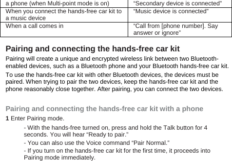 a phone (when Multi-point mode is on) “Secondary device is connected” When you connect the hands-free car kit to a music device “Music device is connected” When a call comes in “Call from [phone number]. Say answer or ignore”  Pairing and connecting the hands-free car kit   Pairing will create a unique and encrypted wireless link between two Bluetooth-enabled devices, such as a Bluetooth phone and your Bluetooth hands-free car kit.   To use the hands-free car kit with other Bluetooth devices, the devices must be paired. When trying to pair the two devices, keep the hands-free car kit and the phone reasonably close together. After pairing, you can connect the two devices.  Pairing and connecting the hands-free car kit with a phone 1 Enter Pairing mode. - With the hands-free turned on, press and hold the Talk button for 4 seconds. You will hear “Ready to pair.” - You can also use the Voice command “Pair Normal.” - If you turn on the hands-free car kit for the first time, it proceeds into Pairing mode immediately. 
