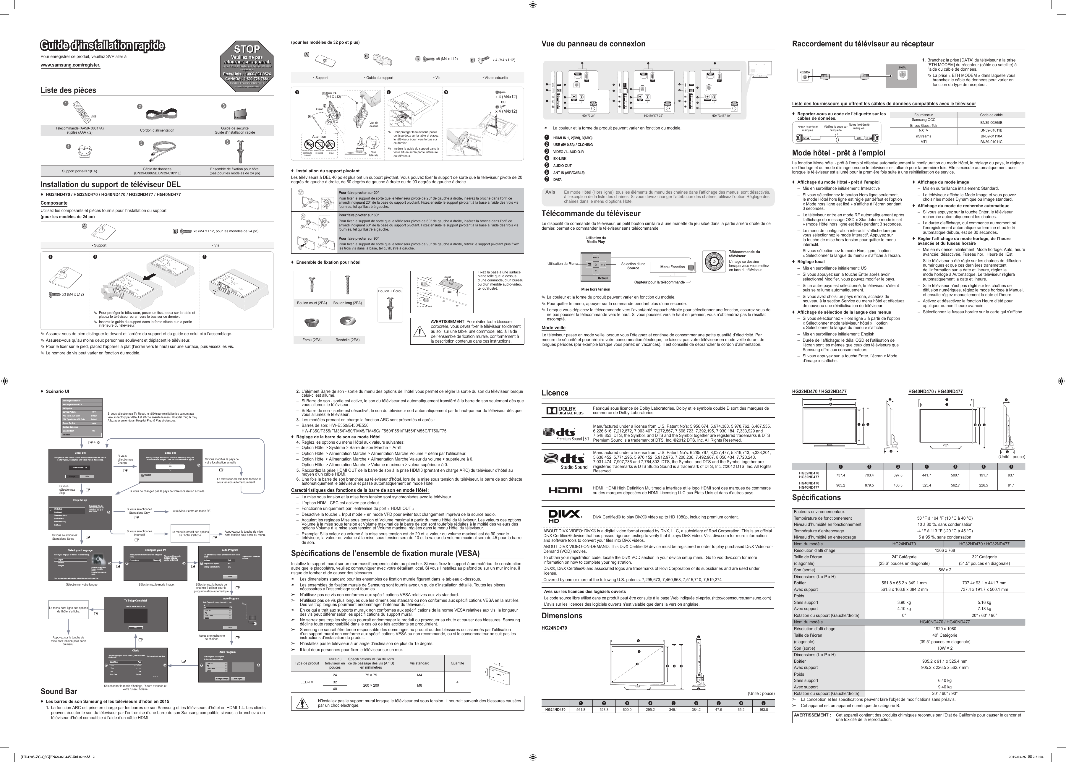 Pour enregistrer ce produit, veuillez SVP aller àwww.samsung.com/register.Guide d’installation rapideListe des pièces123Télécommande (AA59- 00817A) et piles (AAA x 2)Cordon d’alimentation Guide de sécurité Guide d’installation rapide456Support porte-l 1(EA) Câble de données  (BN39-00865B,BN39-01011E) Ensemble de xation pour hôtel (pas pour les modèles de 24 po)2.  L’élément Barre de son - sortie du menu des options de l’hôtel vous permet de régler la sortie du son du téléviseur lorsque celui-ci est allumé. – Si Barre de son - sortie est activé, le son du téléviseur est automatiquement transféré à la barre de son seulement dès que vous allumez le téléviseur. – Si Barre de son - sortie est désactivé, le son du téléviseur sort automatiquement par le haut-parleur du téléviseur dès que vous allumez le téléviseur.3.  Les modèles prenant en charge la fonction ARC sont présentés ci-après : – Barres de son: HW-E350/E450/E550HW-F350/F355/FM35/F450/FM45/FM45C/ F550/F551/FM55/FM55C/F750/F75 ♦Réglage de la barre de son au mode Hôtel.4.  Réglez les options du menu Hôtel aux valeurs suivantes: – Option Hôtel &gt; Système &gt; Barre de son Marche = Arrêt. – Option Hôtel &gt; Alimentation Marche &gt; Alimentation Marche Volume = défini par l’utilisateur. – Option Hôtel &gt; Alimentation Marche &gt; Alimentation Marche Valeur du volume &gt; supérieure à 0. – Option Hôtel &gt; Alimentation Marche &gt; Volume maximum &gt; valeur supérieure à 0.5.  Raccordez la prise HDMI OUT de la barre de son à la prise HDMI3 (prenant en charge ARC) du téléviseur d’hôtel au moyen d’un câble HDMI.6.  Une fois la barre de son branchée au téléviseur d’hôtel, lors de la mise sous tension du téléviseur, la barre de son détecte automatiquement le téléviseur et passe automatiquement en mode Hôtel.Caractéristiques des fonctions de la barre de son en mode Hôtel : – La mise sous tension et la mise hors tension sont synchronisées avec le téléviseur. – L’option HDMI_CEC est activée par défaut. – Fonctionne uniquement par l’entremise du port « HDMI OUT ». – Désactive la touche « Input mode » en mode VFD pour éviter tout changement imprévu de la source audio. – Acquiert les réglages Mise sous tension et Volume maximal à partir du menu Hôtel du téléviseur. Les valeurs des options Volume à la mise sous tension et Volume maximal de la barre de son sont toutefois réduites à la moitié des valeurs des options Volume à la mise sous tension et Volume maximal réglées dans le menu Hôtel du téléviseur. – Example: Si la valeur du volume à la mise sous tension est de 20 et la valeur du volume maximal est de 90 pour le téléviseur, la valeur du volume à la mise sous tension sera de 10 et la valeur du volume maximal sera de 45 pour la barre de son.Spécications de l’ensemble de xation murale (VESA)Installez le support mural sur un mur massif perpendiculaire au plancher. Si vous xez le support à un matériau de construction autre que le placoplâtre, veuillez communiquer avec votre détaillant local. Si vous l’installez au plafond ou sur un mur incliné, il risque de tomber et de causer des blessures. ➣Les dimensions standard pour les ensembles de xation murale gurent dans le tableau ci-dessous. ➣Les ensembles de xation murale de Samsung sont fournis avec un guide d’installation détaillé. Toutes les pièces nécessaires à l’assemblage sont fournies. ➣N’utilisez pas de vis non conformes aux spéci cations VESA relatives aux vis standard. ➣N’utilisez pas de vis plus longues que les dimensions standard ou non conformes aux spéci cations VESA en la matière. Des vis trop longues pourraient endommager l’intérieur du téléviseur. ➣En ce qui a trait aux supports muraux non conformes aux spéci cations de la norme VESA relatives aux vis, la longueur des vis peut différer selon les spéci cations du support mural. ➣Ne serrez pas trop les vis; cela pourrait endommager le produit ou provoquer sa chute et causer des blessures. Samsung décline toute responsabilité dans le cas où de tels accidents se produiraient. ➣Samsung ne saurait être tenue responsable des dommages au produit ou des blessures occasionnés par l’utilisation d’un support mural non conforme aux spéci cations VESA ou non recommandé, ou si le consommateur ne suit pas les instructions d’installation du produit. ➣N’installez pas le téléviseur à un angle d’inclinaison de plus de 15 degrés. ➣Il faut deux personnes pour xer le téléviseur sur un mur.Type de produit Taille du téléviseur en poucesSpéci cations VESA de l’ori ce de passage des vis (A * B) en millimètres Vis standard QuantitéLED-TV24 75 × 75 M4432 200 × 200 M840N’installez pas le support mural lorsque le téléviseur est sous tension. Il pourrait survenir des blessures causées par un choc électrique.LicenceFabriqué sous licence de Dolby Laboratories. Dolby et le symbole double D sont des marques de commerce de Dolby Laboratories.Manufactured under a license from U.S. Patent No’s: 5,956,674, 5,974,380, 5,978,762, 6,487,535, 6,226,616, 7,212,872, 7,003,467, 7,272,567, 7,668,723, 7,392,195, 7,930,184, 7,333,929 and 7,548,853. DTS, the Symbol, and DTS and the Symbol together are registered trademarks &amp; DTS Premium Sound is a trademark of DTS, Inc. ©2012 DTS, Inc. All Rights Reserved.Manufactured under a license from U.S. Patent No’s: 6,285,767, 8,027,477, 5,319,713, 5,333,201, 5,638,452, 5,771,295, 5,970,152, 5,912,976, 7,200,236, 7,492,907, 8,050,434, 7,720,240, 7,031,474, 7,907,736 and 7,764,802. DTS, the Symbol, and DTS and the Symbol together are registered trademarks &amp; DTS Studio Sound is a trademark of DTS, Inc. ©2012 DTS, Inc. All Rights Reserved.HDMI, HDMI High Denition Multimedia Interface et le logo HDMI sont des marques de commerce ou des marques déposées de HDMI Licensing LLC aux États-Unis et dans d’autres pays.DivX Certied® to play DivX® video up to HD 1080p, including premium content.ABOUT DIVX VIDEO: DivX® is a digital video format created by DivX, LLC, a subsidiary of Rovi Corporation. This is an ofcial DivX Certied® device that has passed rigorous testing to verify that it plays DivX video. Visit divx.com for more information and software tools to convert your les into DivX videos.ABOUT DIVX VIDEO-ON-DEMAND: This DivX Certied® device must be registered in order to play purchased DivX Video-on-Demand (VOD) movies.To obtain your registration code, locate the DivX VOD section in your device setup menu. Go to vod.divx.com for more information on how to complete your registration.DivX®, DivX Certied® and associated logos are trademarks of Rovi Corporation or its subsidiaries and are used under license.Covered by one or more of the following U.S. patents: 7,295,673; 7,460,668; 7,515,710; 7,519,274Avis sur les licences des logiciels ouvertsLe code source libre utilisé dans ce produit peut être consulté à la page Web indiquée ci-après. (http://opensource.samsung.com)L’avis sur les licences des logiciels ouverts n’est valable que dans la version anglaise.DimensionsHG24ND47012435 6798(Unité : pouce)1 2 3 4 5 6 7 8 9HG24ND470 561.8 523.3 600.0 295.2 349.1 384.2 47.9 65.2 163.8HG32ND470 / HG32ND477 HG40ND470 / HG40ND4771243 5761243 576(Unité : pouce)1 2 3 4 5 6 7HG32ND470 HG32ND477 737.4 703.4 397.8 441.7 500.1 191.7 93.1HG40ND470 HG40ND477 905.2  879.5  486.3  525.4  562.7  226.5  91.1 SpécicationsFacteurs environnementauxTempérature de fonctionnementNiveau d’humidité en fonctionnementTempérature d’entreposageNiveau d’humidité en entreposage50 °F à 104 °F (10 °C à 40 °C)10 à 80 %. sans condensation-4 °F à 113 °F (-20 °C à 45 °C)5 à 95 %. sans condensationNom du modèle HG24ND470 HG32ND470 / HG32ND477Résolution d’af chage 1366 x 768Taille de l’écran(diagonale)24” Catégorie(23.6” pouces en diagonale)32” Catégorie(31.5” pouces en diagonale)Son (sortie) 5W x 2Dimensions (L x P x H)BoîtierAvec support561.8 x 65.2 x 349.1 mm561.8 x 163.8 x 384.2 mm737.4x 93.1 x 441.7 mm737.4 x 191.7 x 500.1 mmPoidsSans supportAvec support3.90 kg4.10 kg5.16 kg7.18 kgRotation du support (Gauche/droite) 0° 20° / 60° / 90°Nom du modèle HG40ND470 / HG40ND477Résolution d’af chage 1920 x 1080Taille de l’écran(diagonale)40” Catégorie(39.5” pouces en diagonale)Son (sortie) 10W × 2Dimensions (L x P x H)BoîtierAvec support905.2 x 91.1 x 525.4 mm905.2 x 226.5 x 562.7 mmPoidsSans supportAvec support6.40 kg9.40 kgRotation du support (Gauche/droite) 20° / 60° / 90° ➣La conception et les spécications peuvent faire l’objet de modications sans préavis. ➣Cet appareil est un appareil numérique de catégorie B.AVERTISSEMENT : Cet appareil contient des produits chimiques reconnus par l’État de Californie pour causer le cancer et une toxicité de la reproduction.Raccordement du téléviseur au récepteurKKETH MODEM1.   Branchez la prise [DATA] du téléviseur à la prise [ETH MODEM] du récepteur (câble ou satellite) à l’aide du câble de données. ✎La prise « ETH MODEM » dans laquelle vous branchez le câble de données peut varier en fonction du type de récepteur.Liste des fournisseurs qui offrent les câbles de données compatibles avec le téléviseur ♦Reportez-vous au code de l’étiquette sur les câbles de données.Notez l’extrémité marquée.Vérifiez le code sur l’étiquetteNotez l’extrémité marquée.Fournisseur Code de câbleSamsung OCCEnseo Guest-Tek BN39-00865BNXTV BN39-01011BnStreams BN39-01110AMTI BN39-01011CMode hôtel - prêt à l’emploiLa fonction Mode hôtel - prêt à l’emploi effectue automatiquement la conguration du mode Hôtel, le réglage du pays, le réglage de l’horloge et du mode d’image lorsque le téléviseur est allumé pour la première fois. Elle s’exécute automatiquement aussi lorsque le téléviseur est allumé pour la première fois suite à une réinitialisation de service. ♦Afchage du mode Hôtel - prêt à l’emploi – Mis en surbrillance initialement: Interactive – Si vous sélectionnez le bouton Hors ligne seulement, le mode Hôtel hors ligne est réglé par défaut et l’option « Mode hors ligne est fixé » s’affiche à l’écran pendant 3 secondes. – Le téléviseur entre en mode RF automatiquement après l’affichage du message OSD « Standalone mode is set » (mode Hôtel hors ligne est fixé) pendant 3 secondes. – Le menu de configuration interactif s’affiche lorsque vous sélectionnez le mode Interactif. Appuyez sur la touche de mise hors tension pour quitter le menu interactif. – Si vous sélectionnez le mode Hors ligne, l’option « Sélectionner la langue du menu » s’affiche à l’écran. ♦Réglage local – Mis en surbrillance initialement: US – Si vous appuyez sur la touche Enter après avoir sélectionné Modifier, vous pouvez modifier le pays. – Si un autre pays est sélectionné, le téléviseur s’éteint puis se rallume automatiquement. – Si vous avez choisi un pays erroné, accédez de nouveau à la section Service du menu hôtel et effectuez de nouveau une réinitialisation du téléviseur. ♦Afchage de sélection de la langue des menus – Si vous sélectionnez « Hors ligne » à partir de l’option « Sélectionner mode téléviseur hôtel », l’option « Sélectionner la langue du menu » s’affiche. – Mis en surbrillance initialement: English – Durée de l’affichage: le délai OSD et l’utilisation de l’écran sont les mêmes que ceux des téléviseurs que Samsung offre aux consommateurs. – Si vous appuyez sur la touche Enter, l’écran « Mode d’image » s’affiche. ♦Afchage du mode image  – Mis en surbrillance initialement: Standard. – Le téléviseur affiche le Mode Image et vous pouvez choisir les modes Dynamique ou Image standard. ♦Afchage du mode de recherche automatique – Si vous appuyez sur la touche Enter, le téléviseur recherche automatiquement les chaînes. – La durée d’affichage, qui commence au moment où l’enregistrement automatique se termine et où le tri automatique débute, est de 30 secondes. ♦Régler l’afchage du mode horloge, de l’heure avancée et du fuseau horaire – Mis en évidence initialement: Mode horloge: Auto, heure avancée: désactivée, Fuseau hor.: Heure de l’Est – Si le téléviseur a été réglé sur les chaînes de diffusion numériques et que ces dernières transmettent de l’information sur la date et l’heure, réglez la mode horloge à Automatique. Le téléviseur réglera automatiquement la date et l’heure. – Si le téléviseur n’est pas réglé sur les chaînes de diffusion numériques, réglez le mode horloge à Manuel, et ensuite réglez manuellement la date et l’heure. – Activez et désactivez la fonction Heure d’été pour appliquer ou non l’heure avancée. – Sélectionnez le fuseau horaire sur la carte qui s’affiche.Vue du panneau de connexion3HDMI IN 12(5V  0.5A)/CLONING1AV INAUDIOVIDEO4EX-LINKAUDIO OUT576ANT INAIR/CABLEDATAHDMI IN 3 (ARC)HDMI IN 2(DVI)13HDMI IN 12(5V  0.5A)/CLONING1AV INAUDIOVIDEO4EX-LINKAUDIOOUT576ANT INAIR/CABLEDATAHDMI IN 3 (ARC)HDMI IN 2(DVI)14EX-LINKAUDIOOUT576ANT INAIR/CABLEDATAHDMI IN 3 (ARC)HDMI IN 2(DVI)132HDMI IN 11AV INAUDIOVIDEO ➣La couleur et la forme du produit peuvent varier en fonction du modèle.1  HDMI IN 1, 2(DVI), 3(ARC)2  USB (5V 0.5A) / CLONING3  VIDEO / L-AUDIO-R4 EX-LINK5  AUDIO OUT6  ANT IN (AIR/CABLE)7  DATAEn mode Hôtel (Hors ligne), tous les éléments du menu des chaînes dans l’affichage des menus, sont désactivés, à l’exception de la liste des chaînes. Si vous devez changer l’attribution des chaînes, utilisez l’option Réglage des chaînes dans le menu d’options Hôtel.AvisTélécommande du téléviseurLe dispositif de commande du téléviseur, un petit bouton similaire à une manette de jeu situé dans la partie arrière droite de ce dernier, permet de commander le téléviseur sans télécommande.Télécommande du téléviseurL’image se dessine lorsque vous vous mettez en face du téléviseur.Mise hors tensionMenu FonctionCapteur pour la télécommandeRetourUtilisation du Media PlayUtilisation du Menu Sélection d’une Source ✎La couleur et la forme du produit peuvent varier en fonction du modèle. ✎Pour quitter le menu, appuyer sur la commande pendant plus d’une seconde. ✎Lorsque vous déplacez la télécommande vers l’avant/arrière/gauche/droite pour sélectionner une fonction, assurez-vous de ne pas pousser la télécommande vers le haut. Si vous poussez vers le haut en premier, vous n’obtiendrez pas le résultat escompté.Mode veilleLe téléviseur passe en mode veille lorsque vous l’éteignez et continue de consommer une petite quantité d’électricité. Par mesure de sécurité et pour réduire votre consommation électrique, ne laissez pas votre téléviseur en mode veille durant de longues périodes (par exemple lorsque vous partez en vacances). Il est conseillé de débrancher le cordon d’alimentation. ♦Scénario UIInstallation du support de téléviseur DEL ♦HG24ND470 / HG32ND470 / HG40ND470 / HG32ND477 / HG40ND477ComposanteUtilisez les composants et pièces fournis pour l’installation du support.(pour les modèles de 24 po)Ax3 (M4 x L12, pour les modèles de 24 po)B• Support • Vis12 3 ✎Pour protéger le téléviseur, posez un tissu doux sur la table et placez le téléviseur écran vers le bas sur ce dernier. ✎Insérez le guide du support dans la fente située sur la partie inférieure du téléviseur.x3 (M4 x L12) ✎Assurez-vous de bien distinguer le devant et l’arrière du support et du guide de celui-ci à l’assemblage. ✎Assurez-vous qu’au moins deux personnes soulèvent et déplacent le téléviseur. ✎Pour le xer sur le pied, placez l’appareil à plat (l’écran vers le haut) sur une surface, puis vissez les vis. ✎Le nombre de vis peut varier en fonction du modèle.(pour les modèles de 32 po et plus)ABx8 (M4 x L12)CDx 4 (M4 x L12)• Support • Guide du support • Vis • Vis de sécuritéBAAvant12 3C(M4 X L12)  x4Vue de dessusVue latéraleCDx 4 (M4x12)ou x 4 (M4x12)AttentionNE PAS UTILISER DE PRODUITS CHIMIQUESNE PAS UTILISER DE GRAISSENE PAS UTILISER D’HUILE ✎Pour protéger le téléviseur, posez un tissu doux sur la table et placez le téléviseur écran vers le bas sur ce dernier. ✎Insérez le guide du support dans la fente située sur la partie inférieure du téléviseur. ♦Installation du support pivotantLes téléviseurs à DEL 40 po et plus ont un support pivotant. Vous pouvez xer le support de sorte que le téléviseur pivote de 20 degrés de gauche à droite, de 60 degrés de gauche à droite ou de 90 degrés de gauche à droite.Pour faire pivoter sur 20°Pour xer le support de sorte que le téléviseur pivote de 20° de gauche à droite, insérez la broche dans l’ori ce arrondi indiquant 20° de la base du support pivotant. Fixez ensuite le support pivotant à la base à l’aide des trois vis fournies, tel qu’illustré à gauche.Pour faire pivoter sur 60°Pour xer le support de sorte que le téléviseur pivote de 60° de gauche à droite, insérez la broche dans l’ori ce arrondi indiquant 60° de la base du support pivotant. Fixez ensuite le support pivotant à la base à l’aide des trois vis fournies, tel qu’illustré à gauche.Pour faire pivoter sur 90°Pour xer le support de sorte que le téléviseur pivote de 90° de gauche à droite, retirez le support pivotant puis xez les trois vis dans la base, tel qu’illustré à gauche. ♦Ensemble de xation pour hôtelBoulon + ÉcrouAVERTISSEMENT: Pour éviter toute blessure corporelle, vous devez ﬁxer le téléviseur solidement au sol, sur une table, une commode, etc. à l’aide de l’ensemble de ﬁxation murale, conformément à la description contenue dans ces instructions.Boulon court (2EA) Boulon long (2EA)Écrou (2EA) Rondelle (2EA)DessusBasFixez la base à une surface plane telle que le dessus d’une commode, d’un bureau ou d’un meuble audio-vidéo, tel qu’illustré.Sound Bar ♦Les barres de son Samsung et les téléviseurs d’hôtel en 20151.  La fonction ARC est prise en charge par les barres de son Samsung et les téléviseurs d’hôtel en HDMI 1.4. Les clients peuvent écouter le son du téléviseur par l’entremise d’une barre de son Samsung compatible si vous la branchez à un téléviseur d’hôtel compatible à l’aide d’un câble HDMI.HD470 24&quot; HD470/477 32” HD470/477 40”STOPVeuillez ne pas retourner cet appareil.Si vous avez des problèmes avec ce téléviseur :composez le :États-Unis : 1-866-894-0524 CANADA : 1-800-726-7864Pour obtenir de l’assistance en ligne, visitez :thttp://www.samsung.com/us/businessAuto ProgramAuto Program is incomplete.0 channels are memorizedChange Settings Scan AgainDTV Air0AirDTV CableCable000Si vous sélectionnez ChangeSi vous sélectionnez Standalone OnlySi vous sélectionnez InteractifLe téléviseur entre en mode RF.Appuyez sur la touche de mise hors tension pour sortir du menu.Le menu interactif des options de l’hôtel s’affiche.Si vous ne changez pas le pays de votre localisation actuelleSi vous sélectionnez SkipSi vous sélectionnez Standalone SetupSélectionner votre langueAppuyez sur la touche de mise hors tension pour sortir du menu.Sélectionnez le mode Image.Sélectionner le mode d’horloge, l’heure avancée et votre fuseau horaireSélectionnez la bande de chaînes à utiliser pour la programmation automatiqueAprès une recherche de chaînes.Si vous sélectionnez TV Reset, le téléviseur réinitialise les valeurs aux valeurs factory par défaut et affiche ensuite le menu Hospital Plug &amp; Play. Allez au premier écran Hospital Plug &amp; Play ci-dessous.Le téléviseur est mis hors tension et sous tension automatiquement.Si vous modifiez le pays de votre localisation actuelleLocal SetChange Locat Set if Located in North America, Latin America and Europe.In other regions, Please press SKIP button move to the next step.Current Localset : USChange SkipLocal SetChange Locat Set if Located in North America, Latin America and Europe.In other regions, Please press SKIP button move to the next step.Current Localset : USChange SkipEasy Set upIntertactive(Hotel Menu)Standalone Setup(Continue Setup)Standalone Only(End Setup)If you select this, thesetup process will becompleted and go tohotel menucSelect your LanguageSelect your language to start the on screen setup. The Language Setting will be applied to Main Menu and not Plug and Play.Press the arrow buttons to move around thescreen.Press the Enter button toselect.EnglishEspañolFrançaisagePressthearrowbuttonscConfigure your TVPicture Mode             StandardChoose a picture modethat best suits yourviewing enviroment.Select your information in all of the categories below.TV Setup Complete!Your TV is now ready to useOKAuto ProgramAntenna              BothDigital Cable System            STDAnalog Cable System            STDSelect current connected antenna.To get channels, set the options below then select Scan.ScanAuto ProgramAuto Program is   channels for you...Air 21     6%StopDTV Air0AirDTV CableCable000Clock-- : -- --You can adjust your time to set DST, Time Zone andclock mode Set current date and timeClock Mode AutoDate-- / -- / ----Time-- : -- --DST OffTime Zone EasternLocal SetWarning! TV might not function if local set is not correctly configured.When Local set is changed, TV will turn off automatically to apply it.USCountries ListUSALe menu hors-ligne des options de l’hôtel s’affiche.Self Diagnosis for TVSelf Diagnosis for HTVSW UpdateService PatternATV cable AGC GainOFFDTV OpenCable AGC GainSound Bar OutOFFContact SamsungStandby LEDONDefaultDefaultTV ResetPw[HD470S-ZC-QSG]BN68-07044V-X0L02.indd   2 2015-03-26    2:21:04