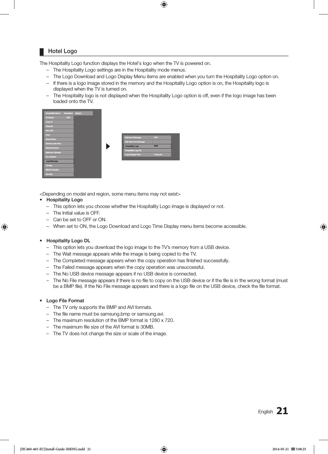 21English ¦Hotel LogoThe Hospitality Logo function displays the Hotel&apos;s logo when the TV is powered on. – The Hospitality Logo settings are in the Hospitality mode menus. – The Logo Download and Logo Display Menu items are enabled when you turn the Hospitality Logo option on. – If there is a logo image stored in the memory and the Hospitality Logo option is on, the Hospitality logo is displayed when the TV is turned on. – The Hospitality logo is not displayed when the Hospitality Logo option is off, even if the logo image has been loaded onto the TV.Hospitality ModeStandaloneSystemSI VendorOFFPower OnChannelMenu OSDClockMusic ModeRemote Jack PackExternal SourceBathroom SpeakerEco SolutionLogo/MessageCioningREACH SolutionSecurityrWelcome Message OFFEdit Welcome MessageHospitality Logo BMPHospitality Logo DLLogo Display Time 5 Second&lt;Depending on model and region, some menu items may not exist&gt;• Hospitality Logo – This option lets you choose whether the Hospitality Logo image is displayed or not. – The Initial value is OFF. – Can be set to OFF or ON. – When set to ON, the Logo Download and Logo Time Display menu items become accessible.• Hospitality Logo DL – This option lets you download the logo image to the TV’s memory from a USB device. – The Wait message appears while the image is being copied to the TV. – The Completed message appears when the copy operation has ﬁnished successfully. – The Failed message appears when the copy operation was unsuccessful. – The No USB device message appears if no USB device is connected. – The No File message appears if there is no ﬁle to copy on the USB device or if the ﬁle is in the wrong format (must be a BMP ﬁle). If the No File message appears and there is a logo ﬁle on the USB device, check the ﬁle format.• Logo File Format – The TV only supports the BMP and AVI formats. – The ﬁle name must be samsung.bmp or samsung.avi. – The maximum resolution of the BMP format is 1280 x 720. – The maximum ﬁle size of the AVI format is 30MB. – The TV does not change the size or scale of the image.[HC460-465-EU]Install-Guide-X0ENG.indd   21 2014-05-21    3:08:25