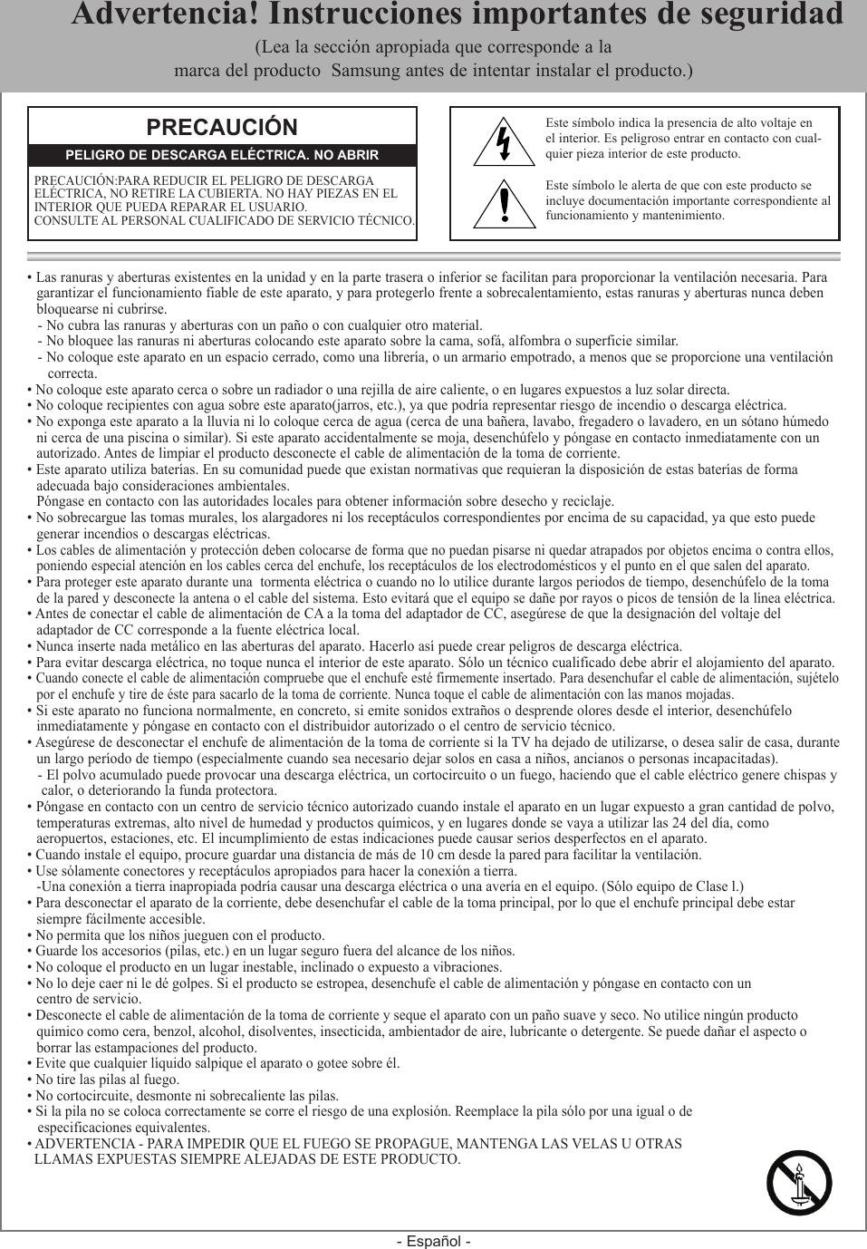 - Español -• Las ranuras y aberturas existentes en la unidad y en la parte trasera o inferior se facilitan para proporcionar la ventilación necesaria. Para  garantizar el funcionamiento fiable de este aparato, y para protegerlo frente a sobrecalentamiento, estas ranuras y aberturas nunca deben  bloquearse ni cubrirse.- No cubra las ranuras y aberturas con un paño o con cualquier otro material.- No bloquee las ranuras ni aberturas colocando este aparato sobre la cama, sofá, alfombra o superficie similar.- No coloque este aparato en un espacio cerrado, como una librería, o un armario empotrado, a menos que se proporcione una ventilación   correcta.• No coloque este aparato cerca o sobre un radiador o una rejilla de aire caliente, o en lugares expuestos a luz solar directa.• No coloque recipientes con agua sobre este aparato(jarros, etc.), ya que podría representar riesgo de incendio o descarga eléctrica.• No exponga este aparato a la lluvia ni lo coloque cerca de agua (cerca de una bañera, lavabo, fregadero o lavadero, en un sótano húmedo  ni cerca de una piscina o similar). Si este aparato accidentalmente se moja, desenchúfelo y póngase en contacto inmediatamente con un  autorizado. Antes de limpiar el producto desconecte el cable de alimentación de la toma de corriente.• Este aparato utiliza baterías. En su comunidad puede que existan normativas que requieran la disposición de estas baterías de forma   adecuada bajo consideraciones ambientales.  Póngase en contacto con las autoridades locales para obtener información sobre desecho y reciclaje.• No sobrecargue las tomas murales, los alargadores ni los receptáculos correspondientes por encima de su capacidad, ya que esto puede  generar incendios o descargas eléctricas.• Los cables de alimentación y protección deben colocarse de forma que no puedan pisarse ni quedar atrapados por objetos encima o contra ellos,    poniendo especial atención en los cables cerca del enchufe, los receptáculos de los electrodomésticos y el punto en el que salen del aparato.• Para proteger este aparato durante una  tormenta eléctrica o cuando no lo utilice durante largos periodos de tiempo, desenchúfelo de la toma  de la pared y desconecte la antena o el cable del sistema. Esto evitará que el equipo se dañe por rayos o picos de tensión de la línea eléctrica.• Antes de conectar el cable de alimentación de CA a la toma del adaptador de CC, asegúrese de que la designación del voltaje del   adaptador de CC corresponde a la fuente eléctrica local.• Nunca inserte nada metálico en las aberturas del aparato. Hacerlo así puede crear peligros de descarga eléctrica.• Para evitar descarga eléctrica, no toque nunca el interior de este aparato. Sólo un técnico cualificado debe abrir el alojamiento del aparato.• Cuando conecte el cable de alimentación compruebe que el enchufe esté firmemente insertado. Para desenchufar el cable de alimentación, sujételo  por el enchufe y tire de éste para sacarlo de la toma de corriente. Nunca toque el cable de alimentación con las manos mojadas.• Si este aparato no funciona normalmente, en concreto, si emite sonidos extraños o desprende olores desde el interior, desenchúfelo  inmediatamente y póngase en contacto con el distribuidor autorizado o el centro de servicio técnico.• Asegúrese de desconectar el enchufe de alimentación de la toma de corriente si la TV ha dejado de utilizarse, o desea salir de casa, durante  un largo período de tiempo (especialmente cuando sea necesario dejar solos en casa a niños, ancianos o personas incapacitadas).- El polvo acumulado puede provocar una descarga eléctrica, un cortocircuito o un fuego, haciendo que el cable eléctrico genere chispas y calor, o deteriorando la funda protectora.• Póngase en contacto con un centro de servicio técnico autorizado cuando instale el aparato en un lugar expuesto a gran cantidad de polvo,  temperaturas extremas, alto nivel de humedad y productos químicos, y en lugares donde se vaya a utilizar las 24 del día, como   aeropuertos, estaciones, etc. El incumplimiento de estas indicaciones puede causar serios desperfectos en el aparato.• Cuando instale el equipo, procure guardar una distancia de más de 10 cm desde la pared para facilitar la ventilación.• Use sólamente conectores y receptáculos apropiados para hacer la conexión a tierra.  - Una conexión a tierra inapropiada podría causar una descarga eléctrica o una avería en el equipo. (Sólo equipo de Clase l.)• Para desconectar el aparato de la corriente, debe desenchufar el cable de la toma principal, por lo que el enchufe principal debe estar   siempre fácilmente accesible. • No permita que los niños jueguen con el producto.• Guarde los accesorios (pilas, etc.) en un lugar seguro fuera del alcance de los niños.• No coloque el producto en un lugar inestable, inclinado o expuesto a vibraciones. • No lo deje caer ni le dé golpes. Si el producto se estropea, desenchufe el cable de alimentación y póngase en contacto con un  centro de servicio.• Desconecte el cable de alimentación de la toma de corriente y seque el aparato con un paño suave y seco. No utilice ningún producto  químico como cera, benzol, alcohol, disolventes, insecticida, ambientador de aire, lubricante o detergente. Se puede dañar el aspecto o   borrar las estampaciones del producto.• Evite que cualquier líquido salpique el aparato o gotee sobre él.• No tire las pilas al fuego.• No cortocircuite, desmonte ni sobrecaliente las pilas.• Si la pila no se coloca correctamente se corre el riesgo de una explosión. Reemplace la pila sólo por una igual o de    especificaciones equivalentes.• ADVERTENCIA - PARA IMPEDIR QUE EL FUEGO SE PROPAGUE, MANTENGA LAS VELAS U OTRAS   LLAMAS EXPUESTAS SIEMPRE ALEJADAS DE ESTE PRODUCTO.PRECAUCIÓNPRECAUCIÓN:PARA REDUCIR EL PELIGRO DE DESCARGA ELÉCTRICA, NO RETIRE LA CUBIERTA. NO HAY PIEZAS EN EL INTERIOR QUE PUEDA REPARAR EL USUARIO.  CONSULTE AL PERSONAL CUALIFICADO DE SERVICIO TÉCNICO.PELIGRO DE DESCARGA ELÉCTRICA. NO ABRIREste símbolo indica la presencia de alto voltaje en el interior. Es peligroso entrar en contacto con cual-quier pieza interior de este producto.Este símbolo le alerta de que con este producto seincluye documentación importante correspondiente al funcionamiento y mantenimiento.  Advertencia! Instrucciones importantes de seguridad(Lea la sección apropiada que corresponde a la marca del producto  Samsung antes de intentar instalar el producto.)