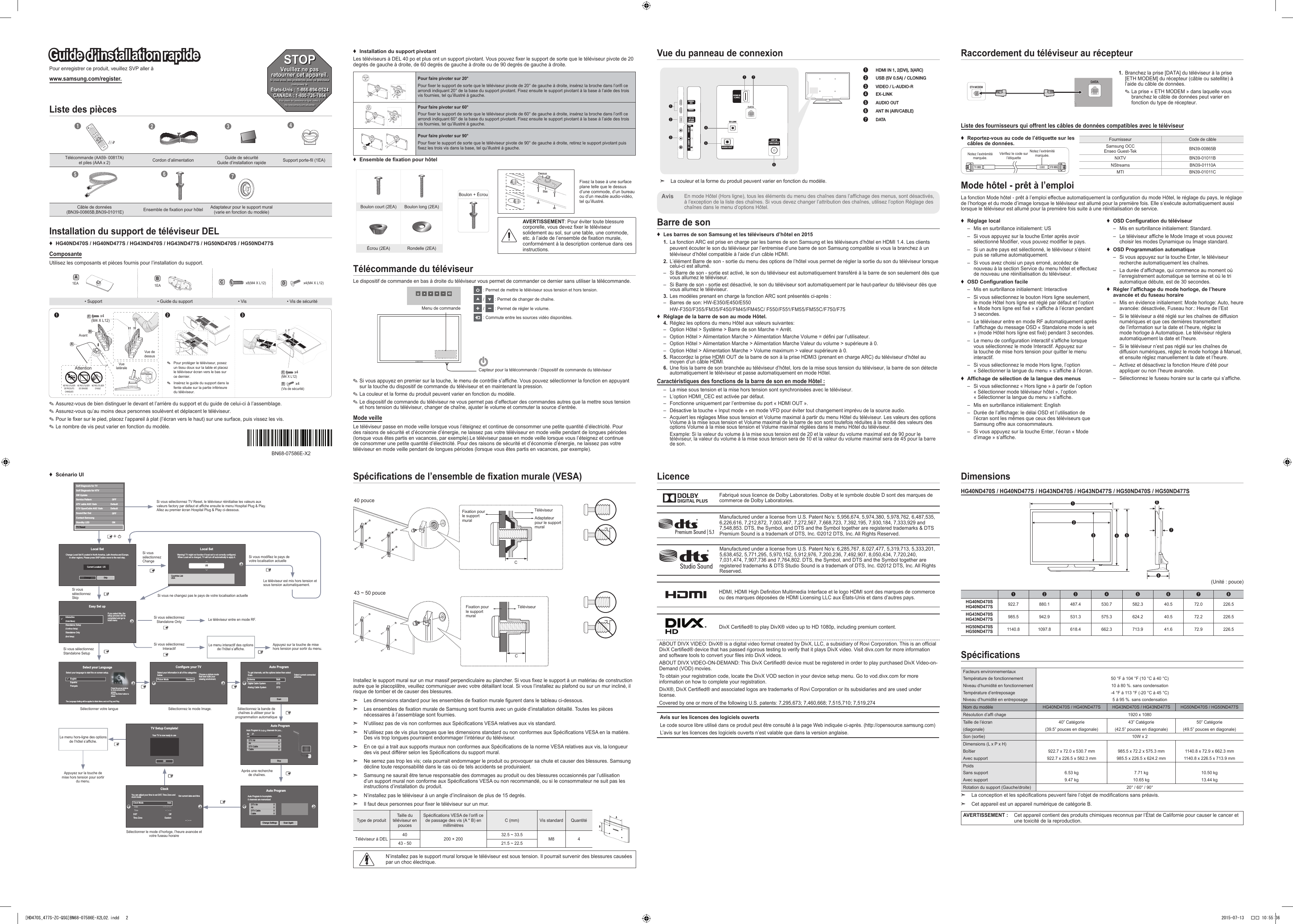 Pour enregistrer ce produit, veuillez SVP aller àwww.samsung.com/register.Guide d’installation rapideListe des pièces1234Télécommande (AA59- 00817A)  et piles (AAA x 2)Cordon d’alimentation Guide de sécurité Guide d’installation rapide Support porte-l (1EA)567Câble de données  (BN39-00865B,BN39-01011E) Ensemble de xation pour hôtel Adaptateur pour le support mural (varie en fonction du modèle)Installation du support de téléviseur DEL ♦HG40ND470S / HG40ND477S / HG43ND470S / HG43ND477S / HG50ND470S / HG50ND477SComposanteUtilisez les composants et pièces fournis pour l’installation du support.A1EA 1EABCx8(M4 X L12)Dx4(M4 X L12)• Support • Guide du support • Vis • Vis de sécuritéBAAvant12 3C(M4 X L12)  x4Vue de dessusVue latéraleAttentionNE PAS UTILISER DE PRODUITS CHIMIQUESNE PAS UTILISER DE GRAISSENE PAS UTILISER D’HUILE ✎Pour protéger le téléviseur, posez un tissu doux sur la table et placez le téléviseur écran vers le bas sur ce dernier. ✎Insérez le guide du support dans la fente située sur la partie inférieure du téléviseur.C(M4 X L12) x4D(Vis de sécurité) x4 ✎Assurez-vous de bien distinguer le devant et l’arrière du support et du guide de celui-ci à l’assemblage. ✎Assurez-vous qu’au moins deux personnes soulèvent et déplacent le téléviseur. ✎Pour le xer sur le pied, placez l’appareil à plat (l’écran vers le haut) sur une surface, puis vissez les vis. ✎Le nombre de vis peut varier en fonction du modèle.Spécications de l’ensemble de xation murale (VESA)40 pouceTéléviseur Fixation pour le support muralCAdaptateur pour le support mural43 ~ 50 pouceTéléviseur Fixation pour le support muralCInstallez le support mural sur un mur massif perpendiculaire au plancher. Si vous xez le support à un matériau de construction autre que le placoplâtre, veuillez communiquer avec votre détaillant local. Si vous l’installez au plafond ou sur un mur incliné, il risque de tomber et de causer des blessures. ➣Les dimensions standard pour les ensembles de xation murale gurent dans le tableau ci-dessous. ➣Les ensembles de xation murale de Samsung sont fournis avec un guide d’installation détaillé. Toutes les pièces nécessaires à l’assemblage sont fournies. ➣N’utilisez pas de vis non conformes aux Spécications VESA relatives aux vis standard. ➣N’utilisez pas de vis plus longues que les dimensions standard ou non conformes aux Spécications VESA en la matière. Des vis trop longues pourraient endommager l’intérieur du téléviseur. ➣En ce qui a trait aux supports muraux non conformes aux Spécications de la norme VESA relatives aux vis, la longueur des vis peut différer selon les Spécications du support mural. ➣Ne serrez pas trop les vis; cela pourrait endommager le produit ou provoquer sa chute et causer des blessures. Samsung décline toute responsabilité dans le cas où de tels accidents se produiraient. ➣Samsung ne saurait être tenue responsable des dommages au produit ou des blessures occasionnés par l’utilisation d’un support mural non conforme aux Spécications VESA ou non recommandé, ou si le consommateur ne suit pas les instructions d’installation du produit. ➣N’installez pas le téléviseur à un angle d’inclinaison de plus de 15 degrés. ➣Il faut deux personnes pour xer le téléviseur sur un mur.Type de produit Taille du téléviseur en poucesSpécications VESA de l’ori ce de passage des vis (A * B) en millimètres C (mm) Vis standard QuantitéTéléviseur à DEL 40 200 × 200 32.5 ~ 33.5 M8 443 - 50 21.5 ~ 22.5N’installez pas le support mural lorsque le téléviseur est sous tension. Il pourrait survenir des blessures causées par un choc électrique.LicenceFabriqué sous licence de Dolby Laboratories. Dolby et le symbole double D sont des marques de commerce de Dolby Laboratories.Manufactured under a license from U.S. Patent No’s: 5,956,674, 5,974,380, 5,978,762, 6,487,535, 6,226,616, 7,212,872, 7,003,467, 7,272,567, 7,668,723, 7,392,195, 7,930,184, 7,333,929 and 7,548,853. DTS, the Symbol, and DTS and the Symbol together are registered trademarks &amp; DTS Premium Sound is a trademark of DTS, Inc. ©2012 DTS, Inc. All Rights Reserved.Manufactured under a license from U.S. Patent No’s: 6,285,767, 8,027,477, 5,319,713, 5,333,201, 5,638,452, 5,771,295, 5,970,152, 5,912,976, 7,200,236, 7,492,907, 8,050,434, 7,720,240, 7,031,474, 7,907,736 and 7,764,802. DTS, the Symbol, and DTS and the Symbol together are registered trademarks &amp; DTS Studio Sound is a trademark of DTS, Inc. ©2012 DTS, Inc. All Rights Reserved.HDMI, HDMI High Denition Multimedia Interface et le logo HDMI sont des marques de commerce ou des marques déposées de HDMI Licensing LLC aux États-Unis et dans d’autres pays.DivX Certied® to play DivX® video up to HD 1080p, including premium content.ABOUT DIVX VIDEO: DivX® is a digital video format created by DivX, LLC, a subsidiary of Rovi Corporation. This is an ofcial DivX Certied® device that has passed rigorous testing to verify that it plays DivX video. Visit divx.com for more information and software tools to convert your les into DivX videos.ABOUT DIVX VIDEO-ON-DEMAND: This DivX Certied® device must be registered in order to play purchased DivX Video-on-Demand (VOD) movies.To obtain your registration code, locate the DivX VOD section in your device setup menu. Go to vod.divx.com for more information on how to complete your registration.DivX®, DivX Certied® and associated logos are trademarks of Rovi Corporation or its subsidiaries and are used under license.Covered by one or more of the following U.S. patents: 7,295,673; 7,460,668; 7,515,710; 7,519,274Avis sur les licences des logiciels ouvertsLe code source libre utilisé dans ce produit peut être consulté à la page Web indiquée ci-après. (http://opensource.samsung.com)L’avis sur les licences des logiciels ouverts n’est valable que dans la version anglaise.DimensionsHG40ND470S / HG40ND477S / HG43ND470S / HG43ND477S / HG50ND470S / HG50ND477S6871243 5(Unité : pouce)1 2 3 4 5 6 7 8HG40ND470S HG40ND477S 922.7  880.1  487.4  530.7  582.3  40.5  72.0  226.5 HG43ND470S HG43ND477S 985.5  942.9  531.3  575.3  624.2  40.5  72.2  226.5 HG50ND470S HG50ND477S 1140.8  1097.8  618.4  662.3  713.9  41.6  72.9  226.5 SpécicationsFacteurs environnementauxTempérature de fonctionnementNiveau d’humidité en fonctionnementTempérature d’entreposageNiveau d’humidité en entreposage50 °F à 104 °F (10 °C à 40 °C)10 à 80 %. sans condensation-4 °F à 113 °F (-20 °C à 45 °C)5 à 95 %. sans condensationNom du modèle HG40ND470S / HG40ND477S HG43ND470S / HG43ND477S HG50ND470S / HG50ND477SRésolution d’af chage 1920 x 1080Taille de l’écran(diagonale)40” Catégorie(39.5” pouces en diagonale)43” Catégorie(42.5” pouces en diagonale)50” Catégorie(49.5” pouces en diagonale)Son (sortie) 10W x 2Dimensions (L x P x H)BoîtierAvec support922.7 x 72.0 x 530.7 mm922.7 x 226.5 x 582.3 mm985.5 x 72.2 x 575.3 mm985.5 x 226.5 x 624.2 mm1140.8 x 72.9 x 662.3 mm1140.8 x 226.5 x 713.9 mmPoidsSans supportAvec support6.53 kg9.47 kg7.71 kg10.65 kg10.50 kg13.44 kgRotation du support (Gauche/droite) 20° / 60° / 90° ➣La conception et les spécications peuvent faire l’objet de modications sans préavis. ➣Cet appareil est un appareil numérique de catégorie B.AVERTISSEMENT : Cet appareil contient des produits chimiques reconnus par l’État de Californie pour causer le cancer et une toxicité de la reproduction.Raccordement du téléviseur au récepteurKKETH MODEM1.   Branchez la prise [DATA] du téléviseur à la prise [ETH MODEM] du récepteur (câble ou satellite) à l’aide du câble de données. ✎La prise « ETH MODEM » dans laquelle vous branchez le câble de données peut varier en fonction du type de récepteur.Liste des fournisseurs qui offrent les câbles de données compatibles avec le téléviseur ♦Reportez-vous au code de l’étiquette sur les câbles de données.Notez l’extrémité marquée.Vérifiez le code sur l’étiquetteNotez l’extrémité marquée.Fournisseur Code de câbleSamsung OCC Enseo Guest-Tek BN39-00865BNXTV BN39-01011BNStreams BN39-01110AMTI BN39-01011CMode hôtel - prêt à l’emploiLa fonction Mode hôtel - prêt à l’emploi effectue automatiquement la conguration du mode Hôtel, le réglage du pays, le réglage de l’horloge et du mode d’image lorsque le téléviseur est allumé pour la première fois. Elle s’exécute automatiquement aussi lorsque le téléviseur est allumé pour la première fois suite à une réinitialisation de service. ♦Réglage local – Mis en surbrillance initialement: US – Si vous appuyez sur la touche Enter après avoir sélectionné Modifier, vous pouvez modifier le pays. – Si un autre pays est sélectionné, le téléviseur s’éteint puis se rallume automatiquement. – Si vous avez choisi un pays erroné, accédez de nouveau à la section Service du menu hôtel et effectuez de nouveau une réinitialisation du téléviseur. ♦OSD Conguration facile – Mis en surbrillance initialement: Interactive – Si vous sélectionnez le bouton Hors ligne seulement, le mode Hôtel hors ligne est réglé par défaut et l’option « Mode hors ligne est fixé » s’affiche à l’écran pendant 3 secondes. – Le téléviseur entre en mode RF automatiquement après l’affichage du message OSD « Standalone mode is set » (mode Hôtel hors ligne est fixé) pendant 3 secondes. – Le menu de configuration interactif s’affiche lorsque vous sélectionnez le mode Interactif. Appuyez sur la touche de mise hors tension pour quitter le menu interactif. – Si vous sélectionnez le mode Hors ligne, l’option « Sélectionner la langue du menu » s’affiche à l’écran. ♦Afchage de sélection de la langue des menus – Si vous sélectionnez « Hors ligne » à partir de l’option « Sélectionner mode téléviseur hôtel », l’option « Sélectionner la langue du menu » s’affiche. – Mis en surbrillance initialement: English – Durée de l’affichage: le délai OSD et l’utilisation de l’écran sont les mêmes que ceux des téléviseurs que Samsung offre aux consommateurs. – Si vous appuyez sur la touche Enter, l’écran « Mode d’image » s’affiche. ♦OSD Conguration du téléviseur – Mis en surbrillance initialement: Standard. – Le téléviseur affiche le Mode Image et vous pouvez choisir les modes Dynamique ou Image standard. ♦OSD Programmation automatique – Si vous appuyez sur la touche Enter, le téléviseur recherche automatiquement les chaînes. – La durée d’affichage, qui commence au moment où l’enregistrement automatique se termine et où le tri automatique débute, est de 30 secondes. ♦Régler l’afchage du mode horloge, de l’heure avancée et du fuseau horaire – Mis en évidence initialement: Mode horloge: Auto, heure avancée: désactivée, Fuseau hor.: Heure de l’Est – Si le téléviseur a été réglé sur les chaînes de diffusion numériques et que ces dernières transmettent de l’information sur la date et l’heure, réglez la mode horloge à Automatique. Le téléviseur réglera automatiquement la date et l’heure. – Si le téléviseur n’est pas réglé sur les chaînes de diffusion numériques, réglez le mode horloge à Manuel, et ensuite réglez manuellement la date et l’heure. – Activez et désactivez la fonction Heure d’été pour appliquer ou non l’heure avancée. – Sélectionnez le fuseau horaire sur la carte qui s’affiche.Vue du panneau de connexion34HDMI IN 1HDMI IN 2(DVI)2(5V  0.5A)/CLONING1AV INAUDIOVIDEIOHDMI IN3 (ARC)EX-LINKAUDIO OUT5ANT INAIR/CABLE167 ➣La couleur et la forme du produit peuvent varier en fonction du modèle.1 HDMI IN 1, 2(DVI), 3(ARC)2 USB (5V 0.5A) / CLONING3 VIDEO / L-AUDIO-R4 EX-LINK5 AUDIO OUT6 ANT IN (AIR/CABLE)7 DATAEn mode Hôtel (Hors ligne), tous les éléments du menu des chaînes dans l’affichage des menus, sont désactivés, à l’exception de la liste des chaînes. Si vous devez changer l’attribution des chaînes, utilisez l’option Réglage des chaînes dans le menu d’options Hôtel.AvisBarre de son ♦Les barres de son Samsung et les téléviseurs d’hôtel en 20151.  La fonction ARC est prise en charge par les barres de son Samsung et les téléviseurs d’hôtel en HDMI 1.4. Les clients peuvent écouter le son du téléviseur par l’entremise d’une barre de son Samsung compatible si vous la branchez à un téléviseur d’hôtel compatible à l’aide d’un câble HDMI.2.  L’élément Barre de son - sortie du menu des options de l’hôtel vous permet de régler la sortie du son du téléviseur lorsque celui-ci est allumé. – Si Barre de son - sortie est activé, le son du téléviseur est automatiquement transféré à la barre de son seulement dès que vous allumez le téléviseur. – Si Barre de son - sortie est désactivé, le son du téléviseur sort automatiquement par le haut-parleur du téléviseur dès que vous allumez le téléviseur.3.  Les modèles prenant en charge la fonction ARC sont présentés ci-après : – Barres de son: HW-E350/E450/E550HW-F350/F355/FM35/F450/FM45/FM45C/ F550/F551/FM55/FM55C/F750/F75 ♦Réglage de la barre de son au mode Hôtel.4.  Réglez les options du menu Hôtel aux valeurs suivantes: – Option Hôtel &gt; Système &gt; Barre de son Marche = Arrêt. – Option Hôtel &gt; Alimentation Marche &gt; Alimentation Marche Volume = défini par l’utilisateur. – Option Hôtel &gt; Alimentation Marche &gt; Alimentation Marche Valeur du volume &gt; supérieure à 0. – Option Hôtel &gt; Alimentation Marche &gt; Volume maximum &gt; valeur supérieure à 0.5.  Raccordez la prise HDMI OUT de la barre de son à la prise HDMI3 (prenant en charge ARC) du téléviseur d’hôtel au moyen d’un câble HDMI.6.  Une fois la barre de son branchée au téléviseur d’hôtel, lors de la mise sous tension du téléviseur, la barre de son détecte automatiquement le téléviseur et passe automatiquement en mode Hôtel.Caractéristiques des fonctions de la barre de son en mode Hôtel : – La mise sous tension et la mise hors tension sont synchronisées avec le téléviseur. – L’option HDMI_CEC est activée par défaut. – Fonctionne uniquement par l’entremise du port « HDMI OUT ». – Désactive la touche « Input mode » en mode VFD pour éviter tout changement imprévu de la source audio. – Acquiert les réglages Mise sous tension et Volume maximal à partir du menu Hôtel du téléviseur. Les valeurs des options Volume à la mise sous tension et Volume maximal de la barre de son sont toutefois réduites à la moitié des valeurs des options Volume à la mise sous tension et Volume maximal réglées dans le menu Hôtel du téléviseur.Example: Si la valeur du volume à la mise sous tension est de 20 et la valeur du volume maximal est de 90 pour le téléviseur, la valeur du volume à la mise sous tension sera de 10 et la valeur du volume maximal sera de 45 pour la barre de son. ♦Scénario UI ♦Installation du support pivotantLes téléviseurs à DEL 40 po et plus ont un support pivotant. Vous pouvez xer le support de sorte que le téléviseur pivote de 20 degrés de gauche à droite, de 60 degrés de gauche à droite ou de 90 degrés de gauche à droite.Pour faire pivoter sur 20°Pour xer le support de sorte que le téléviseur pivote de 20° de gauche à droite, insérez la broche dans l’ori ce arrondi indiquant 20° de la base du support pivotant. Fixez ensuite le support pivotant à la base à l’aide des trois vis fournies, tel qu’illustré à gauche.Pour faire pivoter sur 60°Pour xer le support de sorte que le téléviseur pivote de 60° de gauche à droite, insérez la broche dans l’ori ce arrondi indiquant 60° de la base du support pivotant. Fixez ensuite le support pivotant à la base à l’aide des trois vis fournies, tel qu’illustré à gauche.Pour faire pivoter sur 90°Pour xer le support de sorte que le téléviseur pivote de 90° de gauche à droite, retirez le support pivotant puis xez les trois vis dans la base, tel qu’illustré à gauche. ♦Ensemble de xation pour hôtelBoulon + ÉcrouAVERTISSEMENT: Pour éviter toute blessure corporelle, vous devez xer le téléviseur solidement au sol, sur une table, une commode, etc. à l’aide de l’ensemble de xation murale, conformément à la description contenue dans ces instructions.Boulon court (2EA) Boulon long (2EA)Écrou (2EA) Rondelle (2EA)DessusBasFixez la base à une surface plane telle que le dessus d’une commode, d’un bureau ou d’un meuble audio-vidéo, tel qu’illustré.Télécommande du téléviseurLe dispositif de commande en bas à droite du téléviseur vous permet de commander ce dernier sans utiliser la télécommande. : Permet de mettre le téléviseur sous tension et hors tension. /   : Permet de changer de chaîne. /   : Permet de régler le volume. : Commute entre les sources vidéo disponibles.Menu de commandeCapteur pour la télécommande / Dispositif de commande du téléviseur ✎Si vous appuyez en premier sur la touche, le menu de contrôle s’afche. Vous pouvez sélectionner la fonction en appuyant sur la touche du dispositif de commande du téléviseur et en maintenant la pression. ✎La couleur et la forme du produit peuvent varier en fonction du modèle. ✎Le dispositif de commande du téléviseur ne vous permet pas d’effectuer des commandes autres que la mettre sous tension et hors tension du téléviseur, changer de chaîne, ajuster le volume et commuter la source d’entrée.Mode veilleLe téléviseur passe en mode veille lorsque vous l’éteignez et continue de consommer une petite quantité d’électricité. Pour des raisons de sécurité et d’économie d’énergie, ne laissez pas votre téléviseur en mode veille pendant de longues périodes (lorsque vous êtes partis en vacances, par exemple).Le téléviseur passe en mode veille lorsque vous l’éteignez et continue de consommer une petite quantité d’électricité. Pour des raisons de sécurité et d’économie d’énergie, ne laissez pas votre téléviseur en mode veille pendant de longues périodes (lorsque vous êtes partis en vacances, par exemple).STOPVeuillez ne pas retourner cet appareil.Si vous avez des problèmes avec ce téléviseur :composez le :États-Unis : 1-866-894-0524 CANADA : 1-800-726-7864Pour obtenir de l’assistance en ligne, visitez :thttp://www.samsung.com/us/businessAuto ProgramAuto Program is incomplete.0 channels are memorizedChange Settings Scan AgainDTV Air0AirDTV CableCable000Si vous sélectionnez ChangeSi vous sélectionnez Standalone OnlySi vous sélectionnez InteractifLe téléviseur entre en mode RF.Appuyez sur la touche de mise hors tension pour sortir du menu.Le menu interactif des options de l’hôtel s’affiche.Si vous ne changez pas le pays de votre localisation actuelleSi vous sélectionnez SkipSi vous sélectionnez Standalone SetupSélectionner votre langueAppuyez sur la touche de mise hors tension pour sortir du menu.Sélectionnez le mode Image.Sélectionner le mode d’horloge, l’heure avancée et votre fuseau horaireSélectionnez la bande de chaînes à utiliser pour la programmation automatiqueAprès une recherche de chaînes.Si vous sélectionnez TV Reset, le téléviseur réinitialise les valeurs aux valeurs factory par défaut et affiche ensuite le menu Hospital Plug &amp; Play. Allez au premier écran Hospital Plug &amp; Play ci-dessous.Le téléviseur est mis hors tension et sous tension automatiquement.Si vous modifiez le pays de votre localisation actuelleLocal SetChange Locat Set if Located in North America, Latin America and Europe.In other regions, Please press SKIP button move to the next step.Current Localset : USChange SkipLocal SetChange Locat Set if Located in North America, Latin America and Europe.In other regions, Please press SKIP button move to the next step.Current Localset : USChange SkipEasy Set upInteractive(Hotel Menu)Standalone Setup(Continue Setup)Standalone Only(End Setup)If you select this, thesetup process will becompleted and go tohotel menucSelect your LanguageSelect your language to start the on screen setup. The Language Setting will be applied to Main Menu and not Plug and Play.Press the arrow buttons to move around thescreen.Press the Enter button toselect.EnglishEspañolFrançaisagePressthearrowbuttonscConfigure your TVPicture Mode             StandardChoose a picture modethat best suits yourviewing enviroment.Select your information in all of the categories below.TV Setup Complete!Your TV is now ready to useOKAuto ProgramAntenna              BothDigital Cable System            STDAnalog Cable System            STDSelect current connected antenna.To get channels, set the options below then select Scan.ScanAuto ProgramAuto Program is   channels for you...Air 21     6%StopDTV Air0AirDTV CableCable000Clock-- : -- --You can adjust your time to set DST, Time Zone andclock mode Set current date and timeClock Mode AutoDate-- / -- / ----Time-- : -- --DST OffTime Zone EasternLocal SetWarning! TV might not function if local set is not correctly configured.When Local set is changed, TV will turn off automatically to apply it.USCountries ListUSALe menu hors-ligne des options de l’hôtel s’affiche.Self Diagnosis for TVSelf Diagnosis for HTVSW UpdateService PatternATV cable AGC GainOFFDTV OpenCable AGC GainSound Bar OutOFFContact SamsungStandby LEDONDefaultDefaultTV ResetPwBN68-07586E-X2[HD470S_477S-ZC-QSG]BN68-07586E-X2L02.indd   2 2015-07-13   �� 10:55:36