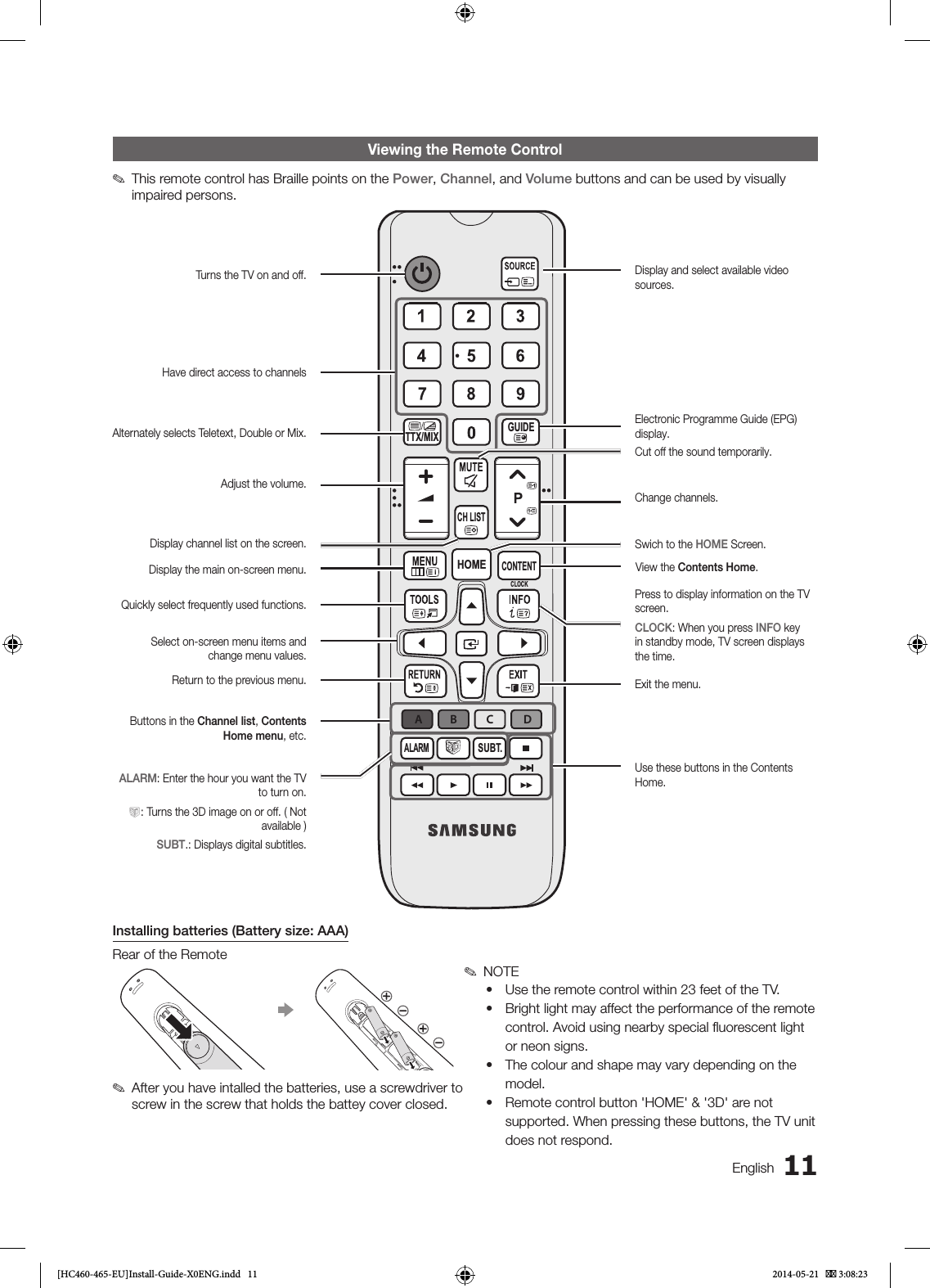 11EnglishViewing the Remote Control ✎This remote control has Braille points on the Power, Channel, and Volume buttons and can be used by visually impaired persons.Installing batteries (Battery size: AAA)Rear of the Remote ✎After you have intalled the batteries, use a screwdriver to screw in the screw that holds the battey cover closed. ✎NOTE• Use the remote control within 23 feet of the TV.• Bright light may affect the performance of the remote control. Avoid using nearby special ﬂuorescent light or neon signs.• The colour and shape may vary depending on the model.• Remote control button &apos;HOME&apos; &amp; &apos;3D&apos; are not supported. When pressing these buttons, the TV unit does not respond.GUIDECONTENTCLOCKALARMABCDALARMSUBT.CLOCKGUIDECONTENTHOMECH LISTTTX/MIXTurns the TV on and off.Have direct access to channelsAlternately selects Teletext, Double or Mix.Adjust the volume.Display channel list on the screen.Display the main on-screen menu.Quickly select frequently used functions. Select on-screen menu items and change menu values.Return to the previous menu.Buttons in the Channel list, Contents Home menu, etc.Use these buttons in the Contents Home.Display and select available video sources.Electronic Programme Guide (EPG) display.Cut off the sound temporarily.Change channels.Swich to the HOME Screen.View the Contents Home.Press to display information on the TV screen. CLOCK: When you press INFO key in standby mode, TV screen displays the time.Exit the menu.ALARM: Enter the hour you want the TV to turn on.W: Turns the 3D image on or off. ( Not available )SUBT.: Displays digital subtitles.[HC460-465-EU]Install-Guide-X0ENG.indd   11 2014-05-21    3:08:23