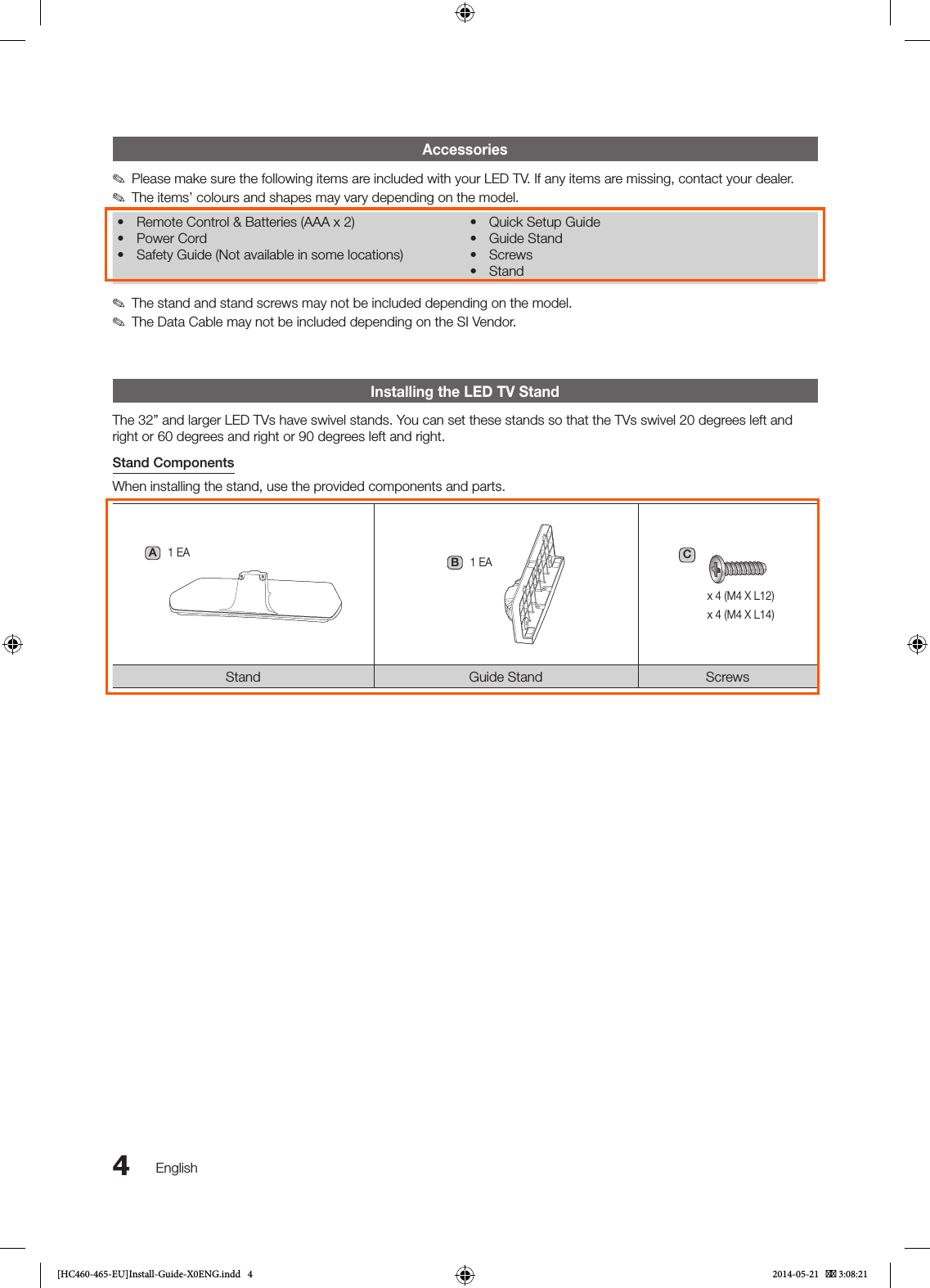 4EnglishAccessories ✎Please make sure the following items are included with your LED TV. If any items are missing, contact your dealer. ✎The items’ colours and shapes may vary depending on the model.• Remote Control &amp; Batteries (AAA x 2)• Power Cord• Safety Guide (Not available in some locations)• Quick Setup Guide• Guide Stand• Screws• Stand ✎The stand and stand screws may not be included depending on the model. ✎The Data Cable may not be included depending on the SI Vendor.Installing the LED TV StandThe 32” and larger LED TVs have swivel stands. You can set these stands so that the TVs swivel 20 degrees left and right or 60 degrees and right or 90 degrees left and right.Stand ComponentsWhen installing the stand, use the provided components and parts.A1 EAB1 EACx 4 (M4 X L12)x 4 (M4 X L14)Stand Guide Stand Screws[HC460-465-EU]Install-Guide-X0ENG.indd   4 2014-05-21    3:08:21