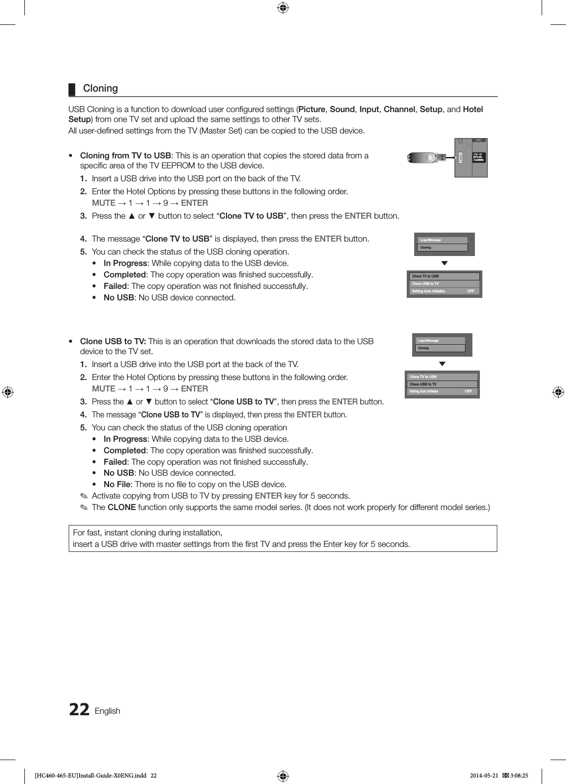 22 English ¦CloningUSB Cloning is a function to download user conﬁgured settings (Picture, Sound, Input, Channel, Setup, and Hotel Setup) from one TV set and upload the same settings to other TV sets.All user-deﬁned settings from the TV (Master Set) can be copied to the USB device.• Cloning from TV to USB: This is an operation that copies the stored data from a speciﬁc area of the TV EEPROM to the USB device.1.  Insert a USB drive into the USB port on the back of the TV.2.  Enter the Hotel Options by pressing these buttons in the following order. MUTE → 1 → 1 → 9 → ENTER3.  Press the ▲ or ▼ button to select “Clone TV to USB”, then press the ENTER button.4.  The message “Clone TV to USB” is displayed, then press the ENTER button.5.  You can check the status of the USB cloning operation.• In Progress: While copying data to the USB device.• Completed: The copy operation was ﬁnished successfully.• Failed: The copy operation was not ﬁnished successfully.• No USB: No USB device connected.• Clone USB to TV: This is an operation that downloads the stored data to the USB device to the TV set.1.  Insert a USB drive into the USB port at the back of the TV.2.  Enter the Hotel Options by pressing these buttons in the following order. MUTE → 1 → 1 → 9 → ENTER3. Press the ▲ or ▼ button to select “Clone USB to TV”, then press the ENTER button.4. The message “Clone USB to TV” is displayed, then press the ENTER button.5.  You can check the status of the USB cloning operation• In Progress: While copying data to the USB device.• Completed: The copy operation was ﬁnished successfully.• Failed: The copy operation was not ﬁnished successfully.• No USB: No USB device connected.• No File: There is no ﬁle to copy on the USB device. ✎Activate copying from USB to TV by pressing ENTER key for 5 seconds. ✎The CLONE function only supports the same model series. (It does not work properly for different model series.)For fast, instant cloning during installation,insert a USB drive with master settings from the ﬁrst TV and press the Enter key for 5 seconds.(ARC)(5V 0.5A)/ CLONING(ARC)()(5V 0.5A)/ CLONING(5V 0.5A)/ CLONINGLogo/MessageCloningdClone TV to USBClone USB to TVSetting Auto InitializeOFFLogo/MessageCloningdClone TV to USBClone USB to TVSetting Auto InitializeOFF[HC460-465-EU]Install-Guide-X0ENG.indd   22 2014-05-21    3:08:25