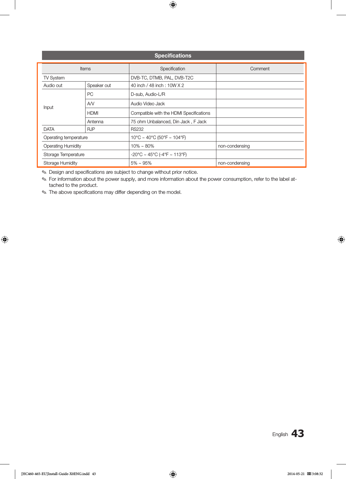 43EnglishSpeciﬁcationsItems Specification CommentTV System DVB-TC, DTMB, PAL, DVB-T2CAudio out Speaker out 40 inch / 48 inch : 10W X 2InputPC D-sub, Audio-L/RA/V Audio Video JackHDMI Compatible with the HDMI SpecificationsAntenna 75 ohm Unbalanced, Din Jack , F JackDATARJP RS232Operating temperature 10°C ~ 40°C (50°F ~ 104°F)Operating Humidity 10% ~ 80% non-condensingStorage Temperature -20°C ~ 45°C (-4°F ~ 113°F)Storage Humidity 5% ~ 95% non-condensing ✎Design and speciﬁcations are subject to change without prior notice. ✎For information about the power supply, and more information about the power consumption, refer to the label at-tached to the product. ✎The above speciﬁcations may differ depending on the model.[HC460-465-EU]Install-Guide-X0ENG.indd   43 2014-05-21    3:08:32