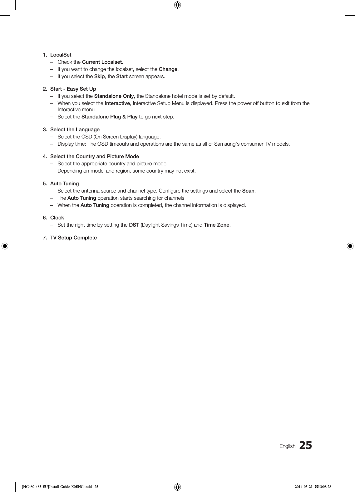 25English1. LocalSet – Check the Current Localset. – If you want to change the localset, select the Change. – If you select the Skip, the Start screen appears.2.  Start - Easy Set Up – If you select the Standalone Only, the Standalone hotel mode is set by default. – When you select the Interactive, Interactive Setup Menu is displayed. Press the power off button to exit from the Interactive menu. – Select the Standalone Plug &amp; Play to go next step.3.  Select the Language – Select the OSD (On Screen Display) language. – Display time: The OSD timeouts and operations are the same as all of Samsung&apos;s consumer TV models.4.  Select the Country and Picture Mode – Select the appropriate country and picture mode. – Depending on model and region, some country may not exist.5.  Auto Tuning – Select the antenna source and channel type. Conﬁgure the settings and select the Scan. – The Auto Tuning operation starts searching for channels – When the Auto Tuning operation is completed, the channel information is displayed.6. Clock – Set the right time by setting the DST (Daylight Savings Time) and Time Zone.7.  TV Setup Complete[HC460-465-EU]Install-Guide-X0ENG.indd   25 2014-05-21    3:08:28