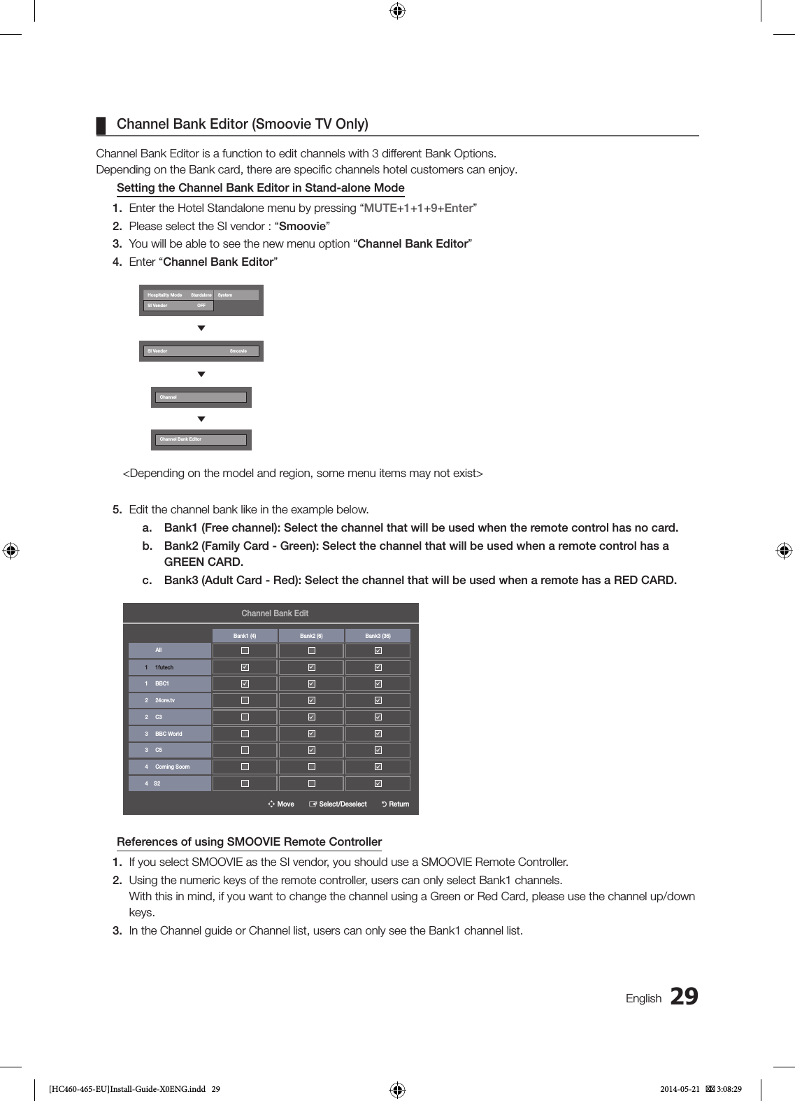 29English ¦Channel Bank Editor (Smoovie TV Only)Channel Bank Editor is a function to edit channels with 3 different Bank Options.Depending on the Bank card, there are speciﬁc channels hotel customers can enjoy.Setting the Channel Bank Editor in Stand-alone Mode1.  Enter the Hotel Standalone menu by pressing “MUTE+1+1+9+Enter”2.  Please select the SI vendor : “Smoovie”3.  You will be able to see the new menu option “Channel Bank Editor”4.  Enter “Channel Bank Editor”Hospitality ModeStandaloneSystemSI VendorOFFdSI VendorSmooviedChanneldChannel Bank Editor&lt;Depending on the model and region, some menu items may not exist&gt;5.  Edit the channel bank like in the example below.a.  Bank1 (Free channel): Select the channel that will be used when the remote control has no card.b.  Bank2 (Family Card - Green): Select the channel that will be used when a remote control has a GREEN CARD.c.  Bank3 (Adult Card - Red): Select the channel that will be used when a remote has a RED CARD.n Move        E Select/Deselect        R ReturnChannel Bank EditAllBank1 (4) Bank2 (6) Bank3 (36)1     1futechc1     BBC1ccc2     24ore.tvccc2     C3c c3     BBC Worldc c3     C5c c4     Coming Soomc cc4    S2cReferences of using SMOOVIE Remote Controller1.  If you select SMOOVIE as the SI vendor, you should use a SMOOVIE Remote Controller.2.  Using the numeric keys of the remote controller, users can only select Bank1 channels. With this in mind, if you want to change the channel using a Green or Red Card, please use the channel up/down keys.3.  In the Channel guide or Channel list, users can only see the Bank1 channel list.[HC460-465-EU]Install-Guide-X0ENG.indd   29 2014-05-21    3:08:29