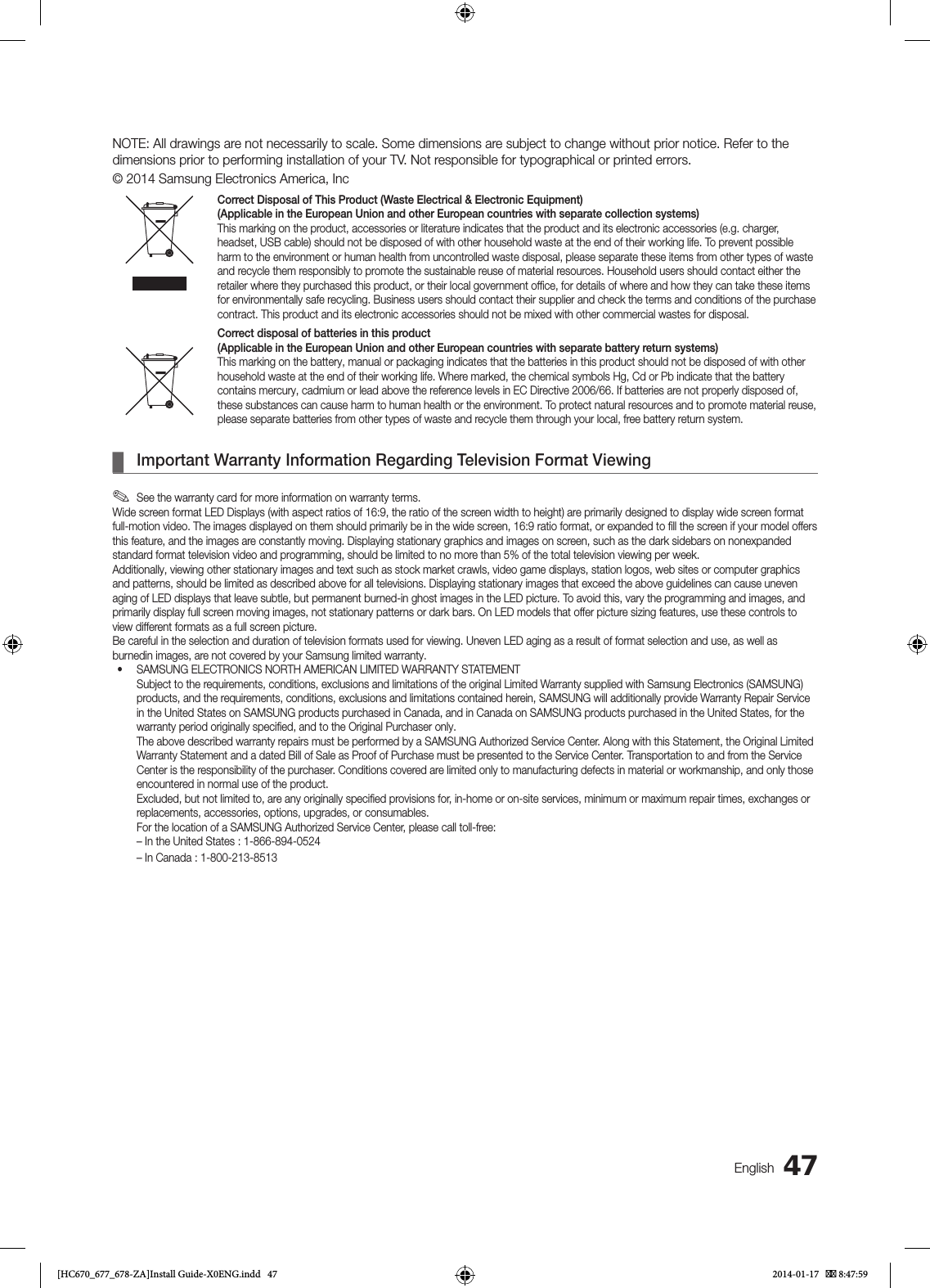 47EnglishNOTE: All drawings are not necessarily to scale. Some dimensions are subject to change without prior notice. Refer to the dimensions prior to performing installation of your TV. Not responsible for typographical or printed errors.© 2014 Samsung Electronics America, IncCorrect Disposal of This Product (Waste Electrical &amp; Electronic Equipment)(Applicable in the European Union and other European countries with separate collection systems)This marking on the product, accessories or literature indicates that the product and its electronic accessories (e.g. charger, headset, USB cable) should not be disposed of with other household waste at the end of their working life. To prevent possible harm to the environment or human health from uncontrolled waste disposal, please separate these items from other types of waste and recycle them responsibly to promote the sustainable reuse of material resources. Household users should contact either the retailer where they purchased this product, or their local government ofﬁce, for details of where and how they can take these items for environmentally safe recycling. Business users should contact their supplier and check the terms and conditions of the purchase contract. This product and its electronic accessories should not be mixed with other commercial wastes for disposal.Correct disposal of batteries in this product(Applicable in the European Union and other European countries with separate battery return systems)This marking on the battery, manual or packaging indicates that the batteries in this product should not be disposed of with other household waste at the end of their working life. Where marked, the chemical symbols Hg, Cd or Pb indicate that the battery contains mercury, cadmium or lead above the reference levels in EC Directive 2006/66. If batteries are not properly disposed of, these substances can cause harm to human health or the environment. To protect natural resources and to promote material reuse, please separate batteries from other types of waste and recycle them through your local, free battery return system. ¦Important Warranty Information Regarding Television Format Viewing ✎See the warranty card for more information on warranty terms.Wide screen format LED Displays (with aspect ratios of 16:9, the ratio of the screen width to height) are primarily designed to display wide screen format full-motion video. The images displayed on them should primarily be in the wide screen, 16:9 ratio format, or expanded to ﬁll the screen if your model offers this feature, and the images are constantly moving. Displaying stationary graphics and images on screen, such as the dark sidebars on nonexpanded standard format television video and programming, should be limited to no more than 5% of the total television viewing per week.Additionally, viewing other stationary images and text such as stock market crawls, video game displays, station logos, web sites or computer graphicsand patterns, should be limited as described above for all televisions. Displaying stationary images that exceed the above guidelines can cause uneven aging of LED displays that leave subtle, but permanent burned-in ghost images in the LED picture. To avoid this, vary the programming and images, and primarily display full screen moving images, not stationary patterns or dark bars. On LED models that offer picture sizing features, use these controls to view different formats as a full screen picture.Be careful in the selection and duration of television formats used for viewing. Uneven LED aging as a result of format selection and use, as well as burnedin images, are not covered by your Samsung limited warranty.• SAMSUNG ELECTRONICS NORTH AMERICAN LIMITED WARRANTY STATEMENT Subject to the requirements, conditions, exclusions and limitations of the original Limited Warranty supplied with Samsung Electronics (SAMSUNG) products, and the requirements, conditions, exclusions and limitations contained herein, SAMSUNG will additionally provide Warranty Repair Service in the United States on SAMSUNG products purchased in Canada, and in Canada on SAMSUNG products purchased in the United States, for the warranty period originally speciﬁed, and to the Original Purchaser only.   The above described warranty repairs must be performed by a SAMSUNG Authorized Service Center. Along with this Statement, the Original Limited Warranty Statement and a dated Bill of Sale as Proof of Purchase must be presented to the Service Center. Transportation to and from the Service Center is the responsibility of the purchaser. Conditions covered are limited only to manufacturing defects in material or workmanship, and only those encountered in normal use of the product.   Excluded, but not limited to, are any originally speciﬁed provisions for, in-home or on-site services, minimum or maximum repair times, exchanges or replacements, accessories, options, upgrades, or consumables.   For the location of a SAMSUNG Authorized Service Center, please call toll-free: – In the United States : 1-866-894-0524 – In Canada : 1-800-213-8513[HC670_677_678-ZA]Install Guide-X0ENG.indd   47 2014-01-17    8:47:59