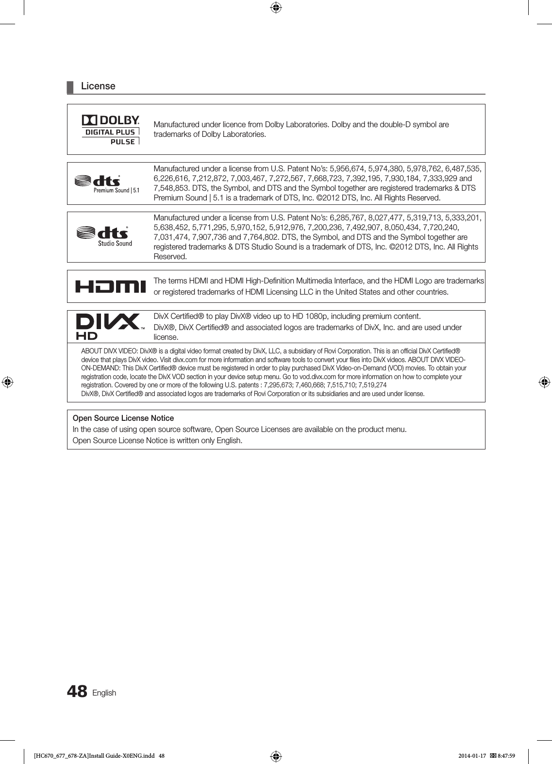 48English ¦LicenseManufactured under licence from Dolby Laboratories. Dolby and the double-D symbol are trademarks of Dolby Laboratories.Manufactured under a license from U.S. Patent No’s: 5,956,674, 5,974,380, 5,978,762, 6,487,535, 6,226,616, 7,212,872, 7,003,467, 7,272,567, 7,668,723, 7,392,195, 7,930,184, 7,333,929 and 7,548,853. DTS, the Symbol, and DTS and the Symbol together are registered trademarks &amp; DTS Premium Sound | 5.1 is a trademark of DTS, Inc. ©2012 DTS, Inc. All Rights Reserved.Manufactured under a license from U.S. Patent No’s: 6,285,767, 8,027,477, 5,319,713, 5,333,201, 5,638,452, 5,771,295, 5,970,152, 5,912,976, 7,200,236, 7,492,907, 8,050,434, 7,720,240, 7,031,474, 7,907,736 and 7,764,802. DTS, the Symbol, and DTS and the Symbol together are registered trademarks &amp; DTS Studio Sound is a trademark of DTS, Inc. ©2012 DTS, Inc. All Rights Reserved.The terms HDMI and HDMI High-Deﬁnition Multimedia Interface, and the HDMI Logo are trademarksor registered trademarks of HDMI Licensing LLC in the United States and other countries.DivX Certiﬁed® to play DivX® video up to HD 1080p, including premium content.DivX®, DivX Certiﬁed® and associated logos are trademarks of DivX, Inc. and are used under license.ABOUT DIVX VIDEO: DivX® is a digital video format created by DivX, LLC, a subsidiary of Rovi Corporation. This is an ofﬁcial DivX Certiﬁed® device that plays DivX video. Visit divx.com for more information and software tools to convert your ﬁles into DivX videos. ABOUT DIVX VIDEO-ON-DEMAND: This DivX Certiﬁed® device must be registered in order to play purchased DivX Video-on-Demand (VOD) movies. To obtain your registration code, locate the DivX VOD section in your device setup menu. Go to vod.divx.com for more information on how to complete your registration. Covered by one or more of the following U.S. patents : 7,295,673; 7,460,668; 7,515,710; 7,519,274DivX®, DivX Certiﬁed® and associated logos are trademarks of Rovi Corporation or its subsidiaries and are used under license.Open Source License NoticeIn the case of using open source software, Open Source Licenses are available on the product menu.Open Source License Notice is written only English.[HC670_677_678-ZA]Install Guide-X0ENG.indd   48 2014-01-17    8:47:59