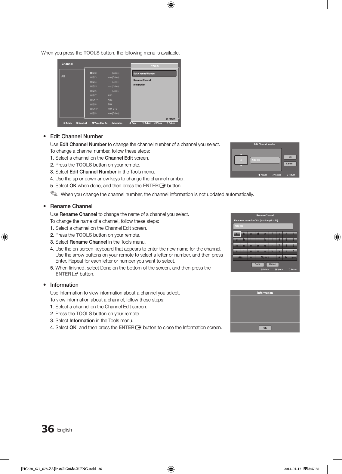36EnglishWhen you press the TOOLS button, the following menu is available. a 10 CW Air 10-1 CW DTV a 11 HBO Air 11-1 HBO DTV a 12 NBC Air 12-1 NBC DTV a 13 ----- (Cable) a 14 CNN Air 15 ----- (Cable) a 16 TNTChannela Deleteb Select All} Video Mute On` InformationU PageE SelectT ToolsR ReturnTOOLSRename ChannelEdit Channel NumberInformationR Return yEdit Channel NumberUse Edit Channel Number to change the channel number of a channel you select.To change a channel number, follow these steps:1. Select a channel on the Channel Edit screen.2. Press the TOOLS button on your remote.3. Select Edit Channel Number in the Tools menu.4. Use the up or down arrow keys to change the channel number.5. Select OK when done, and then press the ENTERE button. ✎When you change the channel number, the channel information is not updated automatically. yRename ChannelUse Rename Channel to change the name of a channel you select.To change the name of a channel, follow these steps:1. Select a channel on the Channel Edit screen.2. Press the TOOLS button on your remote.3. Select Rename Channel in the Tools menu.4.  Use the on-screen keyboard that appears to enter the new name for the channel. Use the arrow buttons on your remote to select a letter or number, and then press Enter. Repeat for each letter or number you want to select.5.  When ﬁ nished, select Done on the bottom of the screen, and then press the ENTERE button.  yInformationUse Information to view information about a channel you select.To view information about a channel, follow these steps:1. Select a channel on the Channel Edit screen.2. Press the TOOLS button on your remote.3. Select Information in the Tools menu.4. Select OK, and then press the ENTERE button to close the Information screen.Edit Channel NumberABC HD_U AdjustE SpaceR ReturnOkCancel4Rename ChannelEnter new name for CH 4 (Max Length = 24)ABC HD_a Delete{ SpaceR ReturnDone Cancelabcdef123g h i j k l 456mnopq r 789s t u v w x yz0A/a Space ◄ ►Edit Channel NumberABC HD_U AdjustE SpaceR ReturnOkCancel4Rename ChannelEnter new name for CH 4 (Max Length = 24)ABC HD_a Delete{ SpaceR ReturnDone Cancelabcdef123g h i j k l 456mnopq r 789s t u v w x yz0A/a Space ◄ ►Edit Channel NumberABC HD_U AdjustE SpaceR ReturnOkCancel4Rename ChannelEnter new name for CH 4 (Max Length = 24)ABC HD_a Delete{ SpaceR ReturnDone Cancelabcdef123g h i j k l 456mnopq r 789s t u v w x yz0A/a Space ◄ ►[HC670_677_678-ZA]Install Guide-X0ENG.indd   36 2014-01-17    8:47:56