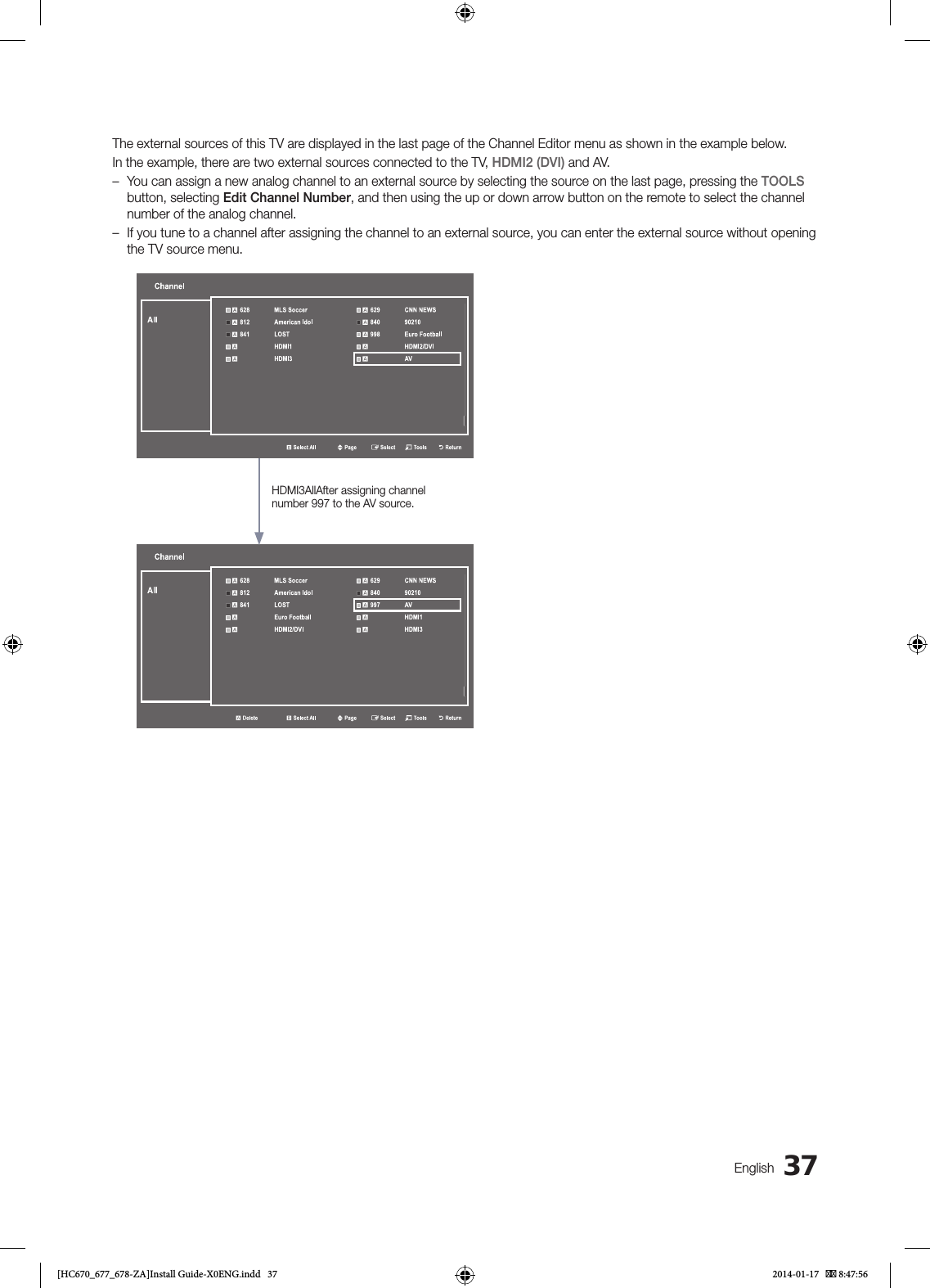 37EnglishThe external sources of this TV are displayed in the last page of the Channel Editor menu as shown in the example below.In the example, there are two external sources connected to the TV, HDMI2 (DVI) and AV. – You can assign a new analog channel to an external source by selecting the source on the last page, pressing the TOOLS button, selecting Edit Channel Number, and then using the up or down arrow button on the remote to select the channel number of the analog channel. – If you tune to a channel after assigning the channel to an external source, you can enter the external source without opening the TV source menu.Channelb Select AllU PageE SelectT ToolsR Return a 628 MLS Soccer  a 629 CNN NEWS a 812 American Idol  a 840 90210 a 841 LOST  a 998 Euro Football a HDMI1  aHDMI2/DVI a HDMI3  a AVAllChannela Deleteb Select AllU PageE SelectT ToolsR Return a 628 MLS Soccer  a 629 CNN NEWS a 812 American Idol  a 840 90210 a 841 LOST  a 997AV a Euro Football  aHDMI1 a HDMI2/DVI  a HDMI3AllHDMI3AllAfter assigning channel number 997 to the AV source.[HC670_677_678-ZA]Install Guide-X0ENG.indd   37 2014-01-17    8:47:56