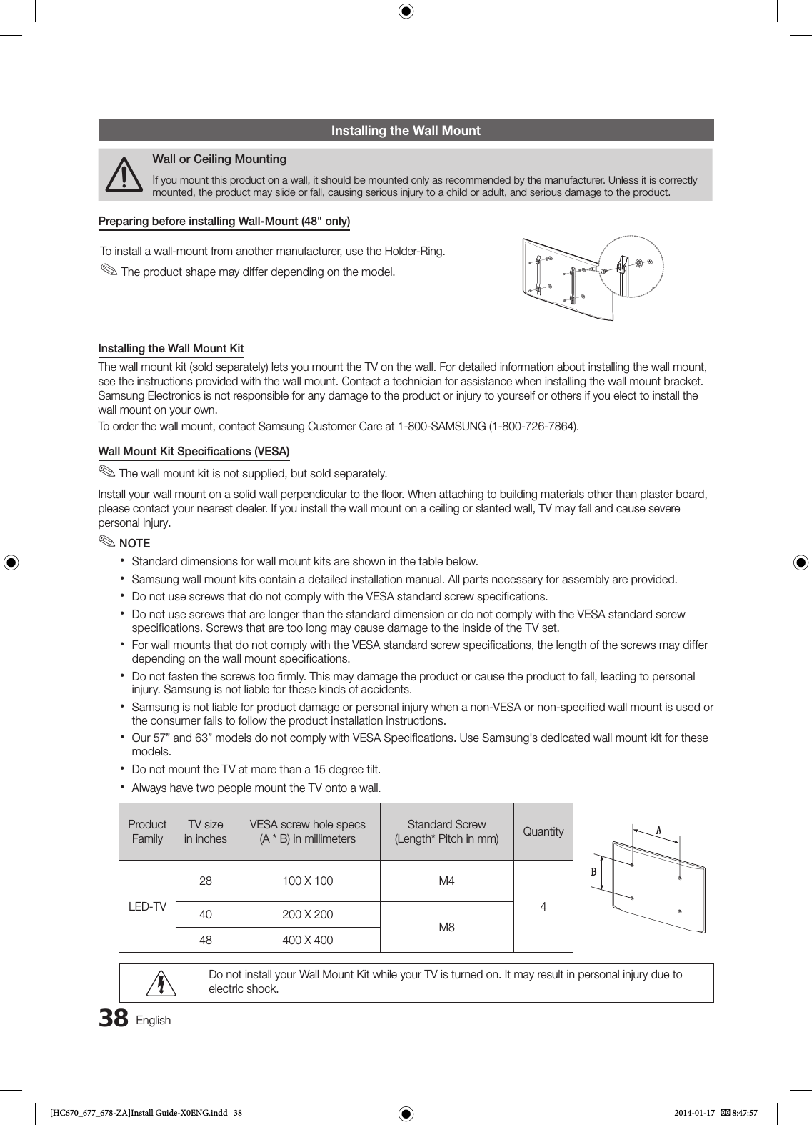 38EnglishInstalling the Wall Mount[Wall or Ceiling MountingIf you mount this product on a wall, it should be mounted only as recommended by the manufacturer. Unless it is correctly mounted, the product may slide or fall, causing serious injury to a child or adult, and serious damage to the product.Preparing before installing Wall-Mount (48&quot; only)To install a wall-mount from another manufacturer, use the Holder-Ring. ✎The product shape may differ depending on the model.Installing the Wall Mount KitThe wall mount kit (sold separately) lets you mount the TV on the wall. For detailed information about installing the wall mount, see the instructions provided with the wall mount. Contact a technician for assistance when installing the wall mount bracket. Samsung Electronics is not responsible for any damage to the product or injury to yourself or others if you elect to install the wall mount on your own.To order the wall mount, contact Samsung Customer Care at 1-800-SAMSUNG (1-800-726-7864).Wall Mount Kit Speciﬁcations (VESA)  ✎The wall mount kit is not supplied, but sold separately.Install your wall mount on a solid wall perpendicular to the ﬂoor. When attaching to building materials other than plaster board, please contact your nearest dealer. If you install the wall mount on a ceiling or slanted wall, TV may fall and cause severe personal injury. ✎NOTE xStandard dimensions for wall mount kits are shown in the table below. xSamsung wall mount kits contain a detailed installation manual. All parts necessary for assembly are provided. xDo not use screws that do not comply with the VESA standard screw specifications. xDo not use screws that are longer than the standard dimension or do not comply with the VESA standard screw specifications. Screws that are too long may cause damage to the inside of the TV set. xFor wall mounts that do not comply with the VESA standard screw specifications, the length of the screws may differ depending on the wall mount specifications. xDo not fasten the screws too firmly. This may damage the product or cause the product to fall, leading to personal injury. Samsung is not liable for these kinds of accidents. xSamsung is not liable for product damage or personal injury when a non-VESA or non-specified wall mount is used or the consumer fails to follow the product installation instructions. xOur 57” and 63” models do not comply with VESA Specifications. Use Samsung&apos;s dedicated wall mount kit for these models. xDo not mount the TV at more than a 15 degree tilt. xAlways have two people mount the TV onto a wall.Product FamilyTV size in inches VESA screw hole specs (A * B) in millimetersStandard Screw (Length* Pitch in mm) QuantityLED-TV28 100 X 100 M4440 200 X 200M848 400 X 400Do not install your Wall Mount Kit while your TV is turned on. It may result in personal injury due to electric shock.[HC670_677_678-ZA]Install Guide-X0ENG.indd   38 2014-01-17    8:47:57
