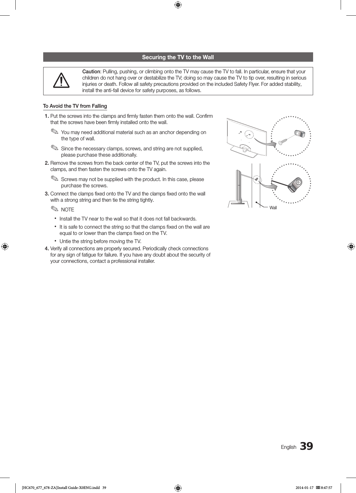 39EnglishSecuring the TV to the Wall[Caution: Pulling, pushing, or climbing onto the TV may cause the TV to fall. In particular, ensure that your children do not hang over or destabilize the TV; doing so may cause the TV to tip over, resulting in serious injuries or death. Follow all safety precautions provided on the included Safety Flyer. For added stability, install the anti-fall device for safety purposes, as follows.To Avoid the TV from Falling1. Put the screws into the clamps and ﬁrmly fasten them onto the wall. Conﬁrm that the screws have been ﬁrmly installed onto the wall. ✎You may need additional material such as an anchor depending on the type of wall. ✎Since the necessary clamps, screws, and string are not supplied, please purchase these additionally.2. Remove the screws from the back center of the TV, put the screws into the clamps, and then fasten the screws onto the TV again. ✎Screws may not be supplied with the product. In this case, please purchase the screws.3. Connect the clamps ﬁxed onto the TV and the clamps ﬁxed onto the wall with a strong string and then tie the string tightly. ✎NOTE xInstall the TV near to the wall so that it does not fall backwards. xIt is safe to connect the string so that the clamps fixed on the wall are equal to or lower than the clamps fixed on the TV. xUntie the string before moving the TV.4. Verify all connections are properly secured. Periodically check connections for any sign of fatigue for failure. If you have any doubt about the security of your connections, contact a professional installer.Wall[HC670_677_678-ZA]Install Guide-X0ENG.indd   39 2014-01-17    8:47:57