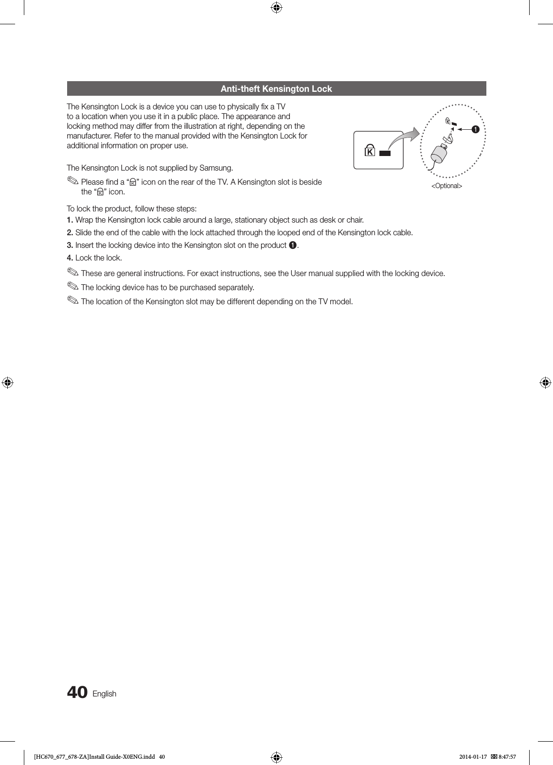 40EnglishAnti-theft Kensington LockThe Kensington Lock is a device you can use to physically ﬁx a TV to a location when you use it in a public place. The appearance and locking method may differ from the illustration at right, depending on the manufacturer. Refer to the manual provided with the Kensington Lock for additional information on proper use.The Kensington Lock is not supplied by Samsung. ✎Please find a “K” icon on the rear of the TV. A Kensington slot is beside the “K” icon.1&lt;Optional&gt;To lock the product, follow these steps:1. Wrap the Kensington lock cable around a large, stationary object such as desk or chair.2. Slide the end of the cable with the lock attached through the looped end of the Kensington lock cable.3. Insert the locking device into the Kensington slot on the product 1.4. Lock the lock. ✎These are general instructions. For exact instructions, see the User manual supplied with the locking device. ✎The locking device has to be purchased separately. ✎The location of the Kensington slot may be different depending on the TV model.[HC670_677_678-ZA]Install Guide-X0ENG.indd   40 2014-01-17    8:47:57