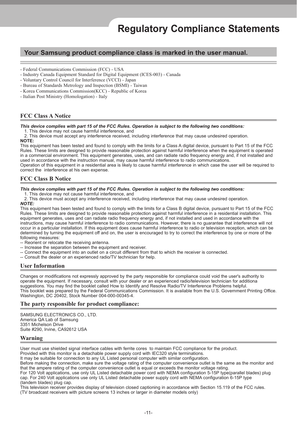 -11-Regulatory Compliance StatementsYour Samsung product compliance class is marked in the user manual.- Federal Communications Commission (FCC) - USA- Industry Canada Equipment Standard for Digital Equipment (ICES-003) - Canada- Voluntary Control Council for Interference (VCCI) - Japan- Bureau of Standards Metrology and Inspection (BSMI) - Taiwan- Korea Communications Commission(KCC) - Republic of Korea- Italian Post Ministry (Homologation) - ItalyFCC Class A NoticeThis device complies with part 15 of the FCC Rules. Operation is subject to the following two conditions:   1. This device may not cause harmful interference, and   2. This device must accept any interference received, including interference that may cause undesired operation.NOTE: This equipment has been tested and found to comply with the limits for a Class A digital device, pursuant to Part 15 of the FCCRules. These limits are designed to provide reasonable protection against harmful interference when the equipment is operatedin a commercial environment. This equipment generates, uses, and can radiate radio frequency energy and, if not installed andused in accordance with the instruction manual, may cause harmful interference to radio communications.Operation of this equipment in a residential area is likely to cause harmful interference in which case the user will be required tocorrect the  interference at his own expense.FCC Class B NoticeThis device complies with part 15 of the FCC Rules. Operation is subject to the following two conditions:   1. This device may not cause harmful interference, and   2. This device must accept any interference received, including interference that may cause undesired operation.NOTE: This equipment has been tested and found to comply with the limits for a Class B digital device, pursuant to Part 15 of the FCCRules. These limits are designed to provide reasonable protection against harmful interference in a residential installation. Thisequipment generates, uses and can radiate radio frequency energy and, if not installed and used in accordance with the instructions, may cause harmful interference to radio communications. However, there is no guarantee that interference will notoccur in a particular installation. If this equipment does cause harmful interference to radio or television reception, which can bedetermined by turning the equipment off and on, the user is encouraged to try to correct the interference by one or more of thefollowing measures:-- Reorient or relocate the receiving antenna.-- Increase the separation between the equipment and receiver.-- Connect the equipment into an outlet on a circuit different from that to which the receiver is connected.-- Consult the dealer or an experienced radio/TV technician for help.User InformationChanges or modifications not expressly approved by the party responsible for compliance could void the user&apos;s authority tooperate the equipment. If necessary, consult with your dealer or an experienced radio/television technician for additionasuggestions. You may find the booklet called How to Identify and Resolve Radio/TV Interference Problems helpful. This booklet was prepared by the Federal Communications Commission. It is available from the U.S. Government Printing Office.Washington, DC 20402, Stock Number 004-000-00345-4.The party responsible for product compliance:SAMSUNG ELECTRONICS CO., LTD.  America QA Lab of Samsung  3351 Michelson Drive  Suite #290, Irvine, CA92612 USAWarningUser must use shielded signal interface cables with ferrite cores  to maintain FCC compliance for the product.Provided with this monitor is a detachable power supply cord with IEC320 style terminations.It may be suitable for connection to any UL Listed personal computer with similar configuration.Before making the connection, make sure the voltage rating of the computer convenience outlet is the same as the monitor andthat the ampere rating of the computer convenience outlet is equal or exceeds the monitor voltage rating.For 120 Volt applications, use only UL Listed detachable power cord with NEMA configuration 5-15P type(parallel blades) plugcap. For 240 Volt applications use only UL Listed detachable power supply cord with NEMA configuration 6-15P type(tandem blades) plug cap. This television receiver provides display of television closed captioning in accordance with Section 15.119 of the FCC rules.(TV broadcast receivers with picture screens 13 inches or larger in diameter models only)