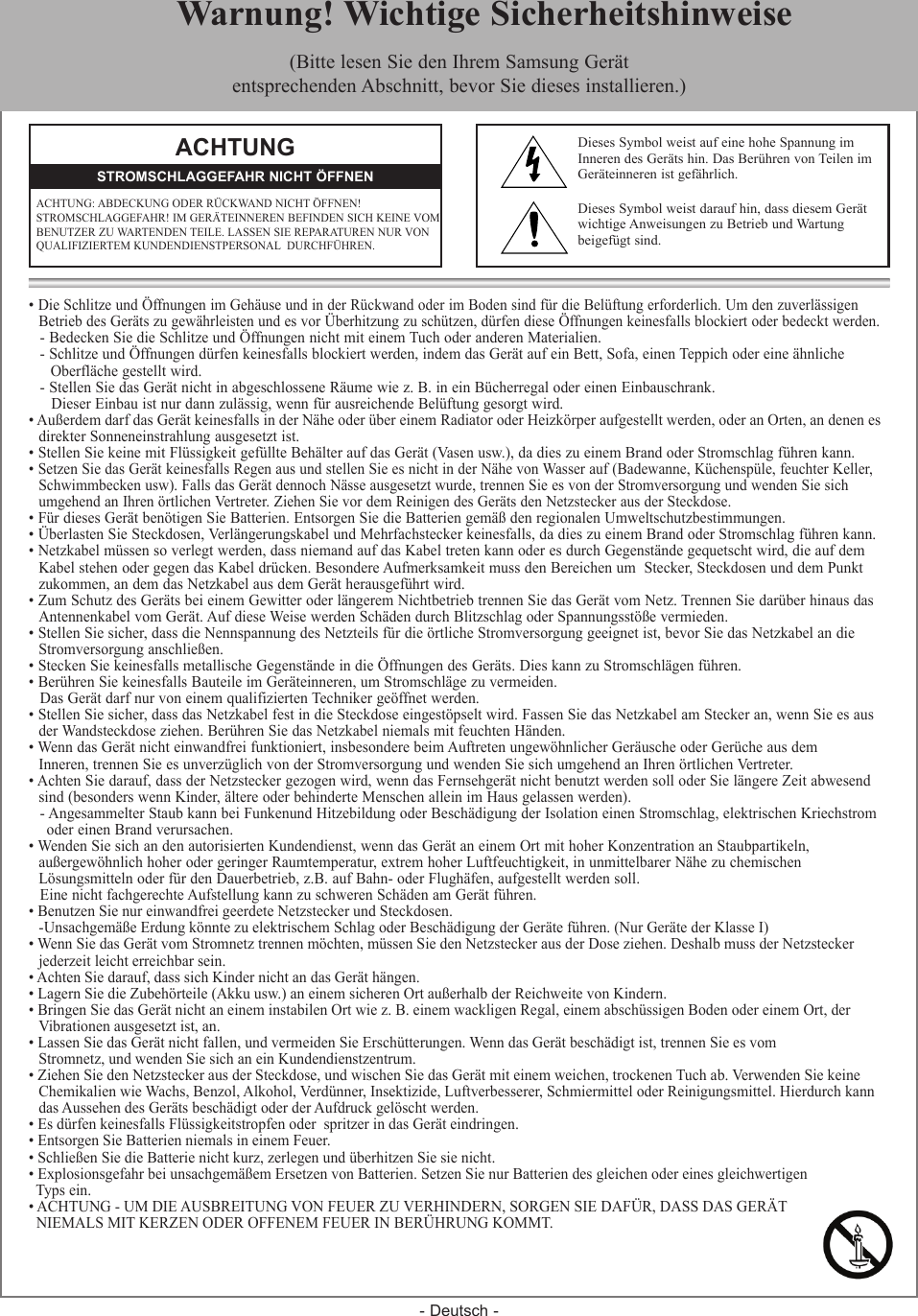 - Deutsch -• Die Schlitze und Öffnungen im Gehäuse und in der Rückwand oder im Boden sind für die Belüftung erforderlich. Um den zuverlässigen  Betrieb des Geräts zu gewährleisten und es vor Überhitzung zu schützen, dürfen diese Öffnungen keinesfalls blockiert oder bedeckt werden.- Bedecken Sie die Schlitze und Öffnungen nicht mit einem Tuch oder anderen Materialien.- Schlitze und Öffnungen dürfen keinesfalls blockiert werden, indem das Gerät auf ein Bett, Sofa, einen Teppich oder eine ähnliche    Oberfläche gestellt wird.- Stellen Sie das Gerät nicht in abgeschlossene Räume wie z. B. in ein Bücherregal oder einen Einbauschrank.Dieser Einbau ist nur dann zulässig, wenn für ausreichende Belüftung gesorgt wird.• Außerdem darf das Gerät keinesfalls in der Nähe oder über einem Radiator oder Heizkörper aufgestellt werden, oder an Orten, an denen es  direkter Sonneneinstrahlung ausgesetzt ist.• Stellen Sie keine mit Flüssigkeit gefüllte Behälter auf das Gerät (Vasen usw.), da dies zu einem Brand oder Stromschlag führen kann.• Setzen Sie das Gerät keinesfalls Regen aus und stellen Sie es nicht in der Nähe von Wasser auf (Badewanne, Küchenspüle, feuchter Keller,   Schwimmbecken usw). Falls das Gerät dennoch Nässe ausgesetzt wurde, trennen Sie es von der Stromversorgung und wenden Sie sich  umgehend an Ihren örtlichen Vertreter. Ziehen Sie vor dem Reinigen des Geräts den Netzstecker aus der Steckdose.• Für dieses Gerät benötigen Sie Batterien. Entsorgen Sie die Batterien gemäß den regionalen Umweltschutzbestimmungen.• Überlasten Sie Steckdosen, Verlängerungskabel und Mehrfachstecker keinesfalls, da dies zu einem Brand oder Stromschlag führen kann.• Netzkabel müssen so verlegt werden, dass niemand auf das Kabel treten kann oder es durch Gegenstände gequetscht wird, die auf dem  Kabel stehen oder gegen das Kabel drücken. Besondere Aufmerksamkeit muss den Bereichen um  Stecker, Steckdosen und dem Punkt  zukommen, an dem das Netzkabel aus dem Gerät herausgeführt wird.• Zum Schutz des Geräts bei einem Gewitter oder längerem Nichtbetrieb trennen Sie das Gerät vom Netz. Trennen Sie darüber hinaus das  Antennenkabel vom Gerät. Auf diese Weise werden Schäden durch Blitzschlag oder Spannungsstöße vermieden.• Stellen Sie sicher, dass die Nennspannung des Netzteils für die örtliche Stromversorgung geeignet ist, bevor Sie das Netzkabel an die  Stromversorgung anschließen.• Stecken Sie keinesfalls metallische Gegenstände in die Öffnungen des Geräts. Dies kann zu Stromschlägen führen.• Berühren Sie keinesfalls Bauteile im Geräteinneren, um Stromschläge zu vermeiden.Das Gerät darf nur von einem qualifizierten Techniker geöffnet werden.• Stellen Sie sicher, dass das Netzkabel fest in die Steckdose eingestöpselt wird. Fassen Sie das Netzkabel am Stecker an, wenn Sie es aus  der Wandsteckdose ziehen. Berühren Sie das Netzkabel niemals mit feuchten Händen.• Wenn das Gerät nicht einwandfrei funktioniert, insbesondere beim Auftreten ungewöhnlicher Geräusche oder Gerüche aus dem  Inneren, trennen Sie es unverzüglich von der Stromversorgung und wenden Sie sich umgehend an Ihren örtlichen Vertreter.• Achten Sie darauf, dass der Netzstecker gezogen wird, wenn das Fernsehgerät nicht benutzt werden soll oder Sie längere Zeit abwesend   sind (besonders wenn Kinder, ältere oder behinderte Menschen allein im Haus gelassen werden).- Angesammelter Staub kann bei Funkenund Hitzebildung oder Beschädigung der Isolation einen Stromschlag, elektrischen Kriechstrom  oder einen Brand verursachen.• Wenden Sie sich an den autorisierten Kundendienst, wenn das Gerät an einem Ort mit hoher Konzentration an Staubpartikeln,   außergewöhnlich hoher oder geringer Raumtemperatur, extrem hoher Luftfeuchtigkeit, in unmittelbarer Nähe zu chemischen   Lösungsmitteln oder für den Dauerbetrieb, z.B. auf Bahn- oder Flughäfen, aufgestellt werden soll.Eine nicht fachgerechte Aufstellung kann zu schweren Schäden am Gerät führen.• Benutzen Sie nur einwandfrei geerdete Netzstecker und Steckdosen.   - Unsachgemäße Erdung könnte zu elektrischem Schlag oder Beschädigung der Geräte führen. (Nur Geräte der Klasse I)• Wenn Sie das Gerät vom Stromnetz trennen möchten, müssen Sie den Netzstecker aus der Dose ziehen. Deshalb muss der Netzstecker  jederzeit leicht erreichbar sein. • Achten Sie darauf, dass sich Kinder nicht an das Gerät hängen.• Lagern Sie die Zubehörteile (Akku usw.) an einem sicheren Ort außerhalb der Reichweite von Kindern.• Bringen Sie das Gerät nicht an einem instabilen Ort wie z. B. einem wackligen Regal, einem abschüssigen Boden oder einem Ort, der   Vibrationen ausgesetzt ist, an.• Lassen Sie das Gerät nicht fallen, und vermeiden Sie Erschütterungen. Wenn das Gerät beschädigt ist, trennen Sie es vom   Stromnetz, und wenden Sie sich an ein Kundendienstzentrum.• Ziehen Sie den Netzstecker aus der Steckdose, und wischen Sie das Gerät mit einem weichen, trockenen Tuch ab. Verwenden Sie keine  Chemikalien wie Wachs, Benzol, Alkohol, Verdünner, Insektizide, Luftverbesserer, Schmiermittel oder Reinigungsmittel. Hierdurch kann  das Aussehen des Geräts beschädigt oder der Aufdruck gelöscht werden.• Es dürfen keinesfalls Flüssigkeitstropfen oder  spritzer in das Gerät eindringen.• Entsorgen Sie Batterien niemals in einem Feuer.• Schließen Sie die Batterie nicht kurz, zerlegen und überhitzen Sie sie nicht.• Explosionsgefahr bei unsachgemäßem Ersetzen von Batterien. Setzen Sie nur Batterien des gleichen oder eines gleichwertigen   Typs ein.• ACHTUNG - UM DIE AUSBREITUNG VON FEUER ZU VERHINDERN, SORGEN SIE DAFÜR, DASS DAS GERÄT   NIEMALS MIT KERZEN ODER OFFENEM FEUER IN BERÜHRUNG KOMMT. ACHTUNGACHTUNG: ABDECKUNG ODER RÜCKWAND NICHT ÖFFNEN!  STROMSCHLAGGEFAHR! IM GERÄTEINNEREN BEFINDEN SICH KEINE VOM BENUTZER ZU WARTENDEN TEILE. LASSEN SIE REPARATUREN NUR VON QUALIFIZIERTEM KUNDENDIENSTPERSONAL  DURCHFÜHREN.STROMSCHLAGGEFAHR NICHT ÖFFNENDieses Symbol weist auf eine hohe Spannung im Inneren des Geräts hin. Das Berühren von Teilen im Geräteinneren ist gefährlich.Dieses Symbol weist darauf hin, dass diesem Gerät wichtige Anweisungen zu Betrieb und Wartung beigefügt sind.  Warnung! Wichtige Sicherheitshinweise(Bitte lesen Sie den Ihrem Samsung Gerätentsprechenden Abschnitt, bevor Sie dieses installieren.)
