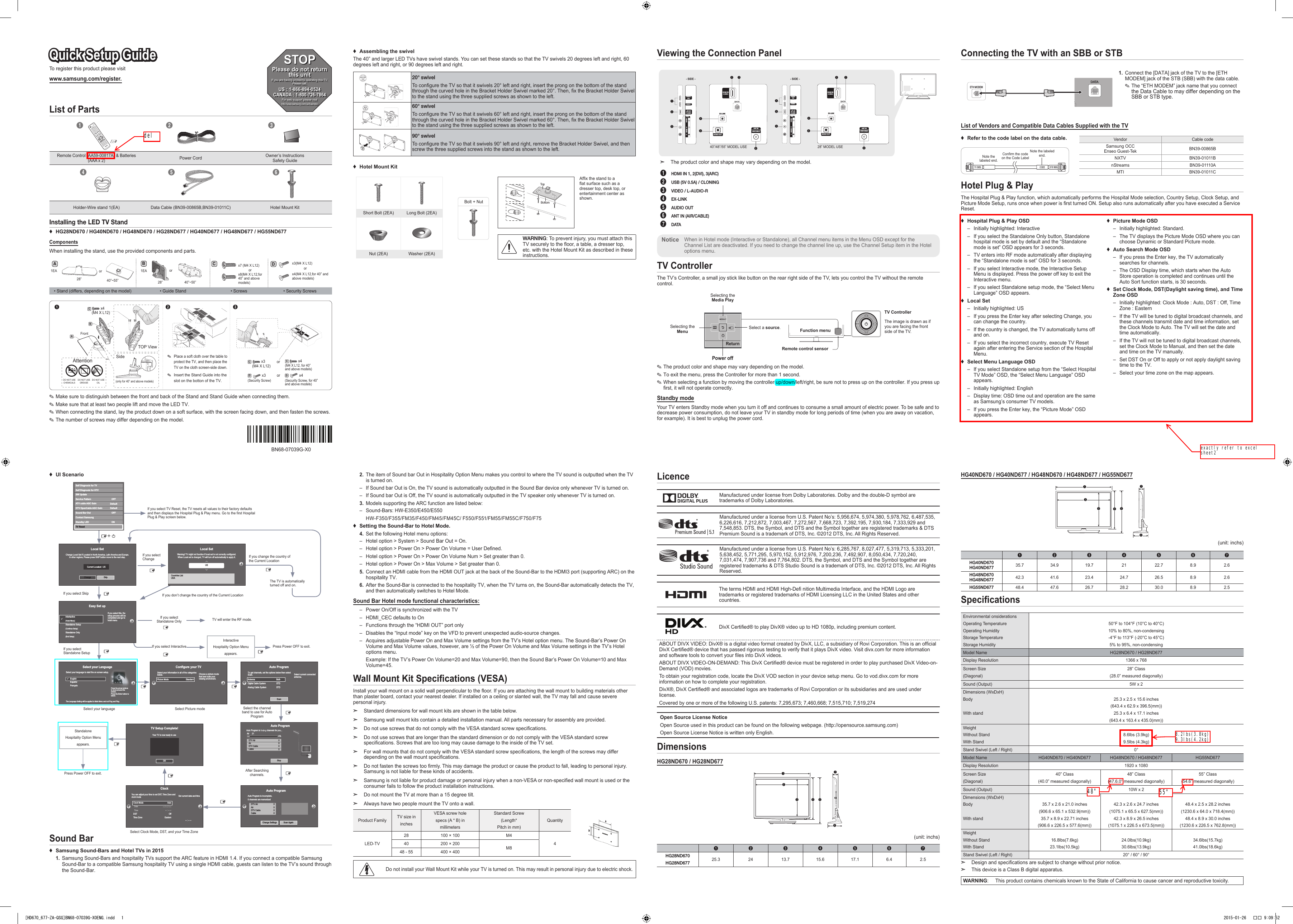 To register this product please visit www.samsung.com/register.Quick Setup GuideList of Parts123Remote Control (AA59-00817A) &amp; Batteries (AAA x 2)Power Cord Owner’s Instructions Safety Guide456Holder-Wire stand 1(EA) Data Cable (BN39-00865B,BN39-01011C) Hotel Mount Kit2.  The item of Sound bar Out in Hospitality Option Menu makes you control to where the TV sound is outputted when the TV is turned on. – If Sound bar Out is On, the TV sound is automatically outputted in the Sound Bar device only whenever TV is turned on. – If Sound bar Out is Off, the TV sound is automatically outputted in the TV speaker only whenever TV is turned on.3.  Models supporting the ARC function are listed below: – Sound-Bars: HW-E350/E450/E550HW-F350/F355/FM35/F450/FM45/FM45C/ F550/F551/FM55/FM55C/F750/F75 ♦Setting the Sound-Bar to Hotel Mode.4.  Set the following Hotel menu options: – Hotel option &gt; System &gt; Sound Bar Out = On. – Hotel option &gt; Power On &gt; Power On Volume = User Defined. – Hotel option &gt; Power On &gt; Power On Volume Num &gt; Set greater than 0. – Hotel option &gt; Power On &gt; Max Volume &gt; Set greater than 0.5.  Connect an HDMI cable from the HDMI OUT jack at the back of the Sound-Bar to the HDMI3 port (supporting ARC) on the hospitality TV.6.  After the Sound-Bar is connected to the hospitality TV, when the TV turns on, the Sound-Bar automatically detects the TV, and then automatically switches to Hotel Mode.Sound Bar Hotel mode functional characteristics: – Power On/Off is synchronized with the TV – HDMI_CEC defaults to On – Functions through the “HDMI OUT” port only – Disables the “Input mode” key on the VFD to prevent unexpected audio-source changes. – Acquires adjustable Power On and Max Volume settings from the TV’s Hotel option menu. The Sound-Bar’s Power On Volume and Max Volume values, however, are ½ of the Power On Volume and Max Volume settings in the TV’s Hotel options menu.Example: If the TV’s Power On Volume=20 and Max Volume=90, then the Sound Bar’s Power On Volume=10 and Max Volume=45.Wall Mount Kit Specications (VESA)Install your wall mount on a solid wall perpendicular to the oor. If you are attaching the wall mount to building materials other than plaster board, contact your nearest dealer. If installed on a ceiling or slanted wall, the TV may fall and cause severe personal injury. ➣Standard dimensions for wall mount kits are shown in the table below. ➣Samsung wall mount kits contain a detailed installation manual. All parts necessary for assembly are provided. ➣Do not use screws that do not comply with the VESA standard screw specications. ➣Do not use screws that are longer than the standard dimension or do not comply with the VESA standard screw specications. Screws that are too long may cause damage to the inside of the TV set. ➣For wall mounts that do not comply with the VESA standard screw specications, the length of the screws may differ depending on the wall mount specications. ➣Do not fasten the screws too rmly. This may damage the product or cause the product to fall, leading to personal injury. Samsung is not liable for these kinds of accidents. ➣Samsung is not liable for product damage or personal injury when a non-VESA or non-specied wall mount is used or the consumer fails to follow the product installation instructions. ➣Do not mount the TV at more than a 15 degree tilt. ➣Always have two people mount the TV onto a wall.Product Family TV size ininchesVESA screw holespecs (A * B) inmillimetersStandard Screw(Length*Pitch in mm)QuantityLED-TV28 100 × 100 M4440 200 × 200 M848 - 55 400 × 400Do not install your Wall Mount Kit while your TV is turned on. This may result in personal injury due to electric shock. LicenceManufactured under license from Dolby Laboratories. Dolby and the double-D symbol are trademarks of Dolby Laboratories.Manufactured under a license from U.S. Patent No’s: 5,956,674, 5,974,380, 5,978,762, 6,487,535, 6,226,616, 7,212,872, 7,003,467, 7,272,567, 7,668,723, 7,392,195, 7,930,184, 7,333,929 and 7,548,853. DTS, the Symbol, and DTS and the Symbol together are registered trademarks &amp; DTS Premium Sound is a trademark of DTS, Inc. ©2012 DTS, Inc. All Rights Reserved.Manufactured under a license from U.S. Patent No’s: 6,285,767, 8,027,477, 5,319,713, 5,333,201, 5,638,452, 5,771,295, 5,970,152, 5,912,976, 7,200,236, 7,492,907, 8,050,434, 7,720,240, 7,031,474, 7,907,736 and 7,764,802. DTS, the Symbol, and DTS and the Symbol together are registered trademarks &amp; DTS Studio Sound is a trademark of DTS, Inc. ©2012 DTS, Inc. All Rights Reserved.The terms HDMI and HDMI High-De nition Multimedia Interface, and the HDMI Logo are trademarks or registered trademarks of HDMI Licensing LLC in the United States and other countries.DivX Certied® to play DivX® video up to HD 1080p, including premium content.ABOUT DIVX VIDEO: DivX® is a digital video format created by DivX, LLC, a subsidiary of Rovi Corporation. This is an ofcial DivX Certied® device that has passed rigorous testing to verify that it plays DivX video. Visit divx.com for more information and software tools to convert your les into DivX videos.ABOUT DIVX VIDEO-ON-DEMAND: This DivX Certied® device must be registered in order to play purchased DivX Video-on-Demand (VOD) movies.To obtain your registration code, locate the DivX VOD section in your device setup menu. Go to vod.divx.com for more information on how to complete your registration.DivX®, DivX Certied® and associated logos are trademarks of Rovi Corporation or its subsidiaries and are used under license.Covered by one or more of the following U.S. patents: 7,295,673; 7,460,668; 7,515,710; 7,519,274Open Source License NoticeOpen Source used in this product can be found on the following webpage. (http://opensource.samsung.com)Open Source License Notice is written only English.DimensionsHG28ND670 / HG28ND6771243 576(unit: inchs)1234567HG28ND670HG28ND677 25.3 24 13.7 15.6 17.1 6.4 2.5HG40ND670 / HG40ND677 / HG48ND670 / HG48ND677 / HG55ND6771243 576(unit: inchs)1234567HG40ND670 HG40ND677 35.7 34.9 19.7 21 22.7 8.9 2.6HG48ND670 HG48ND677 42.3 41.6 23.4 24.7 26.5 8.9 2.6HG55ND677 48.4  47.6  26.7  28.2  30.0  8.9  2.5 SpecicationsEnvironmental onsiderationsOperating TemperatureOperating HumidityStorage TemperatureStorage Humidity50°F to 104°F (10°C to 40°C)10% to 80%, non-condensing-4°F to 113°F (-20°C to 45°C)5% to 95%, non-condensingModel Name HG28ND670 / HG28ND677Display Resolution 1366 x 768Screen Size(Diagonal)28” Class(28.0” measured diagonally)Sound (Output) 5W x 2Dimensions (WxDxH)BodyWith stand25.3 x 2.5 x 15.6 inches(643.4 x 62.9 x 396.5(mm))25.3 x 6.4 x 17.1 inches(643.4 x 163.4 x 435.0(mm))WeightWithout StandWith Stand8.6lbs (3.9kg)9.5lbs (4.3kg)Stand Swivel (Left / Right) 0°Model Name HG40ND670 / HG40ND677 HG48ND670 / HG48ND677 HG55ND677Display Resolution 1920 x 1080Screen Size(Diagonal)40” Class(40.0” measured diagonally)48” Class(47.6.0” measured diagonally)55” Class(54.6” measured diagonally)Sound (Output) 10W x 2Dimensions (WxDxH)BodyWith stand35.7 x 2.6 x 21.0 inches(906.6 x 65.1 x 532.9(mm))35.7 x 8.9 x 22.71 inches(906.6 x 226.5 x 577.6(mm))42.3 x 2.6 x 24.7 inches(1075.1 x 65.5 x 627.5(mm))42.3 x 8.9 x 26.5 inches(1075.1 x 226.5 x 673.5(mm))48.4 x 2.5 x 28.2 inches(1230.6 x 64.0 x 718.4(mm))48.4 x 8.9 x 30.0 inches(1230.6 x 226.5 x 762.8(mm))WeightWithout StandWith Stand16.8lbs(7.6kg)23.1lbs(10.5kg)24.0lbs(10.9kg)30.6lbs(13.9kg)34.6lbs(15.7kg)41.0lbs(18.6kg)Stand Swivel (Left / Right) 20° / 60° / 90° ➣Design and specications are subject to change without prior notice. ➣This device is a Class B digital apparatus.WARNING: This product contains chemicals known to the State of California to cause cancer and reproductive toxicity.Connecting the TV with an SBB or STBKKETH MODEM1.   Connect the [DATA] jack of the TV to the [ETH MODEM] jack of the STB (SBB) with the data cable. ✎The “ETH MODEM” jack name that you connect the Data Cable to may differ depending on the SBB or STB type.List of Vendors and Compatible Data Cables Supplied with the TV ♦Refer to the code label on the data cable.Note the labeled end.Confirm the code on the Code LabelNote the labeled end.Vendor Cable codeSamsung OCC Enseo Guest-Tek BN39-00865BNXTV BN39-01011BnStreams BN39-01110AMTI BN39-01011CHotel Plug &amp; PlayThe Hospital Plug &amp; Play function, which automatically performs the Hospital Mode selection, Country Setup, Clock Setup, and Picture Mode Setup, runs once when power is rst turned ON. Setup also runs automatically after you have executed a Service Reset. ♦Hospital Plug &amp; Play OSD – Initially highlighted: Interactive – If you select the Standalone Only button, Standalone hospital mode is set by default and the “Standalone mode is set” OSD appears for 3 seconds. – TV enters into RF mode automatically after displaying the “Standalone mode is set” OSD for 3 seconds. – If you select Interactive mode, the Interactive Setup Menu is displayed. Press the power off key to exit the Interactive menu. – If you select Standalone setup mode, the “Select Menu Language” OSD appears. ♦Local Set – Initially highlighted: US – If you press the Enter key after selecting Change, you can change the country. – If the country is changed, the TV automatically turns off and on. – If you select the incorrect country, execute TV Reset again after entering the Service section of the Hospital Menu. ♦Select Menu Language OSD – If you select Standalone setup from the “Select Hospital TV Mode” OSD, the “Select Menu Language” OSD appears. – Initially highlighted: English – Display time: OSD time out and operation are the same as Samsung’s consumer TV models. – If you press the Enter key, the “Picture Mode” OSD appears. ♦Picture Mode OSD – Initially highlighted: Standard. – The TV displays the Picture Mode OSD where you can choose Dynamic or Standard Picture mode. ♦Auto Search Mode OSD – If you press the Enter key, the TV automatically searches for channels. – The OSD Display time, which starts when the Auto Store operation is completed and continues until the Auto Sort function starts, is 30 seconds. ♦Set Clock Mode, DST(Daylight saving time), and Time Zone OSD – Initially highlighted: Clock Mode : Auto, DST : Off, Time Zone : Eastern  – If the TV will be tuned to digital broadcast channels, and these channels transmit date and time information, set the Clock Mode to Auto. The TV will set the date and time automatically. – If the TV will not be tuned to digital broadcast channels, set the Clock Mode to Manual, and then set the date and time on the TV manually.  – Set DST On or Off to apply or not apply daylight saving time to the TV. – Select your time zone on the map appears.Viewing the Connection Panel34HDMI IN 1HDMI IN 2(DVI)2(5V  0.5A)/CLONING1AV INAUDIOVIDEIOHDMI IN3 (ARC)EX-LINKAUDIO OUT5ANT INAIR/CABLE1634HDMI IN 1HDMI IN 2(DVI)2(5V  0.5A)/CLONING1AV INAUDIOVIDEO7HDMI IN3 (ARC)17EX-LINKAUDIO OUT5ANT INAIR/CABLE6 ➣The product color and shape may vary depending on the model.1  HDMI IN 1, 2(DVI), 3(ARC)2  USB (5V 0.5A) / CLONING3  VIDEO / L-AUDIO-R4 EX-LINK5  AUDIO OUT6  ANT IN (AIR/CABLE)7  DATAWhen in Hotel mode (Interactive or Standalone), all Channel menu items in the Menu OSD except for the Channel List are deactivated. If you need to change the channel line up, use the Channel Setup item in the Hotel options menu.NoticeTV ControllerThe TV’s Controller, a small joy stick like button on the rear right side of the TV, lets you control the TV without the remote control.TV ControllerThe image is drawn as if you are facing the front side of the TV.Power offFunction menuRemote control sensorReturnSelecting the Media PlaySelecting the Menu Select a source. ✎The product color and shape may vary depending on the model. ✎To exit the menu, press the Controller for more than 1 second. ✎When selecting a function by moving the controller up/down/left/right, be sure not to press up on the controller. If you press up rst, it will not operate correctly.Standby modeYour TV enters Standby mode when you turn it off and continues to consume a small amount of electric power. To be safe and to decrease power consumption, do not leave your TV in standby mode for long periods of time (when you are away on vacation, for example). It is best to unplug the power cord. ♦UI ScenarioInstalling the LED TV Stand ♦HG28ND670 / HG40ND670 / HG48ND670 / HG28ND677 / HG40ND677 / HG48ND677 / HG55ND677ComponentsWhen installing the stand, use the provided components and parts.Aor1EA40”~55”28”1EA orB40”~50”28”Cx7 (M4 X L12)orx8(M4 X L12,for 40” and above models)Dx3(M4 X L12)x4(M4 X L12,for 40” and above models)or• Stand (differs, depending on the model) • Guide Stand  • Screws • Security Screws ✎Place a soft cloth over the table to protect the TV, and then place the TV on the cloth screen-side down. ✎Insert the Stand Guide into the slot on the botton of the TV.BAFront12 3C(M4 X L12)  x4TOP ViewSideC(M4 X L12)  x3C(M4 X L12, for 40” and above models) x4or(only for 40” and above models)DO NOT USE OILDO NOT USE GREASEDO NOT USE CHEMICALSAttentionD(Security Screw, for 40” and above models) x4D(Security Screw) x3 ✎Make sure to distinguish between the front and back of the Stand and Stand Guide when connecting them. ✎Make sure that at least two people lift and move the LED TV.  ✎When connecting the stand, lay the product down on a soft surface, with the screen facing down, and then fasten the screws.  ✎The number of screws may differ depending on the model. ♦Assembling the swivelThe 40” and larger LED TVs have swivel stands. You can set these stands so that the TV swivels 20 degrees left and right, 60 degrees left and right, or 90 degrees left and right.20° swivelTo congure the TV so that it swivels 20° left and right, insert the prong on the bottom of the stand through the curved hole in the Bracket Holder Swivel marked 20°. Then, x the Bracket Holder Swivel to the stand using the three supplied screws as shown to the left.60° swivelTo congure the TV so that it swivels 60° left and right, insert the prong on the bottom of the stand through the curved hole in the Bracket Holder Swivel marked 60°. Then, x the Bracket Holder Swivel to the stand using the three supplied screws as shown to the left.  90° swivelTo congure the TV so that it swivels 90° left and right, remove the Bracket Holder Swivel, and then screw the three supplied screws into the stand as shown to the left. ♦Hotel Mount KitBolt + NutWARNING: To prevent injury, you must attach this TV securely to the oor, a table, a dresser top, etc. with the Hotel Mount Kit as described in these instructions.Short Bolt (2EA) Long Bolt (2EA)Nut (2EA) Washer (2EA)TopBottomAfx the stand to a at surface such as a dresser top, desk top, or entertainment center as shown. BN68-07039G-X0STOPPlease do not return this unit If you are having problems operating this TV, Please call;US : 1-866-894-0524 CANADA : 1-800-726-7864For web support please visithttp://www.samsung.com/us/businessSound Bar ♦Samsung Sound-Bars and Hotel TVs in 20151.  Samsung Sound-Bars and hospitality TVs support the ARC feature in HDMI 1.4. If you connect a compatible Samsung Sound-Bar to a compatible Samsung hospitality TV using a single HDMI cable, guests can listen to the TV’s sound through the Sound-Bar.40”/48”/55” MODEL USE- SIDE - - SIDE -28” MODEL USEorAuto ProgramAuto Program is incomplete.0 channels are memorizedChange Settings Scan AgainDTV Air0AirDTV CableCable000If you select ChangeIf you select Standalone OnlyIf you select InteractiveTV will enter the RF mode.Press Power OFF to exit.InteractiveHospitality Option Menu appears.If you don’t change the country of the Current LocationIf you select SkipIf you select Standalone SetupSelect your languagePress Power OFF to exit.Select Picture modeSelect Clock Mode, DST, and your Time ZoneSelect the channel band to use for Auto ProgramAfter Searching channels.If you select TV Reset, the TV resets all values to their factory defaults and then displays the Hospital Plug &amp; Play menu. Go to the first Hospital Plug &amp; Play screen below.The TV is automatically turned off and on.If you change the country of the Current LocationLocal SetChange Locat Set if Located in North America, Latin America and Europe.In other regions, Please press SKIP button move to the next step.Current Localset : USChange SkipLocal SetChange Locat Set if Located in North America, Latin America and Europe.In other regions, Please press SKIP button move to the next step.Current Localset : USChange SkipEasy Set upIntertactive(Hotel Menu)Standalone Setup(Continue Setup)Standalone Only(End Setup)If you select this, thesetup process will becompleted and go tohotel menucSelect your LanguageSelect your language to start the on screen setup. The Language Setting will be applied to Main Menu and not Plug and Play.Press the arrow buttons to move around thescreen.Press the Enter button toselect.EnglishEspañolFrançaisagePressthearrowbuttonscConfigure your TVPicture Mode             StandardChoose a picture modethat best suits yourviewing enviroment.Select your information in all of the categories below.TV Setup Complete!Your TV is now ready to useOKAuto ProgramAntenna              BothDigital Cable System            STDAnalog Cable System            STDSelect current connected antenna.To get channels, set the options below then select Scan.ScanAuto ProgramAuto Program is   channels for you...Air 21     6%StopDTV Air0AirDTV CableCable000Clock-- : -- --You can adjust your time to set DST, Time Zone andclock mode Set current date and timeClock Mode AutoDate-- / -- / ----Time-- : -- --DST OffTime Zone EasternLocal SetWarning! TV might not function if local set is not correctly configured.When Local set is changed, TV will turn off automatically to apply it.USCountries ListUSAStandalone Hospitality Option Menuappears.Self Diagnosis for TVSelf Diagnosis for HTVSW UpdateService PatternATV cable AGC GainOFFDTV OpenCable AGC GainSound Bar OutOFFContact SamsungStandby LEDONDefaultDefaultTV ResetPw[HD670_677-ZA-QSG]BN68-07039G-X0ENG.indd   1 2015-01-26   �� 9:09:52del48&quot;55&quot;exactly refer to excelsheet28.2lbs(3.8kg)9.3lbs(4.2kg)