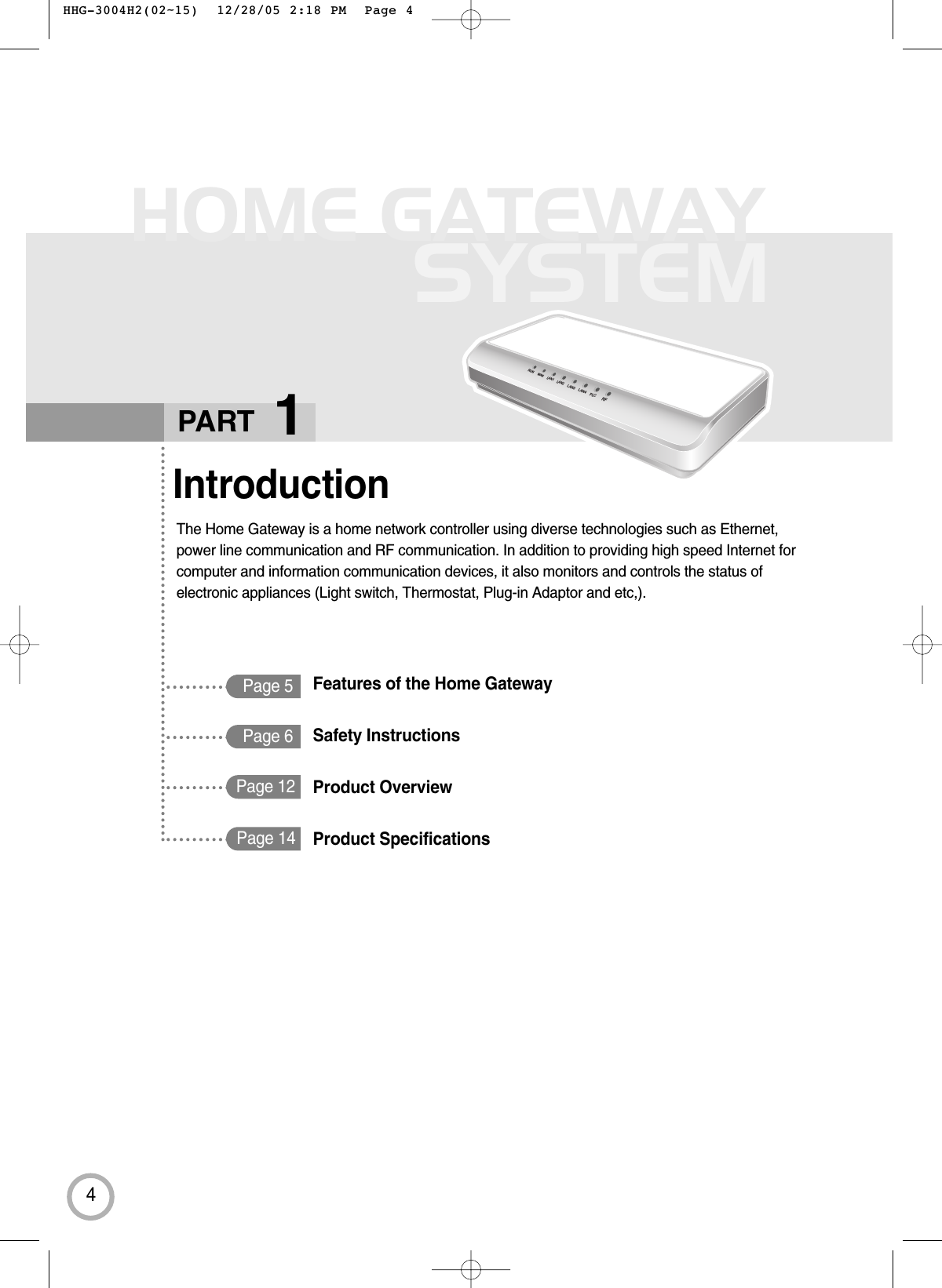 4HOME GATEWAYSYSTEMPage 5IntroductionThe Home Gateway is a home network controller using diverse technologies such as Ethernet, power line communication and RF communication. In addition to providing high speed Internet forcomputer and information communication devices, it also monitors and controls the status ofelectronic appliances (Light switch, Thermostat, Plug-in Adaptor and etc,).PART 1RUN WANLAN1LAN2LAN3LAN4PLCRFPage 6Page 12Page 14Features of the Home GatewaySafety InstructionsProduct Overview Product Specifications HHG-3004H2(02~15)  12/28/05 2:18 PM  Page 4