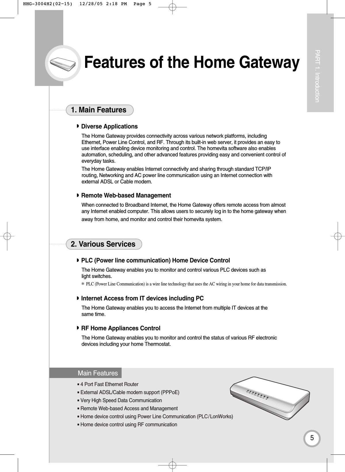 ■4 Port Fast Ethernet Router■External ADSL/Cable modem support (PPPoE)■Very High Speed Data Communication■Remote Web-based Access and Management■Home device control using Power Line Communication (PLC/LonWorks)■Home device control using RF communicationFeatures of the Home Gateway5PART 1. Introduction◗Diverse ApplicationsThe Home Gateway provides connectivity across various network platforms, including Ethernet, Power Line Control, and RF. Through its built-in web server, it provides an easy touse interface enabling device monitoring and control. The homevita software also enablesautomation, scheduling, and other advanced features providing easy and convenient control ofeveryday tasks.The Home Gateway enables Internet connectivity and sharing through standard TCP/IProuting, Networking and AC power line communication using an Internet connection withexternal ADSL or Cable modem.◗Remote Web-based Management When connected to Broadband Internet, the Home Gateway offers remote access from almostany Internet enabled computer. This allows users to securely log in to the home gateway whenaway from home, and monitor and control their homevita system.1. Main Features◗PLC (Power line communication) Home Device ControlThe Home Gateway enables you to monitor and control various PLC devices such as light switches.◗Internet Access from IT devices including PCThe Home Gateway enables you to access the Internet from multiple IT devices at thesame time.◗RF Home Appliances ControlThe Home Gateway enables you to monitor and control the status of various RF electronicdevices including your home Thermostat.2. Various ServicesMain Features✻PLC (Power Line Communication) is a wire line technology that uses the AC wiring in your home for data transmission. HHG-3004H2(02~15)  12/28/05 2:18 PM  Page 5
