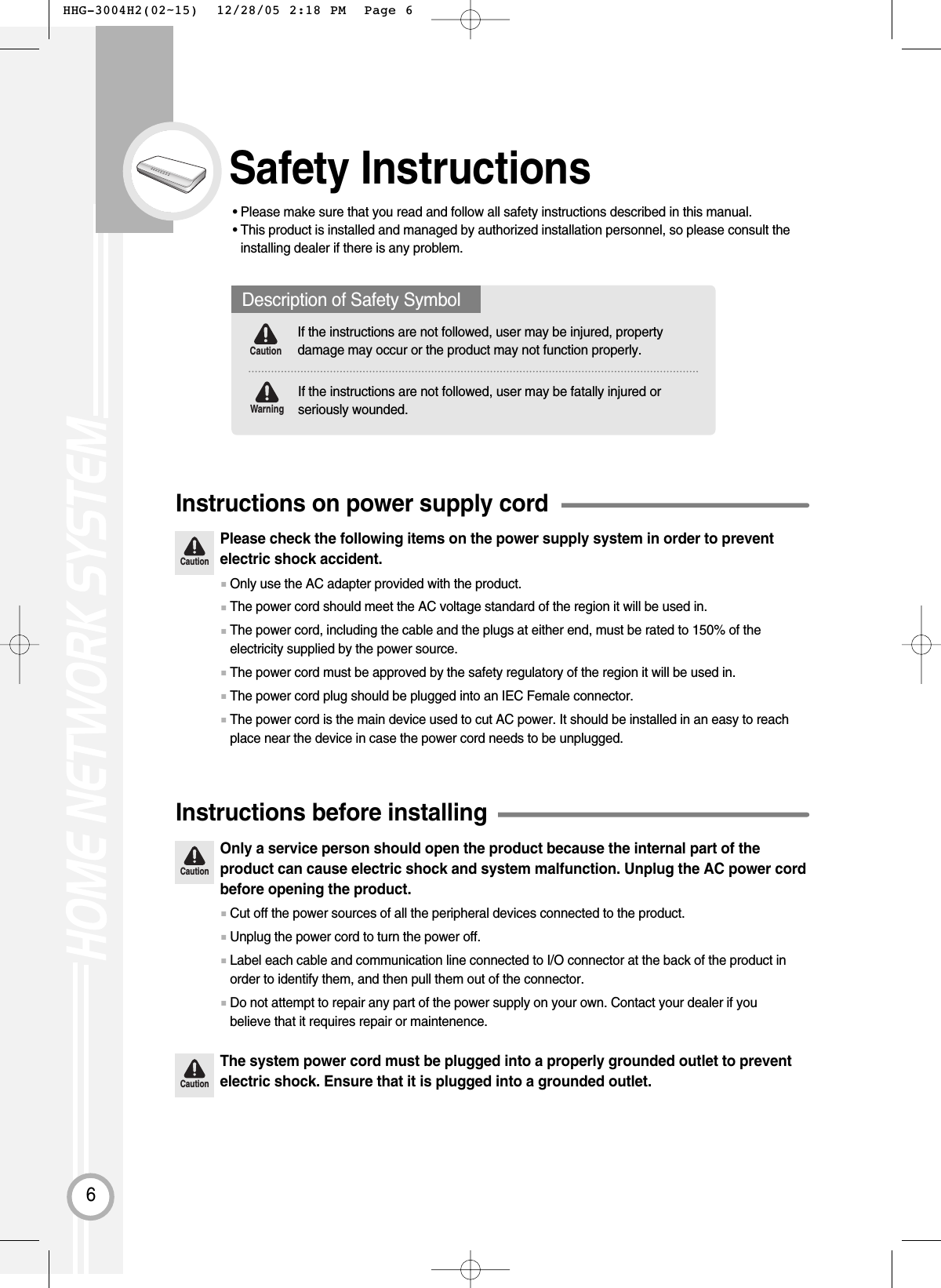 6Safety Instructions• Please make sure that you read and follow all safety instructions described in this manual.• This product is installed and managed by authorized installation personnel, so please consult theinstalling dealer if there is any problem.CautionPlease check the following items on the power supply system in order to preventelectric shock accident.Instructions on power supply cord■Only use the AC adapter provided with the product.■The power cord should meet the AC voltage standard of the region it will be used in.■The power cord, including the cable and the plugs at either end, must be rated to 150% of theelectricity supplied by the power source.■The power cord must be approved by the safety regulatory of the region it will be used in.■The power cord plug should be plugged into an IEC Female connector.■The power cord is the main device used to cut AC power. It should be installed in an easy to reachplace near the device in case the power cord needs to be unplugged. CautionOnly a service person should open the product because the internal part of theproduct can cause electric shock and system malfunction. Unplug the AC power cordbefore opening the product.CautionThe system power cord must be plugged into a properly grounded outlet to preventelectric shock. Ensure that it is plugged into a grounded outlet.Instructions before installing■Cut off the power sources of all the peripheral devices connected to the product.■Unplug the power cord to turn the power off.■Label each cable and communication line connected to I/O connector at the back of the product inorder to identify them, and then pull them out of the connector. ■Do not attempt to repair any part of the power supply on your own. Contact your dealer if youbelieve that it requires repair or maintenence.Description of Safety SymbolIf the instructions are not followed, user may be injured, propertydamage may occur or the product may not function properly.If the instructions are not followed, user may be fatally injured orseriously wounded.WarningCaution HHG-3004H2(02~15)  12/28/05 2:18 PM  Page 6