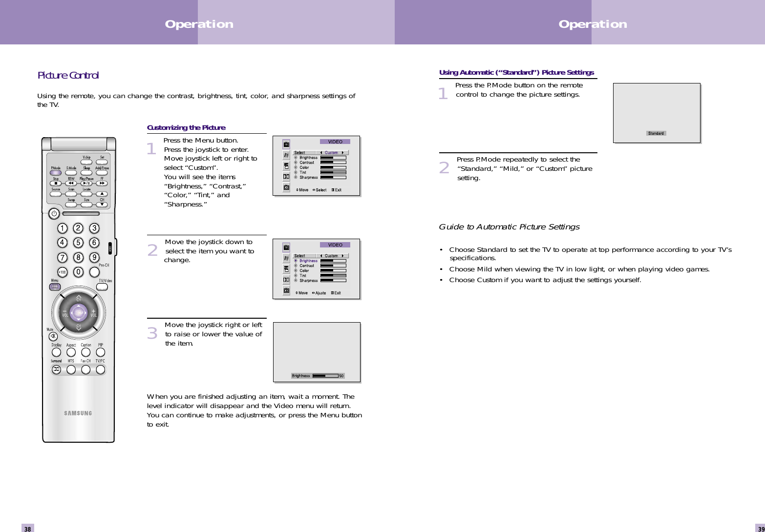 Using Automatic (“Standard”) Picture Settings1 Press the P.Mode button on the remotecontrol to change the picture settings.2Press P.Mode repeatedly to select the“Standard,” “Mild,” or “Custom” picturesetting. Guide to Automatic Picture Settings• Choose Standard to set the TV to operate at top performance according to your TV’s specifications.• Choose Mild when viewing the TV in low light, or when playing video games.• Choose Custom if you want to adjust the settings yourself.Picture ControlUsing the remote, you can change the contrast, brightness, tint, color, and sharpness settings ofthe TV.Customizing the Picture1Press the Menu button. Press the joystick to enter.Move joystick left or right toselect “Custom”.  You will see the items“Brightness,” “Contrast,”“Color,” “Tint,” and“Sharpness.” 2Move the joystick down toselect the item you want to change. 3Move the joystick right or leftto raise or lower the value ofthe item. When you are finished adjusting an item, wait a moment. Thelevel indicator will disappear and the Video menu will return.You can continue to make adjustments, or press the Menu buttonto exit.39Operation38Operation