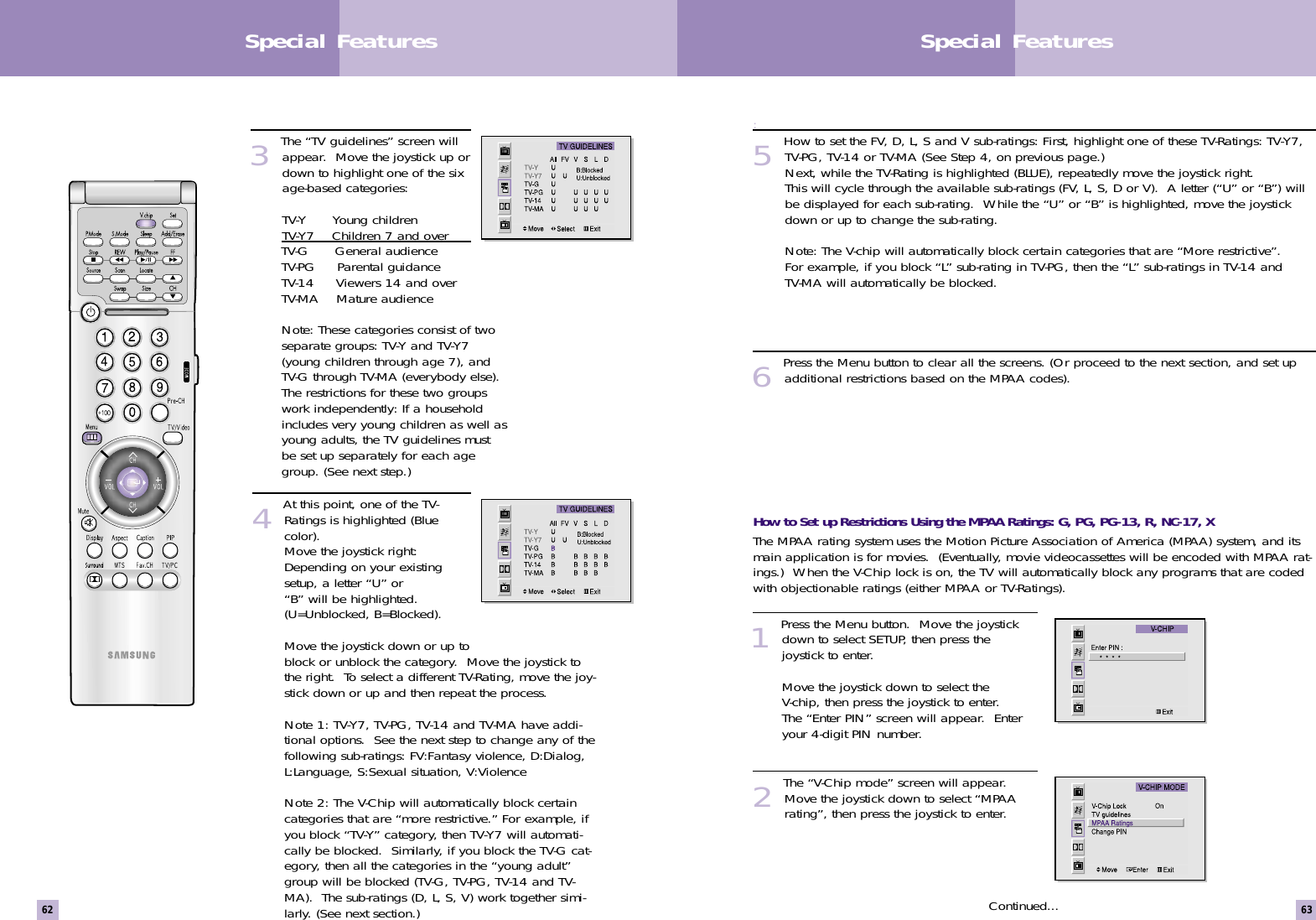 :5 How to set the FV, D, L, S and V sub-ratings: First, highlight one of these TV-Ratings: TV-Y7,TV-PG, TV-14 or TV-MA (See Step 4, on previous page.)Next, while the TV-Rating is highlighted (BLUE), repeatedly move the joystick right.This will cycle through the available sub-ratings (FV, L, S, D or V).  A letter (“U” or “B”) willbe displayed for each sub-rating.  While the “U” or “B” is highlighted, move the joystickdown or up to change the sub-rating.                   Note: The V-chip will automatically block certain categories that are “More restrictive”.For example, if you block “L” sub-rating in TV-PG, then the “L” sub-ratings in TV-14 andTV-MA will automatically be blocked. 6 Press the Menu button to clear all the screens. (Or proceed to the next section, and set upadditional restrictions based on the MPAA codes).How to Set up Restrictions Using the MPAA Ratings: G, PG, PG-13, R, NC-17, XThe MPAA rating system uses the Motion Picture Association of America (MPAA) system, and itsmain application is for movies.  (Eventually, movie videocassettes will be encoded with MPAA rat-ings.)  When the V-Chip lock is on, the TV will automatically block any programs that are codedwith objectionable ratings (either MPAA or TV-Ratings). 1 Press the Menu button.  Move the joystickdown to select SETUP, then press thejoystick to enter.                  Move the joystick down to select theV-chip, then press the joystick to enter.The “Enter PIN” screen will appear.  Enteryour 4-digit PIN number. 2 The “V-Chip mode” screen will appear.Move the joystick down to select “MPAArating”, then press the joystick to enter.Continued...63Special Features62Special Features3The “TV guidelines” screen willappear.  Move the joystick up ordown to highlight one of the sixage-based categories:TV-Y      Young childrenTV-Y7    Children 7 and over       TV-G      General audienceTV-PG     Parental guidanceTV-14     Viewers 14 and overTV-MA    Mature audience Note: These categories consist of twoseparate groups: TV-Y and TV-Y7(young children through age 7), andTV-G through TV-MA (everybody else).The restrictions for these two groupswork independently: If a householdincludes very young children as well asyoung adults, the TV guidelines mustbe set up separately for each agegroup. (See next step.)                        4At this point, one of the TV-Ratings is highlighted (Bluecolor).  Move the joystick right:Depending on your existingsetup, a letter “U” or“B” will be highlighted.(U=Unblocked, B=Blocked).         Move the joystick down or up toblock or unblock the category.  Move the joystick tothe right.  To select a different TV-Rating, move the joy-stick down or up and then repeat the process.             Note 1: TV-Y7, TV-PG, TV-14 and TV-MA have addi-tional options.  See the next step to change any of thefollowing sub-ratings: FV:Fantasy violence, D:Dialog,L:Language, S:Sexual situation, V:Violence                  Note 2: The V-Chip will automatically block certaincategories that are “more restrictive.” For example, ifyou block “TV-Y” category, then TV-Y7 will automati-cally be blocked.  Similarly, if you block the TV-G cat-egory, then all the categories in the “young adult”group will be blocked (TV-G, TV-PG, TV-14 and TV-MA).  The sub-ratings (D, L, S, V) work together simi-larly. (See next section.)