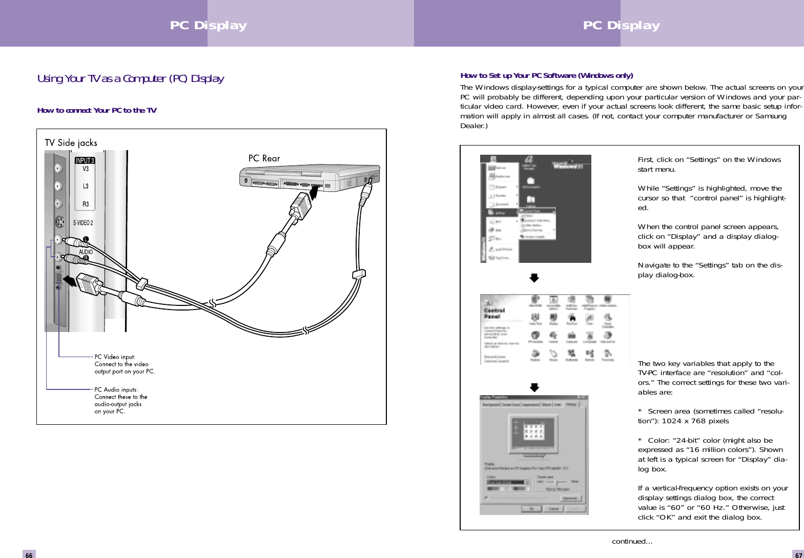 67PC Display66How to Set up Your PC Software (Windows only)The Windows display-settings for a typical computer are shown below. The actual screens on yourPC will probably be different, depending upon your particular version of Windows and your par-ticular video card. However, even if your actual screens look different, the same basic setup infor-mation will apply in almost all cases. (If not, contact your computer manufacturer or SamsungDealer.)continued...Using Your TV as a Computer (PC) DisplayHow to connect Your PC to the TVPC DisplayFirst, click on “Settings” on the Windowsstart menu.While “Settings” is highlighted, move thecursor so that  “control panel” is highlight-ed. When the control panel screen appears,click on “Display” and a display dialog-box will appear. Navigate to the “Settings” tab on the dis-play dialog-box. The two key variables that apply to theTV-PC interface are “resolution” and “col-ors.” The correct settings for these two vari-ables are:*  Screen area (sometimes called “resolu-tion”): 1024 x 768 pixels*  Color: “24-bit” color (might also beexpressed as “16 million colors”). Shownat left is a typical screen for “Display” dia-log box. If a vertical-frequency option exists on yourdisplay settings dialog box, the correctvalue is “60” or “60 Hz.” Otherwise, justclick “OK” and exit the dialog box.