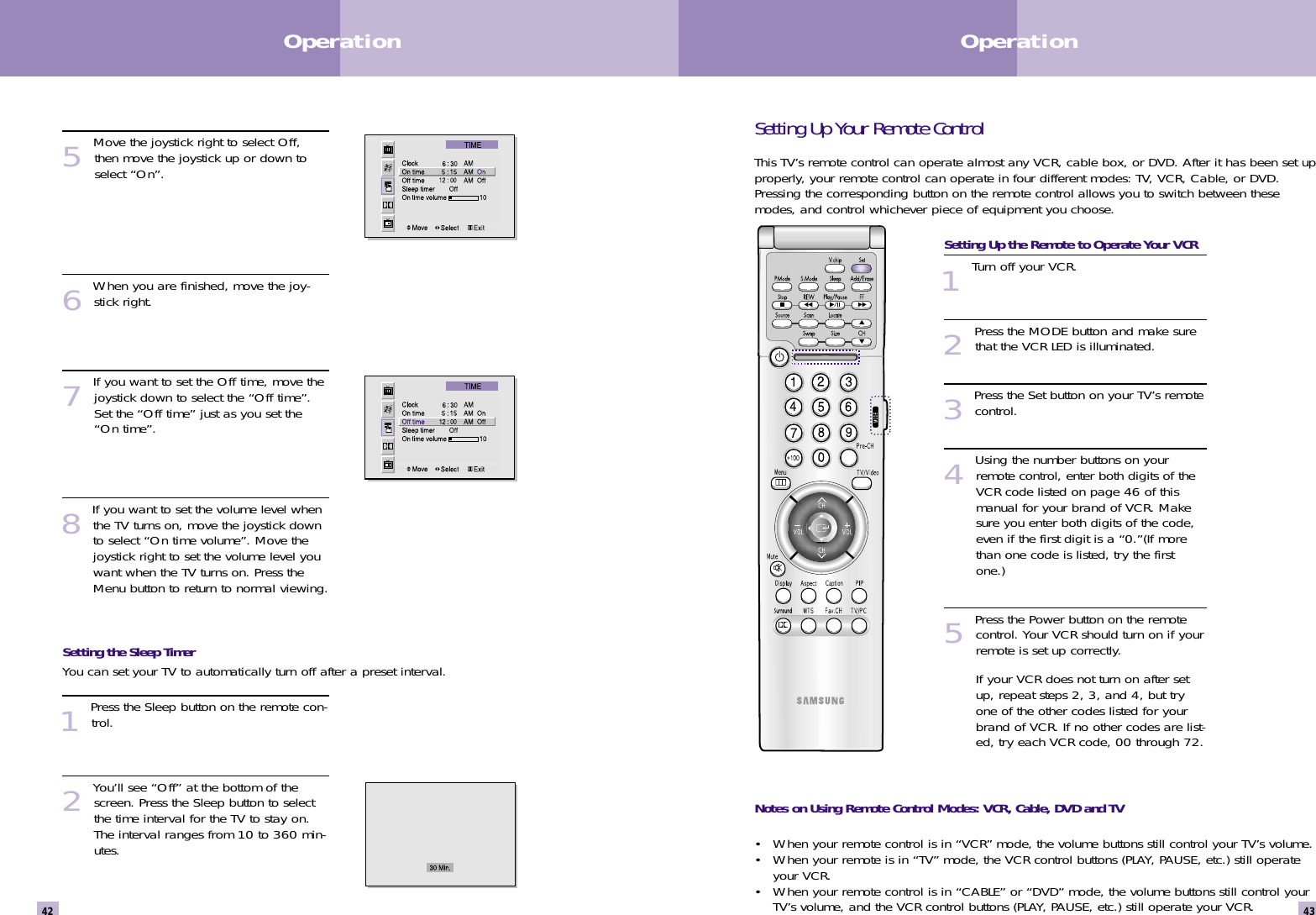Setting Up Your Remote ControlThis TV’s remote control can operate almost any VCR, cable box, or DVD. After it has been set upproperly, your remote control can operate in four different modes: TV, VCR, Cable, or DVD.Pressing the corresponding button on the remote control allows you to switch between thesemodes, and control whichever piece of equipment you choose.  Setting Up the Remote to Operate Your VCR1Turn off your VCR.2Press the MODE button and make surethat the VCR LED is illuminated.3Press the Set button on your TV’s remotecontrol.4Using the number buttons on yourremote control, enter both digits of theVCR code listed on page 46 of thismanual for your brand of VCR. Makesure you enter both digits of the code,even if the first digit is a “0.”(If morethan one code is listed, try the firstone.)5Press the Power button on the remotecontrol. Your VCR should turn on if yourremote is set up correctly.If your VCR does not turn on after setup, repeat steps 2, 3, and 4, but tryone of the other codes listed for yourbrand of VCR. If no other codes are list-ed, try each VCR code, 00 through 72.Notes on Using Remote Control Modes: VCR, Cable, DVD and TV• When your remote control is in “VCR” mode, the volume buttons still control your TV’s volume.  • When your remote is in “TV” mode, the VCR control buttons (PLAY, PAUSE, etc.) still operateyour VCR.• When your remote control is in “CABLE” or “DVD” mode, the volume buttons still control yourTV’s volume, and the VCR control buttons (PLAY, PAUSE, etc.) still operate your VCR.43Operation42Operation5Move the joystick right to select Off,then move the joystick up or down toselect “On”.6When you are finished, move the joy-stick right.7If you want to set the Off time, move thejoystick down to select the “Off time”.Set the “Off time” just as you set the“On time”.8If you want to set the volume level whenthe TV turns on, move the joystick downto select “On time volume”. Move thejoystick right to set the volume level youwant when the TV turns on. Press theMenu button to return to normal viewing.Setting the Sleep TimerYou can set your TV to automatically turn off after a preset interval. 1Press the Sleep button on the remote con-trol.2You’ll see “Off” at the bottom of thescreen. Press the Sleep button to selectthe time interval for the TV to stay on.The interval ranges from 10 to 360 min-utes. 