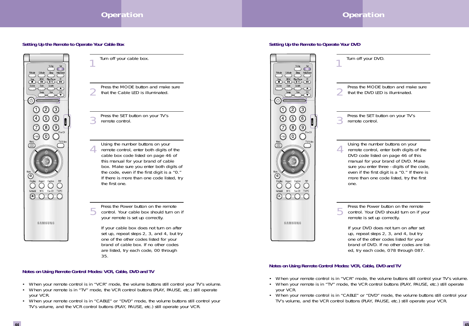 Setting Up the Remote to Operate Your DVD1Turn off your DVD.2Press the MODE button and make surethat the DVD LED is illuminated.3Press the SET button on your TV’sremote control.4Using the number buttons on yourremote control, enter both digits of theDVD code listed on page 46 of thismanual for your brand of DVD. Makesure you enter three - digits of the code,even if the first digit is a “0.” If there ismore than one code listed, try the firstone.5Press the Power button on the remotecontrol. Your DVD should turn on if yourremote is set up correctly.If your DVD does not turn on after setup, repeat steps 2, 3, and 4, but tryone of the other codes listed for yourbrand of DVD. If no other codes are list-ed, try each code, 078 through 087.Notes on Using Remote Control Modes: VCR, Cable, DVD and TV• When your remote control is in “VCR” mode, the volume buttons still control your TV’s volume.  • When your remote is in “TV” mode, the VCR control buttons (PLAY, PAUSE, etc.) still operateyour VCR.• When your remote control is in “CABLE” or “DVD” mode, the volume buttons still control yourTV’s volume, and the VCR control buttons (PLAY, PAUSE, etc.) still operate your VCR.45Operation44OperationSetting Up the Remote to Operate Your Cable Box1Turn off your cable box.2Press the MODE button and make surethat the Cable LED is illuminated.3Press the SET button on your TV’sremote control.4Using the number buttons on yourremote control, enter both digits of thecable box code listed on page 46 ofthis manual for your brand of cablebox. Make sure you enter both digits ofthe code, even if the first digit is a “0.”If there is more than one code listed, trythe first one.5Press the Power button on the remotecontrol. Your cable box should turn on ifyour remote is set up correctly.If your cable box does not turn on afterset up, repeat steps 2, 3, and 4, but tryone of the other codes listed for yourbrand of cable box. If no other codesare listed, try each code, 00 through35.Notes on Using Remote Control Modes: VCR, Cable, DVD and TV• When your remote control is in “VCR” mode, the volume buttons still control your TV’s volume.  • When your remote is in “TV” mode, the VCR control buttons (PLAY, PAUSE, etc.) still operateyour VCR.• When your remote control is in “CABLE” or “DVD” mode, the volume buttons still control yourTV’s volume, and the VCR control buttons (PLAY, PAUSE, etc.) still operate your VCR.