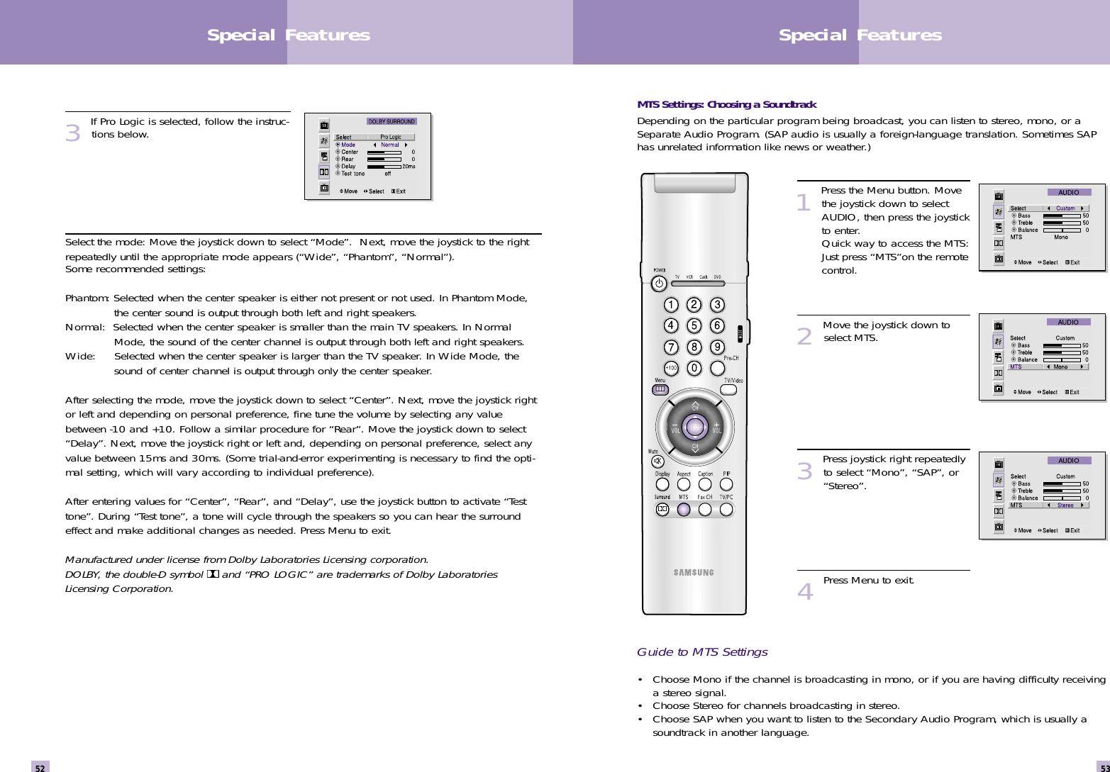 Special Features Special Features52 53MTS Settings: Choosing a SoundtrackDepending on the particular program being broadcast, you can listen to stereo, mono, or aSeparate Audio Program. (SAP audio is usually a foreign-language translation. Sometimes SAPhas unrelated information like news or weather.)1Press the Menu button. Movethe joystick down to selectAUDIO, then press the joystickto enter.Quick way to access the MTS:Just press “MTS”on the remotecontrol. 2Move the joystick down toselect MTS.3Press joystick right repeatedlyto select “Mono”, “SAP”, or     “Stereo”.4Press Menu to exit.Guide to MTS Settings• Choose Mono if the channel is broadcasting in mono, or if you are having difficulty receivinga stereo signal.• Choose Stereo for channels broadcasting in stereo.• Choose SAP when you want to listen to the Secondary Audio Program, which is usually asoundtrack in another language. 3If Pro Logic is selected, follow the instruc-tions below.Select the mode: Move the joystick down to select “Mode”.  Next, move the joystick to the rightrepeatedly until the appropriate mode appears (“Wide”, “Phantom”, “Normal”).Some recommended settings:                                                                                            Phantom: Selected when the center speaker is either not present or not used. In Phantom Mode, the center sound is output through both left and right speakers.Normal:  Selected when the center speaker is smaller than the main TV speakers. In Normal Mode, the sound of the center channel is output through both left and right speakers.Wide:     Selected when the center speaker is larger than the TV speaker. In Wide Mode, thesound of center channel is output through only the center speaker.After selecting the mode, move the joystick down to select “Center”. Next, move the joystick rightor left and depending on personal preference, fine tune the volume by selecting any valuebetween -10 and +10. Follow a similar procedure for “Rear”. Move the joystick down to select“Delay”. Next, move the joystick right or left and, depending on personal preference, select anyvalue between 15ms and 30ms. (Some trial-and-error experimenting is necessary to find the opti-mal setting, which will vary according to individual preference).After entering values for “Center”, “Rear”, and “Delay”, use the joystick button to activate “Testtone”. During “Test tone”, a tone will cycle through the speakers so you can hear the surroundeffect and make additional changes as needed. Press Menu to exit.Manufactured under license from Dolby Laboratories Licensing corporation.DOLBY, the double-D symbol     and “PRO LOGIC” are trademarks of Dolby LaboratoriesLicensing Corporation.