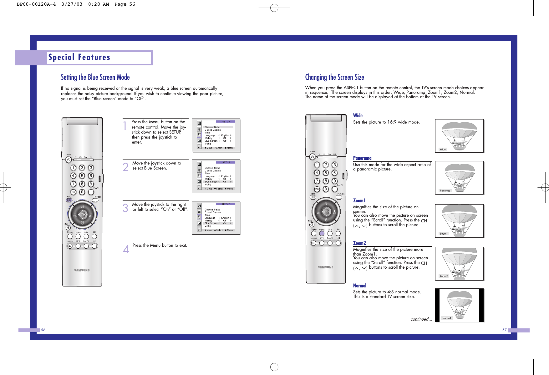 Changing the Screen SizeWhen you press the ASPECT button on the remote control, the TV’s screen mode choices appearin sequence.  The screen displays in this order: Wide, Panorama, Zoom1, Zoom2, Normal.     The name of the screen mode will be displayed at the bottom of the TV screen.WideSets the picture to 16:9 wide mode.           PanoramaUse this mode for the wide aspect ratio ofa panoramic picture.                    Zoom1Magnifies the size of the picture onscreen.You can also move the picture on screenusing the “Scroll” function. Press the CH(, ) buttons to scroll the picture.Zoom2Magnifies the size of the picture morethan Zoom1. You can also move the picture on screenusing the “Scroll” function. Press the CH(, ) buttons to scroll the picture.NormalSets the picture to 4:3 normal mode.  This is a standard TV screen size. continued...57Setting the Blue Screen ModeIf no signal is being received or the signal is very weak, a blue screen automaticallyreplaces the noisy picture background. If you wish to continue viewing the poor picture,you must set the “Blue screen” mode to “Off”.1Press the Menu button on theremote control. Move the joy-stick down to select SETUP,then press the joystick toenter.2Move the joystick down toselect Blue Screen.3Move the joystick to the rightor left to select “On” or “Off”.4Press the Menu button to exit.Special Features56BP68-00120A-4  3/27/03  8:28 AM  Page 56