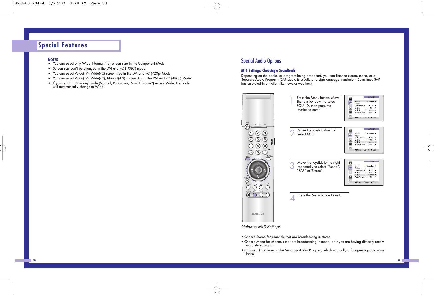 59NOTES•You can select only Wide, Normal(4:3) screen size in the Component Mode.•Screen size can’t be changed in the DVI and PC (1080i) mode.•You can select Wide(TV), Wide(PC) screen size in the DVI and PC (720p) Mode.•You can select Wide(TV), Wide(PC), Normal(4:3) screen size in the DVI and PC (480p) Mode.•If you set PIP ON in any mode (Normal, Panorama, Zoom1, Zoom2) except Wide, the modewill automatically change to Wide.Special Features58Special Audio OptionsMTS Settings: Choosing a SoundtrackDepending on the particular program being broadcast, you can listen to stereo, mono, or aSeparate Audio Program. (SAP audio is usually a foreign-language translation. Sometimes SAPhas unrelated information like news or weather.)1Press the Menu button. Movethe joystick down to select SOUND, then press the joystick to enter.2Move the joystick down toselect MTS.3Move the joystick to the rightrepeatedly to select “Mono”, “SAP” or“Stereo”.4Press the Menu button to exit.Guide to MTS Settings• Choose Stereo for channels that are broadcasting in stereo.• Choose Mono for channels that are broadcasting in mono, or if you are having difficulty receiv-ing a stereo signal.• Choose SAP to listen to the Separate Audio Program, which is usually a foreign-language trans-lation.BP68-00120A-4  3/27/03  8:28 AM  Page 58