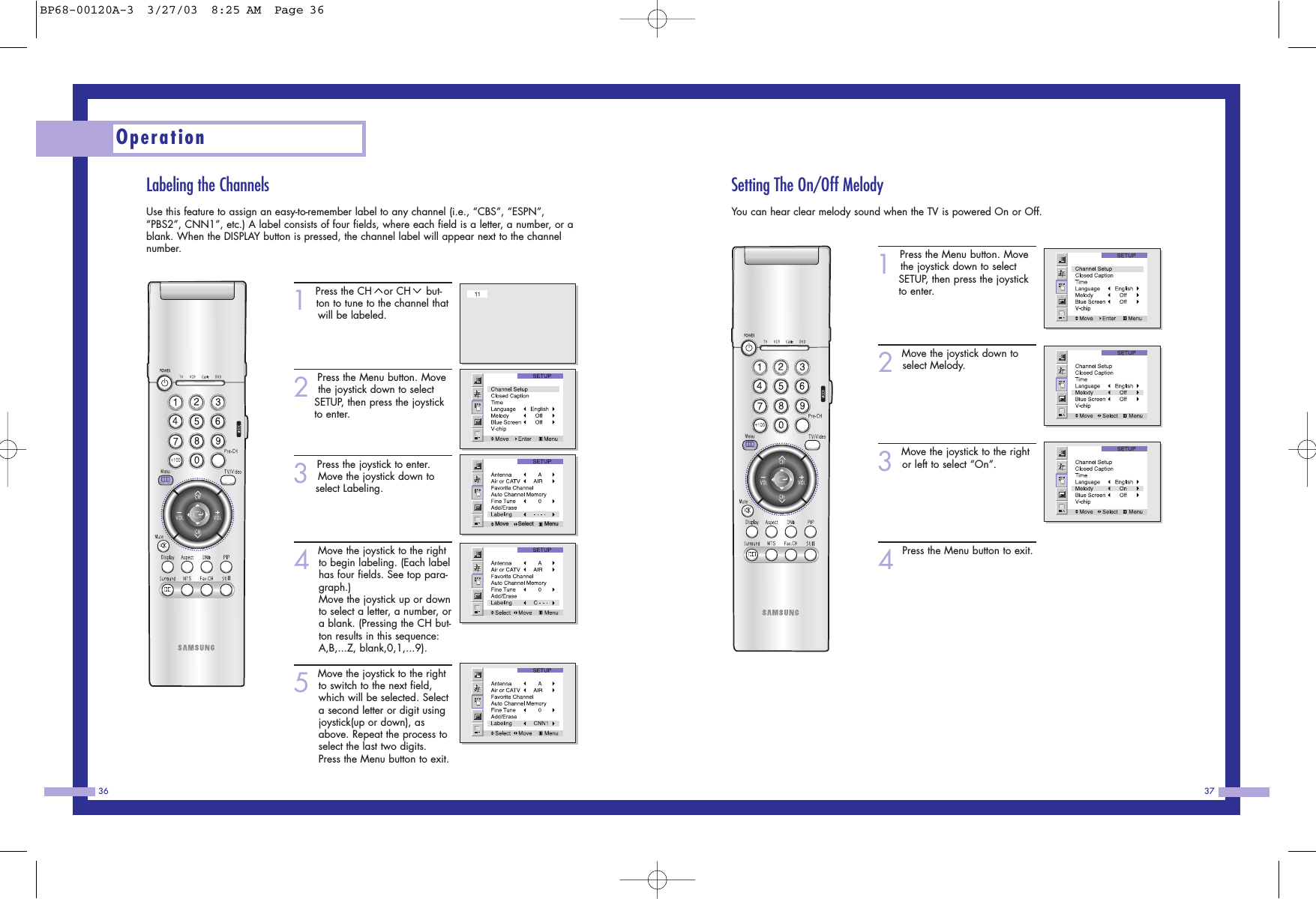 Setting The On/Off MelodyYou can hear clear melody sound when the TV is powered On or Off.1Press the Menu button. Movethe joystick down to select SETUP, then press the joystick to enter.2Move the joystick down toselect Melody.3Move the joystick to the rightor left to select “On”.4Press the Menu button to exit.37Labeling the ChannelsUse this feature to assign an easy-to-remember label to any channel (i.e., “CBS”, “ESPN”,“PBS2”, CNN1”, etc.) A label consists of four fields, where each field is a letter, a number, or ablank. When the DISPLAY button is pressed, the channel label will appear next to the channelnumber.1Press the CH or CH but-ton to tune to the channel that will be labeled.2Press the Menu button. Movethe joystick down to select SETUP, then press the joystick to enter.3Press the joystick to enter.Move the joystick down to select Labeling.4Move the joystick to the rightto begin labeling. (Each labelhas four fields. See top para-graph.)Move the joystick up or downto select a letter, a number, ora blank. (Pressing the CH but-ton results in this sequence:A,B,...Z, blank,0,1,...9).5Move the joystick to the rightto switch to the next field,which will be selected. Selecta second letter or digit usingjoystick(up or down), asabove. Repeat the process toselect the last two digits.Press the Menu button to exit.Operation36Move      Select       MenuBP68-00120A-3  3/27/03  8:25 AM  Page 36