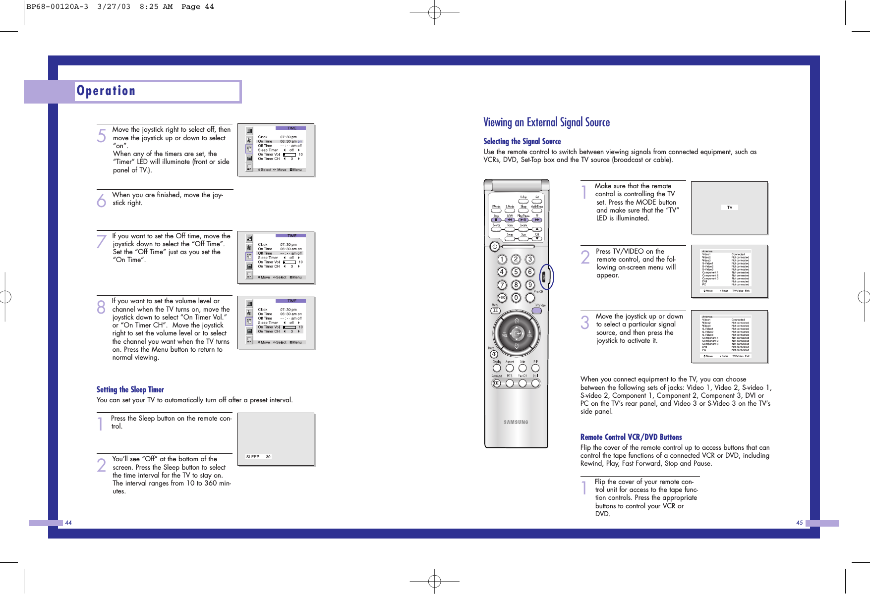 Viewing an External Signal SourceSelecting the Signal SourceUse the remote control to switch between viewing signals from connected equipment, such asVCRs, DVD, Set-Top box and the TV source (broadcast or cable). 1Make sure that the remotecontrol is controlling the TV set. Press the MODE button and make sure that the “TV” LED is illuminated.2Press TV/VIDEO on theremote control, and the fol-lowing on-screen menu willappear. 3Move the joystick up or downto select a particular signalsource, and then press thejoystick to activate it. When you connect equipment to the TV, you can choosebetween the following sets of jacks: Video 1, Video 2, S-video 1,S-video 2, Component 1, Component 2, Component 3, DVI orPC on the TV’s rear panel, and Video 3 or S-Video 3 on the TV’sside panel.Remote Control VCR/DVD ButtonsFlip the cover of the remote control up to access buttons that cancontrol the tape functions of a connected VCR or DVD, includingRewind, Play, Fast Forward, Stop and Pause. 1Flip the cover of your remote con-trol unit for access to the tape func-tion controls. Press the appropriatebuttons to control your VCR orDVD. 455Move the joystick right to select off, thenmove the joystick up or down to select“on”.When any of the timers are set, the“Timer” LED will illuminate (front or sidepanel of TV.).6When you are finished, move the joy-stick right.7If you want to set the Off time, move thejoystick down to select the “Off Time”.Set the “Off Time” just as you set the“On Time”.8If you want to set the volume level orchannel when the TV turns on, move thejoystick down to select “On Timer Vol.”or “On Timer CH”.  Move the joystickright to set the volume level or to selectthe channel you want when the TV turnson. Press the Menu button to return tonormal viewing.Setting the Sleep TimerYou can set your TV to automatically turn off after a preset interval. 1Press the Sleep button on the remote con-trol.2You’ll see “Off” at the bottom of thescreen. Press the Sleep button to selectthe time interval for the TV to stay on.The interval ranges from 10 to 360 min-utes. Operation44BP68-00120A-3  3/27/03  8:25 AM  Page 44
