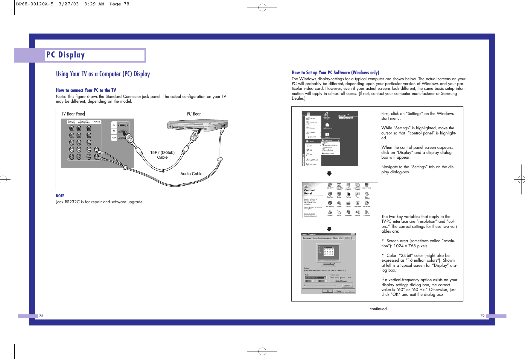 PC Display78 79Using Your TV as a Computer (PC) DisplayHow to connect Your PC to the TVNote: This figure shows the Standard Connector-jack panel. The actual configuration on your TVmay be different, depending on the model.NOTEJack RS232C is for repair and software upgrade.How to Set up Your PC Software (Windows only)The Windows display-settings for a typical computer are shown below. The actual screens on yourPC will probably be different, depending upon your particular version of Windows and your par-ticular video card. However, even if your actual screens look different, the same basic setup infor-mation will apply in almost all cases. (If not, contact your computer manufacturer or SamsungDealer.)continued...15Pin(D-Sub)CableAudio CableFirst, click on &ldquo;Settings&rdquo; on the Windowsstart menu.While &ldquo;Settings&rdquo; is highlighted, move thecursor so that  &ldquo;control panel&rdquo; is highlight-ed. When the control panel screen appears,click on &ldquo;Display&rdquo; and a display dialog-box will appear. Navigate to the &ldquo;Settings&rdquo; tab on the dis-play dialog-box. The two key variables that apply to theTV-PC interface are &ldquo;resolution&rdquo; and &ldquo;col-ors.&rdquo; The correct settings for these two vari-ables are:*  Screen area (sometimes called &ldquo;resolu-tion&rdquo;): 1024 x 768 pixels*  Color: &ldquo;24-bit&rdquo; color (might also beexpressed as &ldquo;16 million colors&rdquo;). Shownat left is a typical screen for &ldquo;Display&rdquo; dia-log box. If a vertical-frequency option exists on yourdisplay settings dialog box, the correctvalue is &ldquo;60&rdquo; or &ldquo;60 Hz.&rdquo; Otherwise, justclick &ldquo;OK&rdquo; and exit the dialog box.BP68-00120A-5  3/27/03  8:29 AM  Page 78