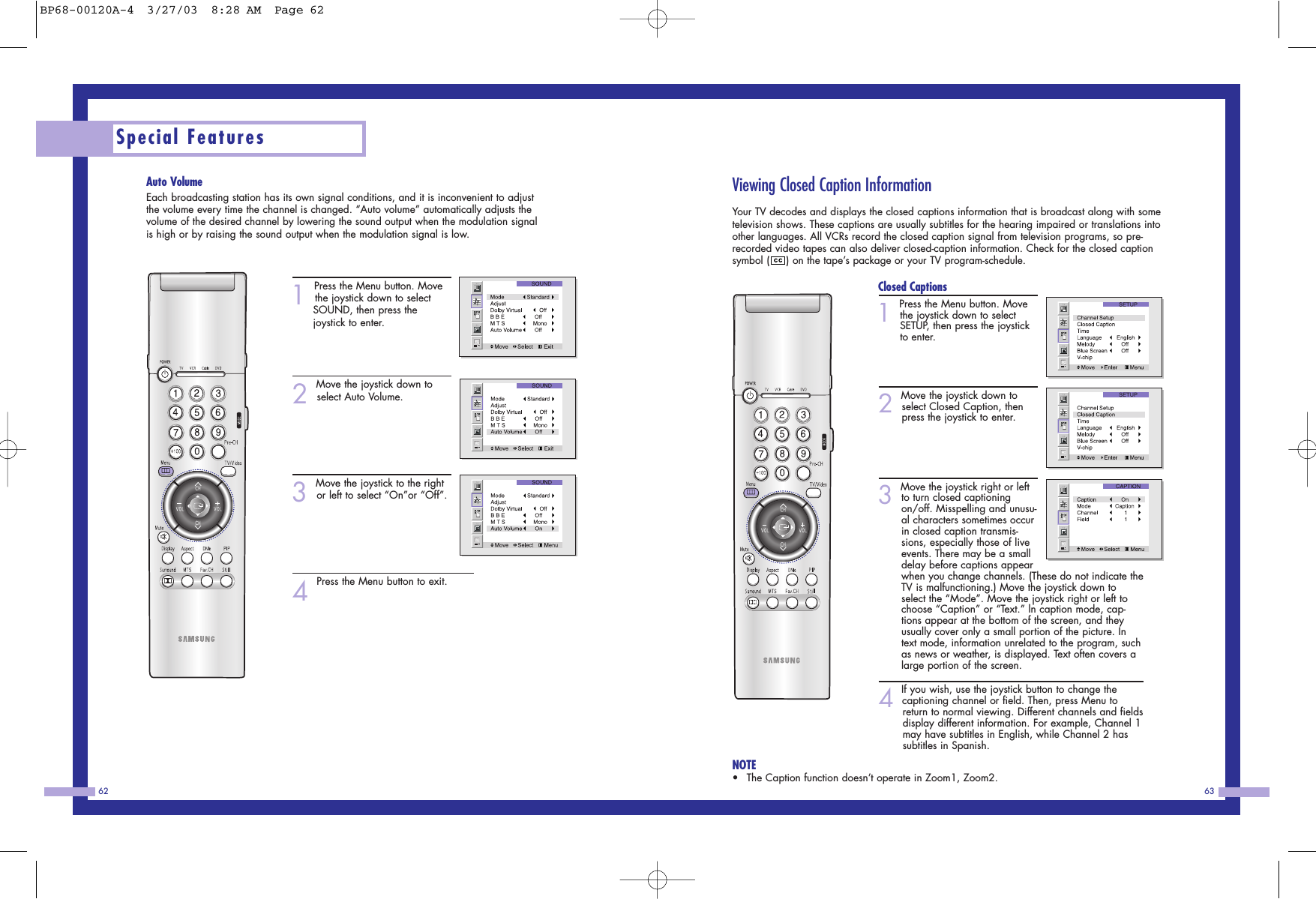 63Special Features62Viewing Closed Caption InformationYour TV decodes and displays the closed captions information that is broadcast along with sometelevision shows. These captions are usually subtitles for the hearing impaired or translations intoother languages. All VCRs record the closed caption signal from television programs, so pre-recorded video tapes can also deliver closed-caption information. Check for the closed captionsymbol ( ) on the tape&rsquo;s package or your TV program-schedule.Closed Captions1Press the Menu button. Movethe joystick down to selectSETUP, then press the joystickto enter.                              2Move the joystick down toselect Closed Caption, thenpress the joystick to enter.3Move the joystick right or leftto turn closed captioningon/off. Misspelling and unusu-al characters sometimes occurin closed caption transmis-sions, especially those of liveevents. There may be a smalldelay before captions appearwhen you change channels. (These do not indicate theTV is malfunctioning.) Move the joystick down toselect the &ldquo;Mode&rdquo;. Move the joystick right or left tochoose &ldquo;Caption&rdquo; or &ldquo;Text.&rdquo; ln caption mode, cap-tions appear at the bottom of the screen, and theyusually cover only a small portion of the picture. Intext mode, information unrelated to the program, suchas news or weather, is displayed. Text often covers alarge portion of the screen.4If you wish, use the joystick button to change the captioning channel or field. Then, press Menu to return to normal viewing. Different channels and fieldsdisplay different information. For example, Channel 1may have subtitles in English, while Channel 2 has subtitles in Spanish.NOTE&bull;The Caption function doesn&rsquo;t operate in Zoom1, Zoom2.Auto VolumeEach broadcasting station has its own signal conditions, and it is inconvenient to adjustthe volume every time the channel is changed. &ldquo;Auto volume&rdquo; automatically adjusts thevolume of the desired channel by lowering the sound output when the modulation signalis high or by raising the sound output when the modulation signal is low.1Press the Menu button. Movethe joystick down to select SOUND, then press the joystick to enter.2Move the joystick down toselect Auto Volume.3Move the joystick to the rightor left to select &ldquo;On&rdquo;or &ldquo;Off&rdquo;.4Press the Menu button to exit.BP68-00120A-4  3/27/03  8:28 AM  Page 62