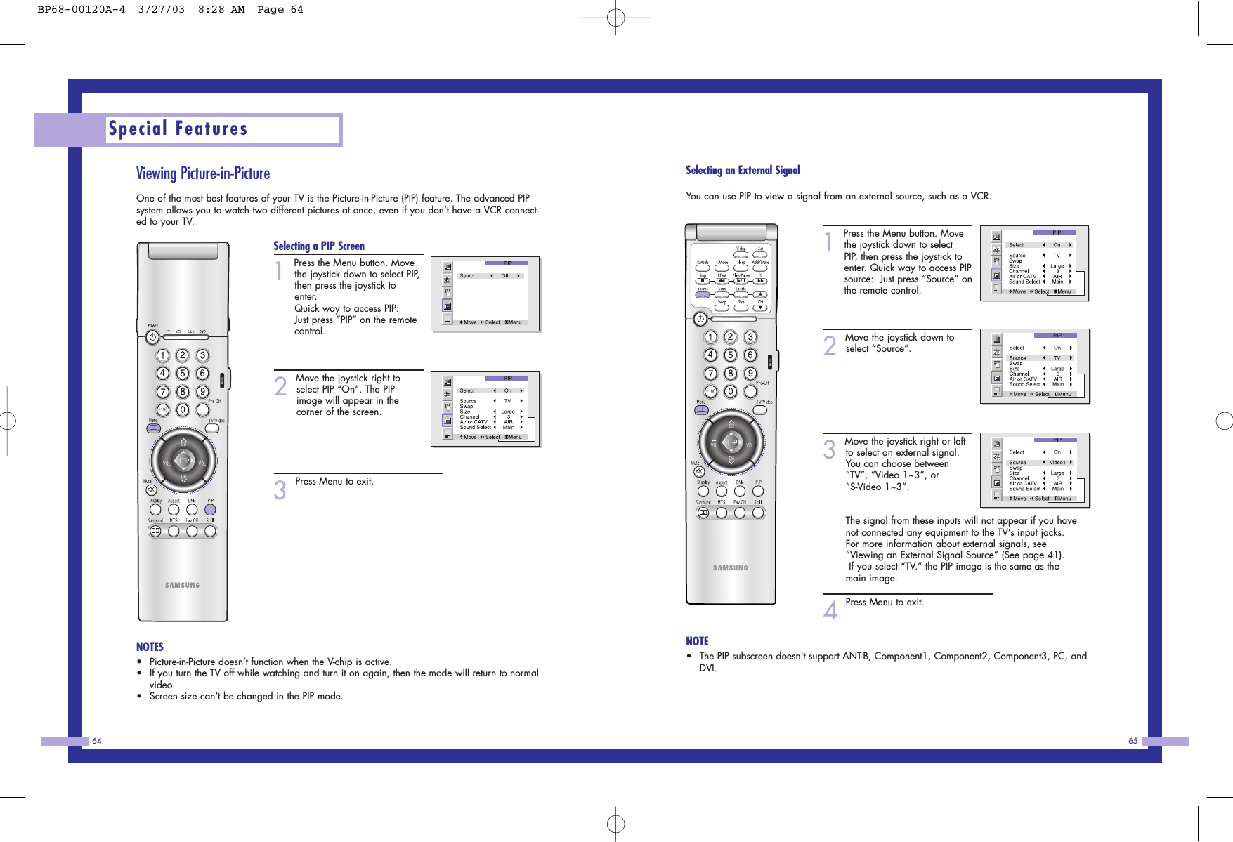 65Special Features64Selecting an External SignalYou can use PIP to view a signal from an external source, such as a VCR.1Press the Menu button. Movethe joystick down to selectPIP, then press the joystick toenter. Quick way to access PIPsource:  Just press &ldquo;Source&rdquo; onthe remote control. 2Move the joystick down toselect &ldquo;Source&rdquo;.3Move the joystick right or leftto select an external signal.You can choose between&ldquo;TV&rdquo;, &ldquo;Video 1~3&rdquo;, or &ldquo;S-Video 1~3&rdquo;.                  The signal from these inputs will not appear if you havenot connected any equipment to the TV&rsquo;s input jacks.For more information about external signals, see&ldquo;Viewing an External Signal Source&rdquo; (See page 41).If you select &ldquo;TV.&rdquo; the PIP image is the same as themain image.4Press Menu to exit.NOTE&bull;The PIP subscreen doesn&rsquo;t support ANT-B, Component1, Component2, Component3, PC, andDVI. Viewing Picture-in-PictureOne of the most best features of your TV is the Picture-in-Picture (PIP) feature. The advanced PIPsystem allows you to watch two different pictures at once, even if you don&rsquo;t have a VCR connect-ed to your TV.Selecting a PIP Screen1Press the Menu button. Movethe joystick down to select PIP,then press the joystick toenter.Quick way to access PIP:  Just press &ldquo;PIP&rdquo; on the remotecontrol. 2Move the joystick right toselect PIP &ldquo;On&rdquo;. The PIPimage will appear in the corner of the screen.  3Press Menu to exit.NOTES&bull;Picture-in-Picture doesn&rsquo;t function when the V-chip is active.  &bull;If you turn the TV off while watching and turn it on again, then the mode will return to normalvideo.&bull;Screen size can&rsquo;t be changed in the PIP mode.BP68-00120A-4  3/27/03  8:28 AM  Page 64