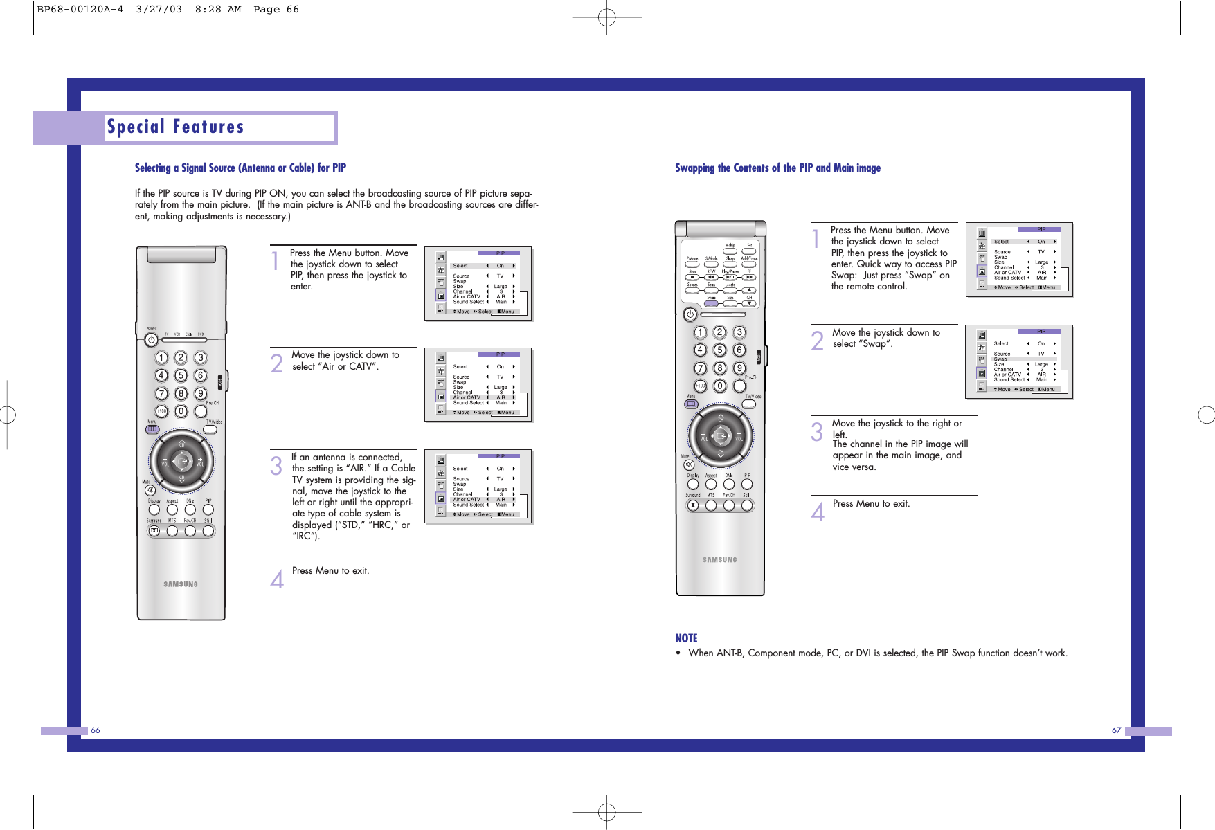 67Special Features66Swapping the Contents of the PIP and Main image1Press the Menu button. Movethe joystick down to selectPIP, then press the joystick toenter. Quick way to access PIPSwap:  Just press &ldquo;Swap&rdquo; onthe remote control. 2Move the joystick down toselect &ldquo;Swap&rdquo;.3Move the joystick to the right orleft.The channel in the PIP image willappear in the main image, andvice versa.4Press Menu to exit.NOTE&bull;When ANT-B, Component mode, PC, or DVI is selected, the PIP Swap function doesn&rsquo;t work.Selecting a Signal Source (Antenna or Cable) for PIPIf the PIP source is TV during PIP ON, you can select the broadcasting source of PIP picture sepa-rately from the main picture.  (If the main picture is ANT-B and the broadcasting sources are differ-ent, making adjustments is necessary.)1Press the Menu button. Movethe joystick down to selectPIP, then press the joystick toenter. 2Move the joystick down toselect &ldquo;Air or CATV&rdquo;.3If an antenna is connected,the setting is &ldquo;AIR.&rdquo; If a CableTV system is providing the sig-nal, move the joystick to theleft or right until the appropri-ate type of cable system isdisplayed (&ldquo;STD,&rdquo; &ldquo;HRC,&rdquo; or&ldquo;IRC&rdquo;).4Press Menu to exit.BP68-00120A-4  3/27/03  8:28 AM  Page 66
