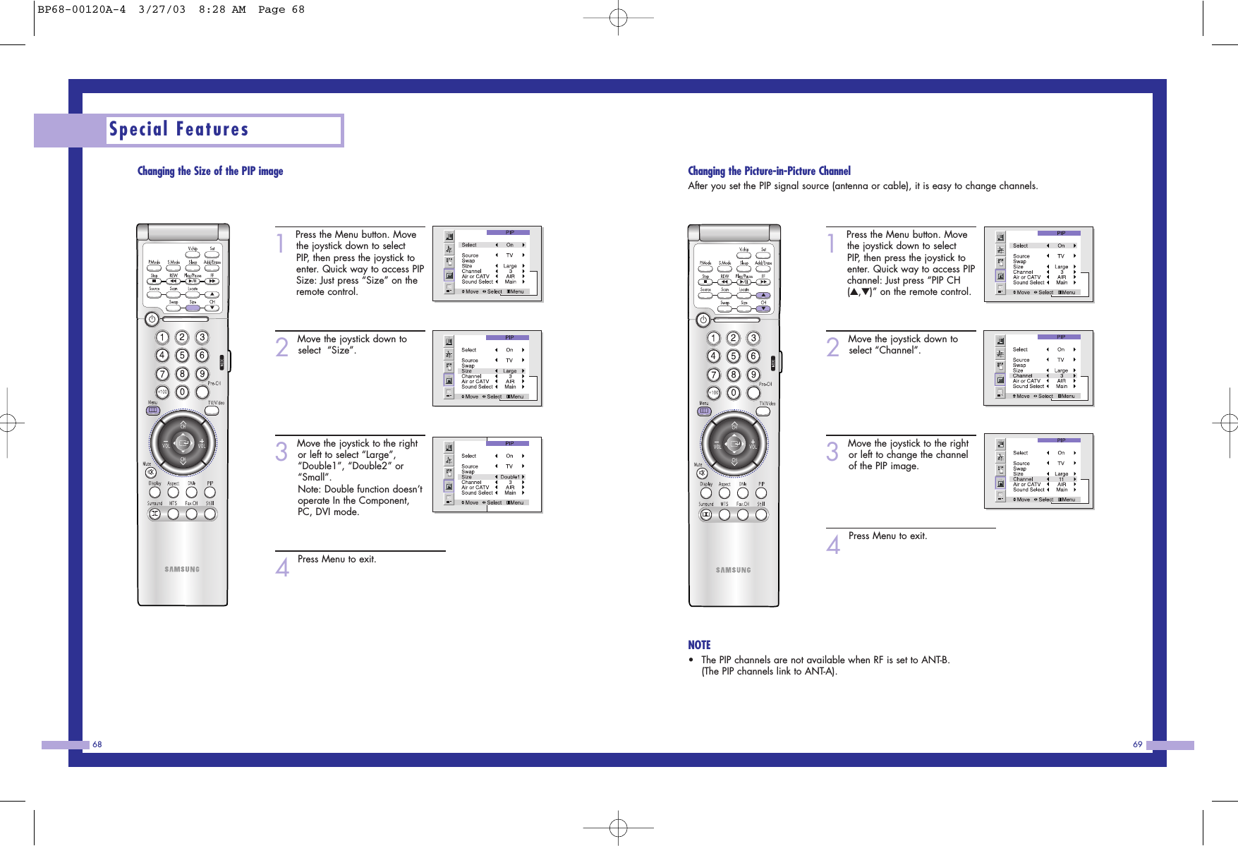 6968Changing the Picture-in-Picture ChannelAfter you set the PIP signal source (antenna or cable), it is easy to change channels.1Press the Menu button. Movethe joystick down to selectPIP, then press the joystick toenter. Quick way to access PIPchannel: Just press &ldquo;PIP CH(▲,▼)&rdquo; on the remote control. 2Move the joystick down toselect &ldquo;Channel&rdquo;.3Move the joystick to the rightor left to change the channelof the PIP image. 4Press Menu to exit.NOTE&bull;The PIP channels are not available when RF is set to ANT-B. (The PIP channels link to ANT-A).Changing the Size of the PIP image1Press the Menu button. Movethe joystick down to selectPIP, then press the joystick toenter. Quick way to access PIPSize: Just press &ldquo;Size&rdquo; on theremote control. 2Move the joystick down toselect  &ldquo;Size&rdquo;.3Move the joystick to the rightor left to select &ldquo;Large&rdquo;,&ldquo;Double1&rdquo;, &ldquo;Double2&rdquo; or&ldquo;Small&rdquo;.Note: Double function doesn&rsquo;toperate In the Component,PC, DVI mode. 4Press Menu to exit.Special FeaturesBP68-00120A-4  3/27/03  8:28 AM  Page 68