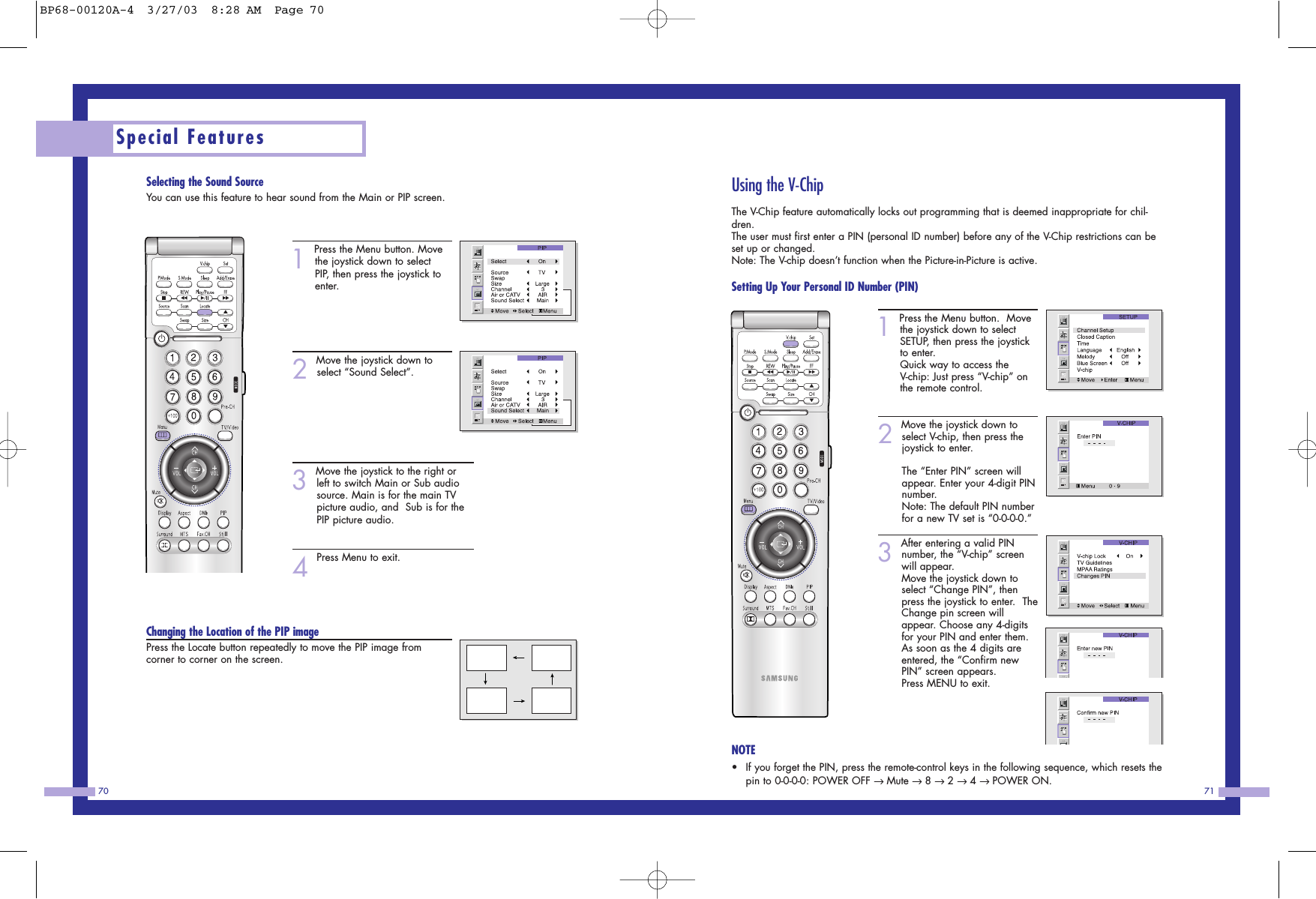 7170Using the V-ChipThe V-Chip feature automatically locks out programming that is deemed inappropriate for chil-dren.The user must first enter a PIN (personal ID number) before any of the V-Chip restrictions can beset up or changed. Note: The V-chip doesn&rsquo;t function when the Picture-in-Picture is active.  Setting Up Your Personal ID Number (PIN)1Press the Menu button.  Movethe joystick down to selectSETUP, then press the joystickto enter.Quick way to access theV-chip: Just press &ldquo;V-chip&rdquo; onthe remote control.      2Move the joystick down toselect V-chip, then press thejoystick to enter.                  The &ldquo;Enter PIN&rdquo; screen willappear. Enter your 4-digit PINnumber.Note: The default PIN numberfor a new TV set is &ldquo;0-0-0-0.&rdquo;3After entering a valid PINnumber, the &ldquo;V-chip&rdquo; screenwill appear.  Move the joystick down toselect &ldquo;Change PIN&rdquo;, thenpress the joystick to enter.  TheChange pin screen willappear. Choose any 4-digitsfor your PIN and enter them.As soon as the 4 digits areentered, the &ldquo;Confirm newPIN&rdquo; screen appears.  Press MENU to exit.NOTE&bull;If you forget the PIN, press the remote-control keys in the following sequence, which resets thepin to 0-0-0-0: POWER OFF &rarr; Mute &rarr; 8 &rarr; 2 &rarr; 4 &rarr; POWER ON.Selecting the Sound SourceYou can use this feature to hear sound from the Main or PIP screen.1Press the Menu button. Movethe joystick down to selectPIP, then press the joystick toenter. 2Move the joystick down toselect &ldquo;Sound Select&rdquo;.3Move the joystick to the right orleft to switch Main or Sub audiosource. Main is for the main TVpicture audio, and  Sub is for thePIP picture audio.           4Press Menu to exit.Changing the Location of the PIP imagePress the Locate button repeatedly to move the PIP image from corner to corner on the screen.Special FeaturesBP68-00120A-4  3/27/03  8:28 AM  Page 70