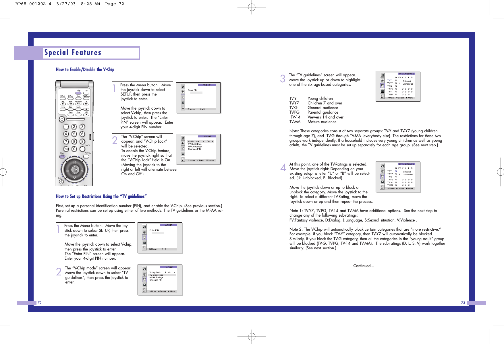 73723The &ldquo;TV guidelines&rdquo; screen will appear.Move the joystick up or down to highlightone of the six age-based categories:TV-Y Young children                  TV-Y7 Children 7 and over           TV-G General audience             TV-PG Parental guidance            TV-14 Viewers 14 and over         TV-MA Mature audience Note: These categories consist of two separate groups: TV-Y and TV-Y7 (young childrenthrough age 7), and  TV-G through TV-MA (everybody else). The restrictions for these twogroups work independently: If a household includes very young children as well as youngadults, the TV guidelines must be set up separately for each age group. (See next step.)         4At this point, one of the TV-Ratings is selected.  Move the joystick right: Depending on yourexisting setup, a letter &ldquo;U&rdquo; or &ldquo;B&rdquo; will be select-ed. (U: Unblocked, B: Blocked).                        Move the joystick down or up to block orunblock the category. Move the joystick to theright. To select a different TV-Rating, move thejoystick down or up and then repeat the process.                        Note 1: TV-Y7, TV-PG, TV-14 and TV-MA have additional options.  See the next step tochange any of the following sub-ratings: FV:Fantasy violence, D:Dialog, L:Language, S:Sexual situation, V:Violence .                      Note 2: The V-Chip will automatically block certain categories that are &ldquo;more restrictive.&rdquo;For example, if you block &ldquo;TV-Y&rdquo; category, then TV-Y7 will automatically be blocked.Similarly, if you block the TV-G category, then all the categories in the &ldquo;young adult&rdquo; groupwill be blocked (TV-G, TV-PG, TV-14 and TV-MA).  The sub-ratings (D, L, S, V) work togethersimilarly. (See next section.)Continued...How to Enable/Disable the V-Chip1 Press the Menu button.  Movethe joystick down to selectSETUP, then press thejoystick to enter.                  Move the joystick down toselect V-chip, then press thejoystick to enter.  The &ldquo;EnterPIN&rdquo; screen will appear.  Enteryour 4-digit PIN number. 2 The &ldquo;V-Chip&rdquo; screen willappear, and &ldquo;V-Chip Lock&rdquo;will be selected.To enable the V-Chip feature,move the joystick right so thatthe &ldquo;V-Chip Lock&rdquo; field is On.(Moving the joystick to theright or left will alternate betweenOn and Off.)How to Set up Restrictions Using the &ldquo;TV guidelines&rdquo;First, set up a personal identification number (PIN), and enable the V-Chip. (See previous section.)Parental restrictions can be set up using either of two methods: The TV guidelines or the MPAA rat-ing.1 Press the Menu button.  Move the joy-stick down to select SETUP, then pressthe joystick to enter.                  Move the joystick down to select V-chip,then press the joystick to enter.  The &ldquo;Enter PIN&rdquo; screen will appear.Enter your 4-digit PIN number. 2 The &ldquo;V-Chip mode&rdquo; screen will appear.Move the joystick down to select &ldquo;TVguidelines&rdquo;, then press the joystick toenter.Special FeaturesBP68-00120A-4  3/27/03  8:28 AM  Page 72