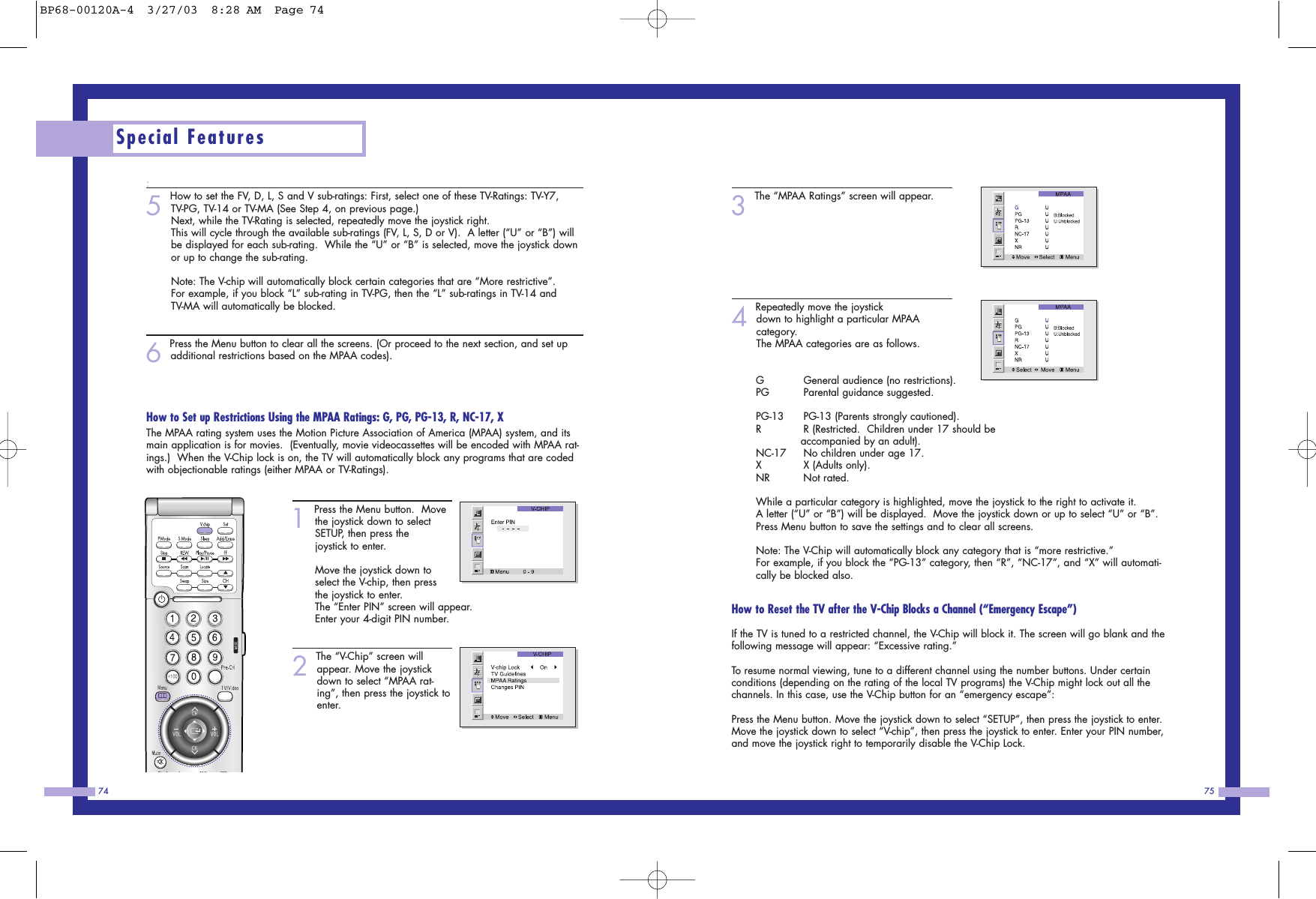 75743The &ldquo;MPAA Ratings&rdquo; screen will appear.4Repeatedly move the joystickdown to highlight a particular MPAA category.                               The MPAA categories are as follows.GGeneral audience (no restrictions).       PG Parental guidance suggested.PG-13 PG-13 (Parents strongly cautioned).            RR (Restricted.  Children under 17 should be accompanied by an adult).                          NC-17 No children under age 17.                         XX (Adults only).                                         NR Not rated.                                               While a particular category is highlighted, move the joystick to the right to activate it. A letter (&ldquo;U&rdquo; or &ldquo;B&rdquo;) will be displayed.  Move the joystick down or up to select &ldquo;U&rdquo; or &ldquo;B&rdquo;.Press Menu button to save the settings and to clear all screens.                                    Note: The V-Chip will automatically block any category that is &ldquo;more restrictive.&rdquo;For example, if you block the &ldquo;PG-13&rdquo; category, then &ldquo;R&rdquo;, &ldquo;NC-17&rdquo;, and &ldquo;X&rdquo; will automati-cally be blocked also.                                              How to Reset the TV after the V-Chip Blocks a Channel (&ldquo;Emergency Escape&rdquo;)If the TV is tuned to a restricted channel, the V-Chip will block it. The screen will go blank and thefollowing message will appear: &ldquo;Excessive rating.&rdquo;To resume normal viewing, tune to a different channel using the number buttons. Under certainconditions (depending on the rating of the local TV programs) the V-Chip might lock out all thechannels. In this case, use the V-Chip button for an &ldquo;emergency escape&rdquo;:Press the Menu button. Move the joystick down to select &ldquo;SETUP&rdquo;, then press the joystick to enter.Move the joystick down to select &ldquo;V-chip&rdquo;, then press the joystick to enter. Enter your PIN number,and move the joystick right to temporarily disable the V-Chip Lock.:5 How to set the FV, D, L, S and V sub-ratings: First, select one of these TV-Ratings: TV-Y7,TV-PG, TV-14 or TV-MA (See Step 4, on previous page.)Next, while the TV-Rating is selected, repeatedly move the joystick right.              This will cycle through the available sub-ratings (FV, L, S, D or V).  A letter (&ldquo;U&rdquo; or &ldquo;B&rdquo;) willbe displayed for each sub-rating.  While the &ldquo;U&rdquo; or &ldquo;B&rdquo; is selected, move the joystick downor up to change the sub-rating.                   Note: The V-chip will automatically block certain categories that are &ldquo;More restrictive&rdquo;.For example, if you block &ldquo;L&rdquo; sub-rating in TV-PG, then the &ldquo;L&rdquo; sub-ratings in TV-14 andTV-MA will automatically be blocked. 6 Press the Menu button to clear all the screens. (Or proceed to the next section, and set upadditional restrictions based on the MPAA codes).How to Set up Restrictions Using the MPAA Ratings: G, PG, PG-13, R, NC-17, XThe MPAA rating system uses the Motion Picture Association of America (MPAA) system, and itsmain application is for movies.  (Eventually, movie videocassettes will be encoded with MPAA rat-ings.)  When the V-Chip lock is on, the TV will automatically block any programs that are codedwith objectionable ratings (either MPAA or TV-Ratings). 1 Press the Menu button.  Movethe joystick down to selectSETUP, then press thejoystick to enter.                  Move the joystick down toselect the V-chip, then pressthe joystick to enter. The &ldquo;Enter PIN&rdquo; screen will appear.Enter your 4-digit PIN number. 2 The &ldquo;V-Chip&rdquo; screen willappear. Move the joystickdown to select &ldquo;MPAA rat-ing&rdquo;, then press the joystick toenter.Special FeaturesBP68-00120A-4  3/27/03  8:28 AM  Page 74